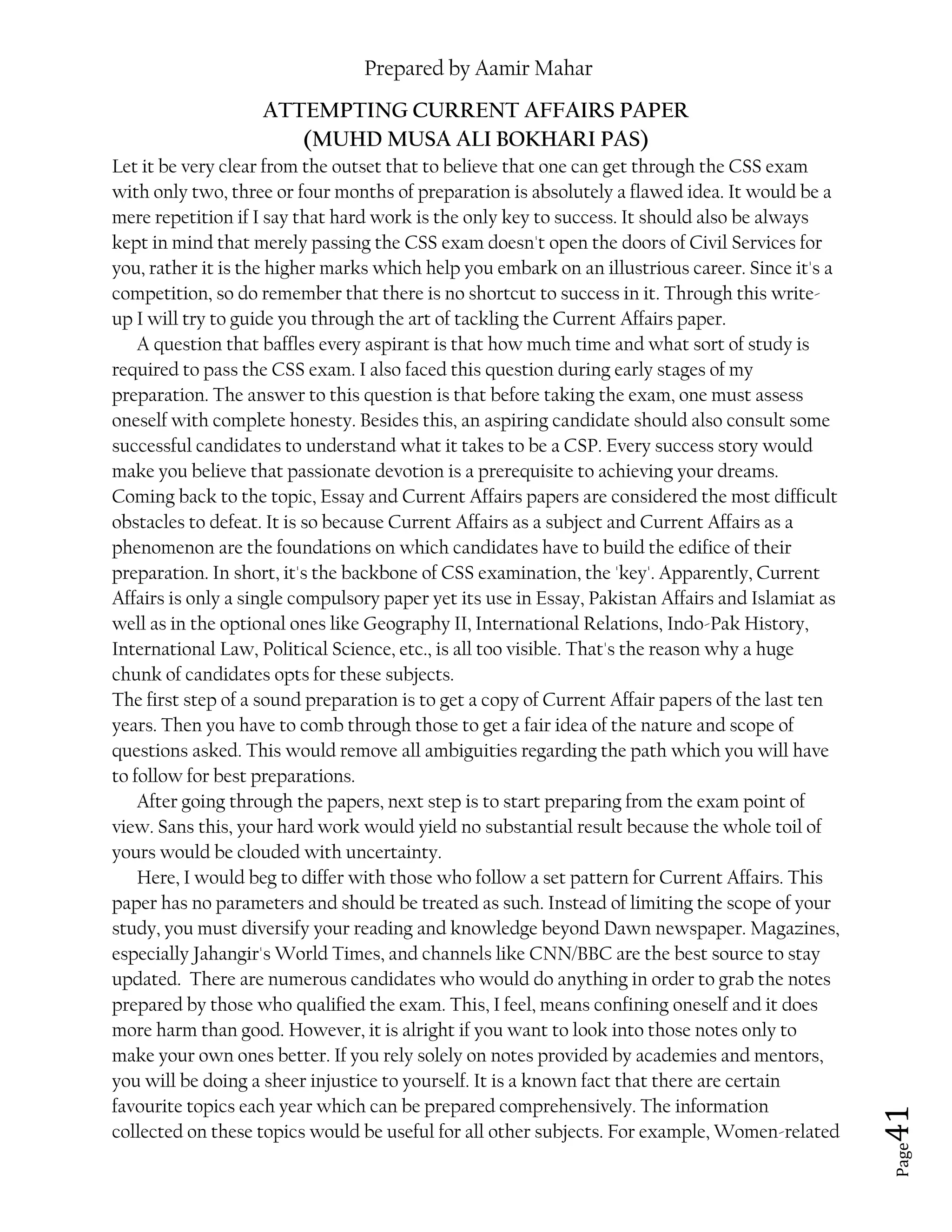 Prepared by Aamir Mahar
Page 41
ATTEMPTING CURRENT AFFAIRS PAPER
(MUHD MUSA ALI BOKHARI PAS)
Let it be very clear from the outset that to believe that one can get through the CSS exam
with only two, three or four months of preparation is absolutely a flawed idea. It would be a
mere repetition if I say that hard work is the only key to success. It should also be always
kept in mind that merely passing the CSS exam doesn't open the doors of Civil Services for
you, rather it is the higher marks which help you embark on an illustrious career. Since it's a
competition, so do remember that there is no shortcut to success in it. Through this write-
up I will try to guide you through the art of tackling the Current Affairs paper.
A question that baffles every aspirant is that how much time and what sort of study is
required to pass the CSS exam. I also faced this question during early stages of my
preparation. The answer to this question is that before taking the exam, one must assess
oneself with complete honesty. Besides this, an aspiring candidate should also consult some
successful candidates to understand what it takes to be a CSP. Every success story would
make you believe that passionate devotion is a prerequisite to achieving your dreams.
Coming back to the topic, Essay and Current Affairs papers are considered the most difficult
obstacles to defeat. It is so because Current Affairs as a subject and Current Affairs as a
phenomenon are the foundations on which candidates have to build the edifice of their
preparation. In short, it's the backbone of CSS examination, the 'key'. Apparently, Current
Affairs is only a single compulsory paper yet its use in Essay, Pakistan Affairs and Islamiat as
well as in the optional ones like Geography II, International Relations, Indo-Pak History,
International Law, Political Science, etc., is all too visible. That's the reason why a huge
chunk of candidates opts for these subjects.
The first step of a sound preparation is to get a copy of Current Affair papers of the last ten
years. Then you have to comb through those to get a fair idea of the nature and scope of
questions asked. This would remove all ambiguities regarding the path which you will have
to follow for best preparations.
After going through the papers, next step is to start preparing from the exam point of
view. Sans this, your hard work would yield no substantial result because the whole toil of
yours would be clouded with uncertainty.
Here, I would beg to differ with those who follow a set pattern for Current Affairs. This
paper has no parameters and should be treated as such. Instead of limiting the scope of your
study, you must diversify your reading and knowledge beyond Dawn newspaper. Magazines,
especially Jahangir's World Times, and channels like CNN/BBC are the best source to stay
updated. There are numerous candidates who would do anything in order to grab the notes
prepared by those who qualified the exam. This, I feel, means confining oneself and it does
more harm than good. However, it is alright if you want to look into those notes only to
make your own ones better. If you rely solely on notes provided by academies and mentors,
you will be doing a sheer injustice to yourself. It is a known fact that there are certain
favourite topics each year which can be prepared comprehensively. The information
collected on these topics would be useful for all other subjects. For example, Women-related
 