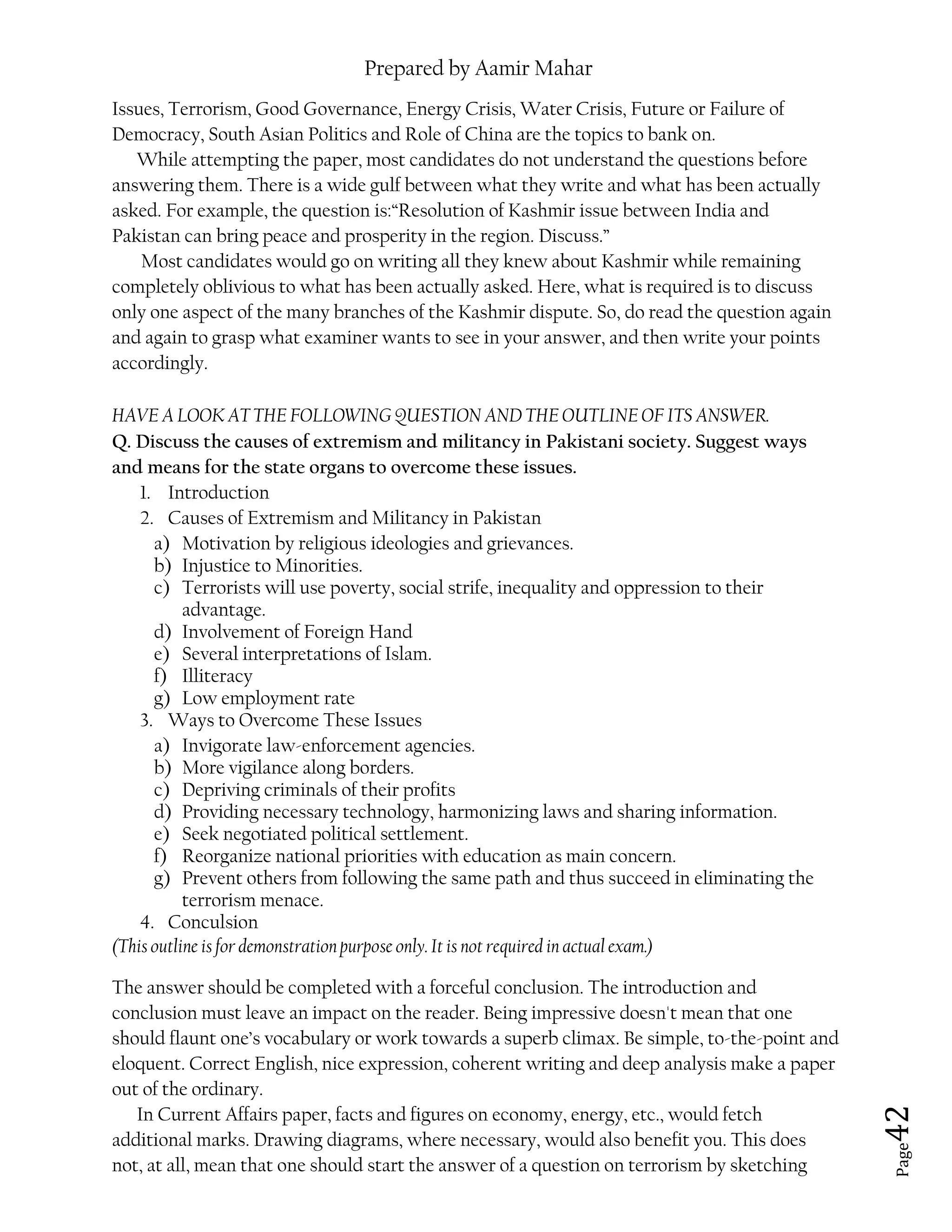 Prepared by Aamir Mahar
Page 42
Issues, Terrorism, Good Governance, Energy Crisis, Water Crisis, Future or Failure of
Democracy, South Asian Politics and Role of China are the topics to bank on.
While attempting the paper, most candidates do not understand the questions before
answering them. There is a wide gulf between what they write and what has been actually
asked. For example, the question is:“Resolution of Kashmir issue between India and
Pakistan can bring peace and prosperity in the region. Discuss.”
Most candidates would go on writing all they knew about Kashmir while remaining
completely oblivious to what has been actually asked. Here, what is required is to discuss
only one aspect of the many branches of the Kashmir dispute. So, do read the question again
and again to grasp what examiner wants to see in your answer, and then write your points
accordingly.
HAVE A LOOK AT THE FOLLOWING QUESTION AND THE OUTLINE OF ITS ANSWER.
Q. Discuss the causes of extremism and militancy in Pakistani society. Suggest ways
and means for the state organs to overcome these issues.
1. Introduction
2. Causes of Extremism and Militancy in Pakistan
a) Motivation by religious ideologies and grievances.
b) Injustice to Minorities.
c) Terrorists will use poverty, social strife, inequality and oppression to their
advantage.
d) Involvement of Foreign Hand
e) Several interpretations of Islam.
f) Illiteracy
g) Low employment rate
3. Ways to Overcome These Issues
a) Invigorate law-enforcement agencies.
b) More vigilance along borders.
c) Depriving criminals of their profits
d) Providing necessary technology, harmonizing laws and sharing information.
e) Seek negotiated political settlement.
f) Reorganize national priorities with education as main concern.
g) Prevent others from following the same path and thus succeed in eliminating the
terrorism menace.
4. Conculsion
(This outline is for demonstration purpose only. It is not required in actual exam.)
The answer should be completed with a forceful conclusion. The introduction and
conclusion must leave an impact on the reader. Being impressive doesn't mean that one
should flaunt one’s vocabulary or work towards a superb climax. Be simple, to-the-point and
eloquent. Correct English, nice expression, coherent writing and deep analysis make a paper
out of the ordinary.
In Current Affairs paper, facts and figures on economy, energy, etc., would fetch
additional marks. Drawing diagrams, where necessary, would also benefit you. This does
not, at all, mean that one should start the answer of a question on terrorism by sketching
 