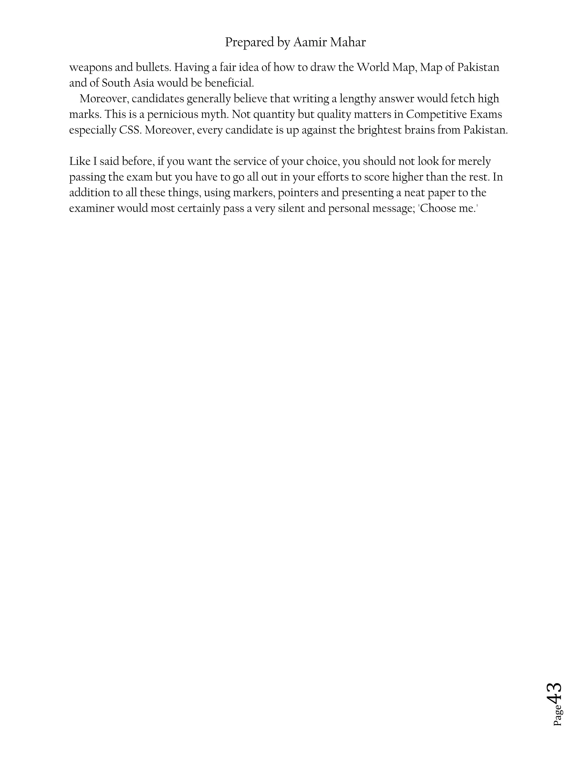 Prepared by Aamir Mahar
Page 43
weapons and bullets. Having a fair idea of how to draw the World Map, Map of Pakistan
and of South Asia would be beneficial.
Moreover, candidates generally believe that writing a lengthy answer would fetch high
marks. This is a pernicious myth. Not quantity but quality matters in Competitive Exams
especially CSS. Moreover, every candidate is up against the brightest brains from Pakistan.
Like I said before, if you want the service of your choice, you should not look for merely
passing the exam but you have to go all out in your efforts to score higher than the rest. In
addition to all these things, using markers, pointers and presenting a neat paper to the
examiner would most certainly pass a very silent and personal message; 'Choose me.'
 