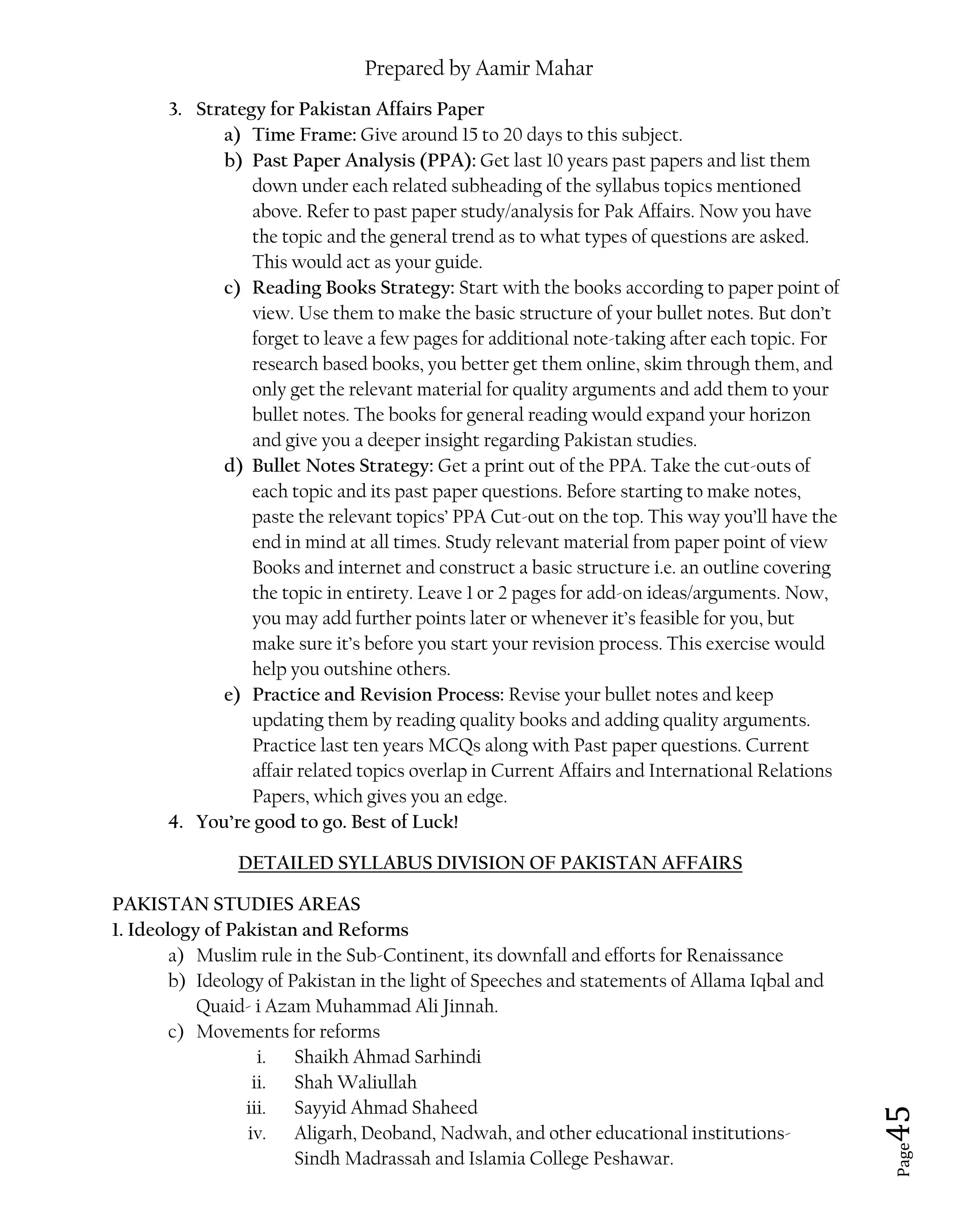 Prepared by Aamir Mahar
Page 45
3. Strategy for Pakistan Affairs Paper
a) Time Frame: Give around 15 to 20 days to this subject.
b) Past Paper Analysis (PPA): Get last 10 years past papers and list them
down under each related subheading of the syllabus topics mentioned
above. Refer to past paper study/analysis for Pak Affairs. Now you have
the topic and the general trend as to what types of questions are asked.
This would act as your guide.
c) Reading Books Strategy: Start with the books according to paper point of
view. Use them to make the basic structure of your bullet notes. But don’t
forget to leave a few pages for additional note-taking after each topic. For
research based books, you better get them online, skim through them, and
only get the relevant material for quality arguments and add them to your
bullet notes. The books for general reading would expand your horizon
and give you a deeper insight regarding Pakistan studies.
d) Bullet Notes Strategy: Get a print out of the PPA. Take the cut-outs of
each topic and its past paper questions. Before starting to make notes,
paste the relevant topics’ PPA Cut-out on the top. This way you’ll have the
end in mind at all times. Study relevant material from paper point of view
Books and internet and construct a basic structure i.e. an outline covering
the topic in entirety. Leave 1 or 2 pages for add-on ideas/arguments. Now,
you may add further points later or whenever it’s feasible for you, but
make sure it’s before you start your revision process. This exercise would
help you outshine others.
e) Practice and Revision Process: Revise your bullet notes and keep
updating them by reading quality books and adding quality arguments.
Practice last ten years MCQs along with Past paper questions. Current
affair related topics overlap in Current Affairs and International Relations
Papers, which gives you an edge.
4. You’re good to go. Best of Luck!
DETAILED SYLLABUS DIVISION OF PAKISTAN AFFAIRS
PAKISTAN STUDIES AREAS
1. Ideology of Pakistan and Reforms
a) Muslim rule in the Sub-Continent, its downfall and efforts for Renaissance
b) Ideology of Pakistan in the light of Speeches and statements of Allama Iqbal and
Quaid- i Azam Muhammad Ali Jinnah.
c) Movements for reforms
i. Shaikh Ahmad Sarhindi
ii. Shah Waliullah
iii. Sayyid Ahmad Shaheed
iv. Aligarh, Deoband, Nadwah, and other educational institutions-
Sindh Madrassah and Islamia College Peshawar.
 