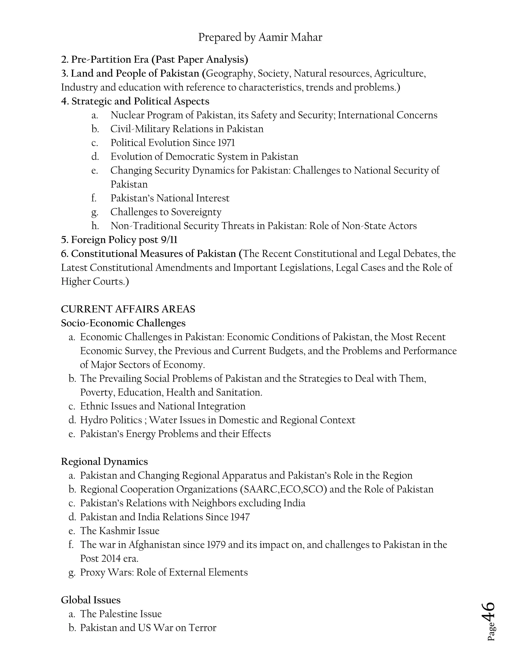Prepared by Aamir Mahar
Page 46
2. Pre-Partition Era (Past Paper Analysis)
3. Land and People of Pakistan (Geography, Society, Natural resources, Agriculture,
Industry and education with reference to characteristics, trends and problems.)
4. Strategic and Political Aspects
a. Nuclear Program of Pakistan, its Safety and Security; International Concerns
b. Civil-Military Relations in Pakistan
c. Political Evolution Since 1971
d. Evolution of Democratic System in Pakistan
e. Changing Security Dynamics for Pakistan: Challenges to National Security of
Pakistan
f. Pakistan’s National Interest
g. Challenges to Sovereignty
h. Non-Traditional Security Threats in Pakistan: Role of Non-State Actors
5. Foreign Policy post 9/11
6. Constitutional Measures of Pakistan (The Recent Constitutional and Legal Debates, the
Latest Constitutional Amendments and Important Legislations, Legal Cases and the Role of
Higher Courts.)
CURRENT AFFAIRS AREAS
Socio-Economic Challenges
a. Economic Challenges in Pakistan: Economic Conditions of Pakistan, the Most Recent
Economic Survey, the Previous and Current Budgets, and the Problems and Performance
of Major Sectors of Economy.
b. The Prevailing Social Problems of Pakistan and the Strategies to Deal with Them,
Poverty, Education, Health and Sanitation.
c. Ethnic Issues and National Integration
d. Hydro Politics ; Water Issues in Domestic and Regional Context
e. Pakistan’s Energy Problems and their Effects
Regional Dynamics
a. Pakistan and Changing Regional Apparatus and Pakistan’s Role in the Region
b. Regional Cooperation Organizations (SAARC,ECO,SCO) and the Role of Pakistan
c. Pakistan’s Relations with Neighbors excluding India
d. Pakistan and India Relations Since 1947
e. The Kashmir Issue
f. The war in Afghanistan since 1979 and its impact on, and challenges to Pakistan in the
Post 2014 era.
g. Proxy Wars: Role of External Elements
Global Issues
a. The Palestine Issue
b. Pakistan and US War on Terror
 