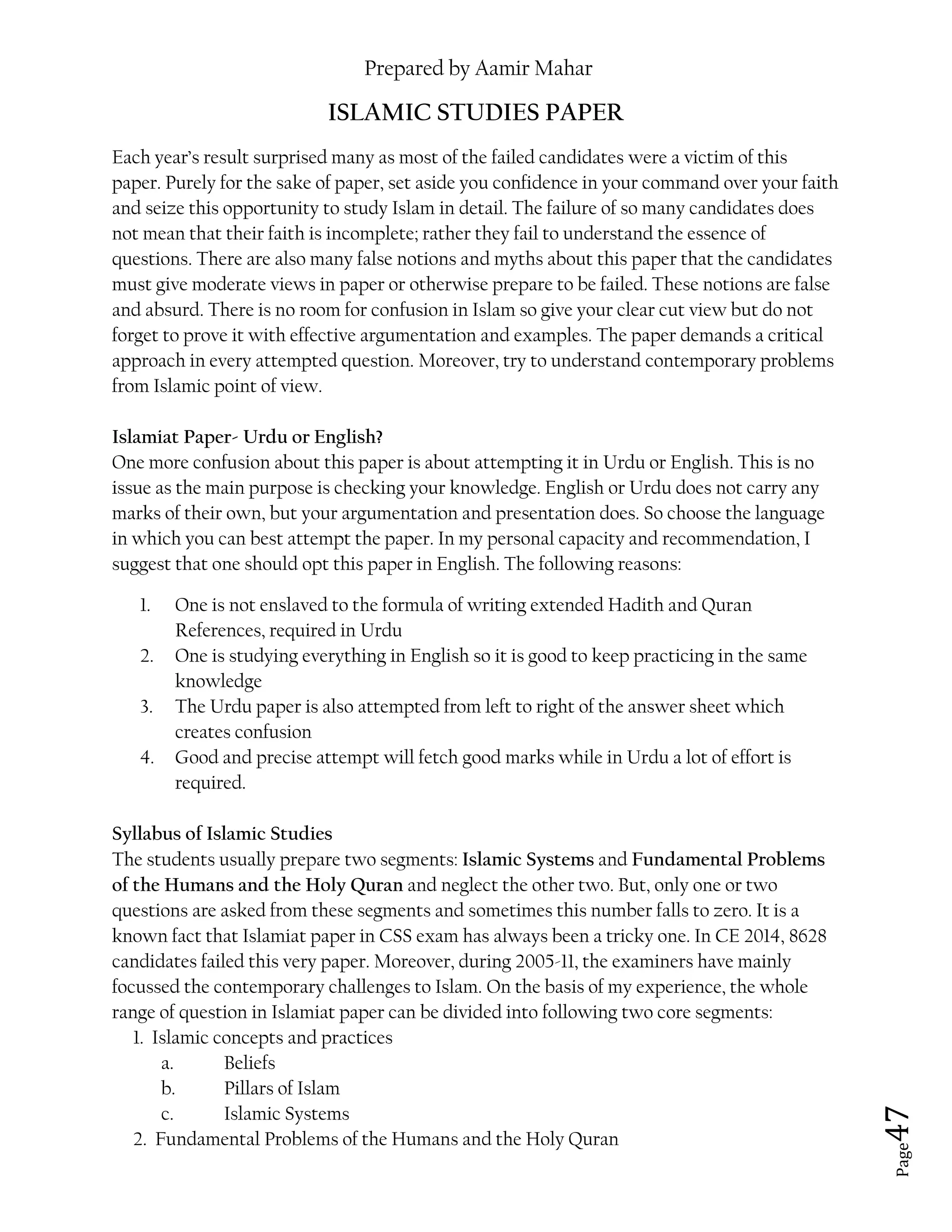 Prepared by Aamir Mahar
Page 47
ISLAMIC STUDIES PAPER
Each year’s result surprised many as most of the failed candidates were a victim of this
paper. Purely for the sake of paper, set aside you confidence in your command over your faith
and seize this opportunity to study Islam in detail. The failure of so many candidates does
not mean that their faith is incomplete; rather they fail to understand the essence of
questions. There are also many false notions and myths about this paper that the candidates
must give moderate views in paper or otherwise prepare to be failed. These notions are false
and absurd. There is no room for confusion in Islam so give your clear cut view but do not
forget to prove it with effective argumentation and examples. The paper demands a critical
approach in every attempted question. Moreover, try to understand contemporary problems
from Islamic point of view.
Islamiat Paper- Urdu or English?
One more confusion about this paper is about attempting it in Urdu or English. This is no
issue as the main purpose is checking your knowledge. English or Urdu does not carry any
marks of their own, but your argumentation and presentation does. So choose the language
in which you can best attempt the paper. In my personal capacity and recommendation, I
suggest that one should opt this paper in English. The following reasons:
1. One is not enslaved to the formula of writing extended Hadith and Quran
References, required in Urdu
2. One is studying everything in English so it is good to keep practicing in the same
knowledge
3. The Urdu paper is also attempted from left to right of the answer sheet which
creates confusion
4. Good and precise attempt will fetch good marks while in Urdu a lot of effort is
required.
Syllabus of Islamic Studies
The students usually prepare two segments: Islamic Systems and Fundamental Problems
of the Humans and the Holy Quran and neglect the other two. But, only one or two
questions are asked from these segments and sometimes this number falls to zero. It is a
known fact that Islamiat paper in CSS exam has always been a tricky one. In CE 2014, 8628
candidates failed this very paper. Moreover, during 2005-11, the examiners have mainly
focussed the contemporary challenges to Islam. On the basis of my experience, the whole
range of question in Islamiat paper can be divided into following two core segments:
1. Islamic concepts and practices
a. Beliefs
b. Pillars of Islam
c. Islamic Systems
2. Fundamental Problems of the Humans and the Holy Quran
 