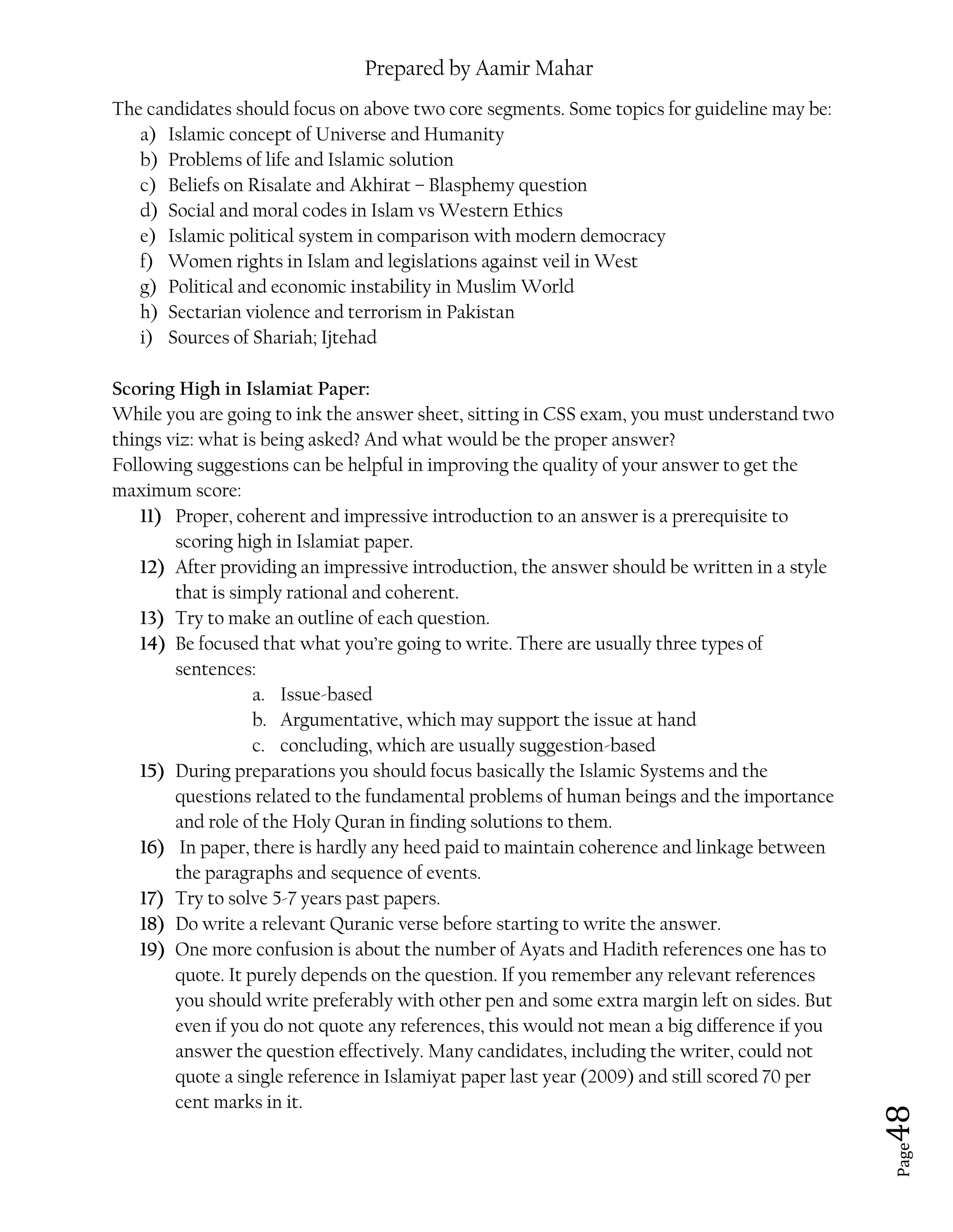 Prepared by Aamir Mahar
Page 48
The candidates should focus on above two core segments. Some topics for guideline may be:
a) Islamic concept of Universe and Humanity
b) Problems of life and Islamic solution
c) Beliefs on Risalate and Akhirat – Blasphemy question
d) Social and moral codes in Islam vs Western Ethics
e) Islamic political system in comparison with modern democracy
f) Women rights in Islam and legislations against veil in West
g) Political and economic instability in Muslim World
h) Sectarian violence and terrorism in Pakistan
i) Sources of Shariah; Ijtehad
Scoring High in Islamiat Paper:
While you are going to ink the answer sheet, sitting in CSS exam, you must understand two
things viz: what is being asked? And what would be the proper answer?
Following suggestions can be helpful in improving the quality of your answer to get the
maximum score:
11) Proper, coherent and impressive introduction to an answer is a prerequisite to
scoring high in Islamiat paper.
12) After providing an impressive introduction, the answer should be written in a style
that is simply rational and coherent.
13) Try to make an outline of each question.
14) Be focused that what you’re going to write. There are usually three types of
sentences:
a. Issue-based
b. Argumentative, which may support the issue at hand
c. concluding, which are usually suggestion-based
15) During preparations you should focus basically the Islamic Systems and the
questions related to the fundamental problems of human beings and the importance
and role of the Holy Quran in finding solutions to them.
16) In paper, there is hardly any heed paid to maintain coherence and linkage between
the paragraphs and sequence of events.
17) Try to solve 5-7 years past papers.
18) Do write a relevant Quranic verse before starting to write the answer.
19) One more confusion is about the number of Ayats and Hadith references one has to
quote. It purely depends on the question. If you remember any relevant references
you should write preferably with other pen and some extra margin left on sides. But
even if you do not quote any references, this would not mean a big difference if you
answer the question effectively. Many candidates, including the writer, could not
quote a single reference in Islamiyat paper last year (2009) and still scored 70 per
cent marks in it.
 