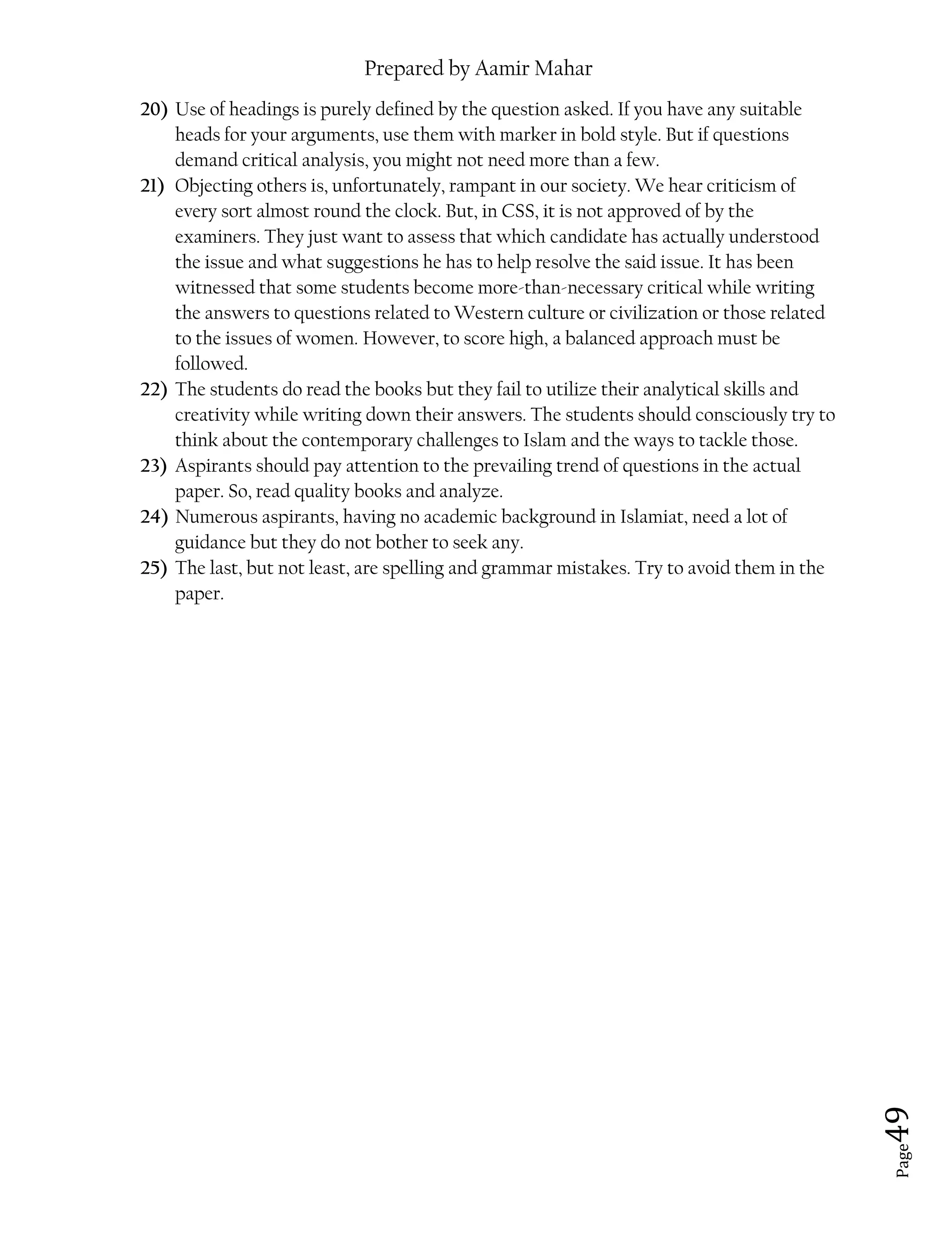 Prepared by Aamir Mahar
Page 49
20) Use of headings is purely defined by the question asked. If you have any suitable
heads for your arguments, use them with marker in bold style. But if questions
demand critical analysis, you might not need more than a few.
21) Objecting others is, unfortunately, rampant in our society. We hear criticism of
every sort almost round the clock. But, in CSS, it is not approved of by the
examiners. They just want to assess that which candidate has actually understood
the issue and what suggestions he has to help resolve the said issue. It has been
witnessed that some students become more-than-necessary critical while writing
the answers to questions related to Western culture or civilization or those related
to the issues of women. However, to score high, a balanced approach must be
followed.
22) The students do read the books but they fail to utilize their analytical skills and
creativity while writing down their answers. The students should consciously try to
think about the contemporary challenges to Islam and the ways to tackle those.
23) Aspirants should pay attention to the prevailing trend of questions in the actual
paper. So, read quality books and analyze.
24) Numerous aspirants, having no academic background in Islamiat, need a lot of
guidance but they do not bother to seek any.
25) The last, but not least, are spelling and grammar mistakes. Try to avoid them in the
paper.
 