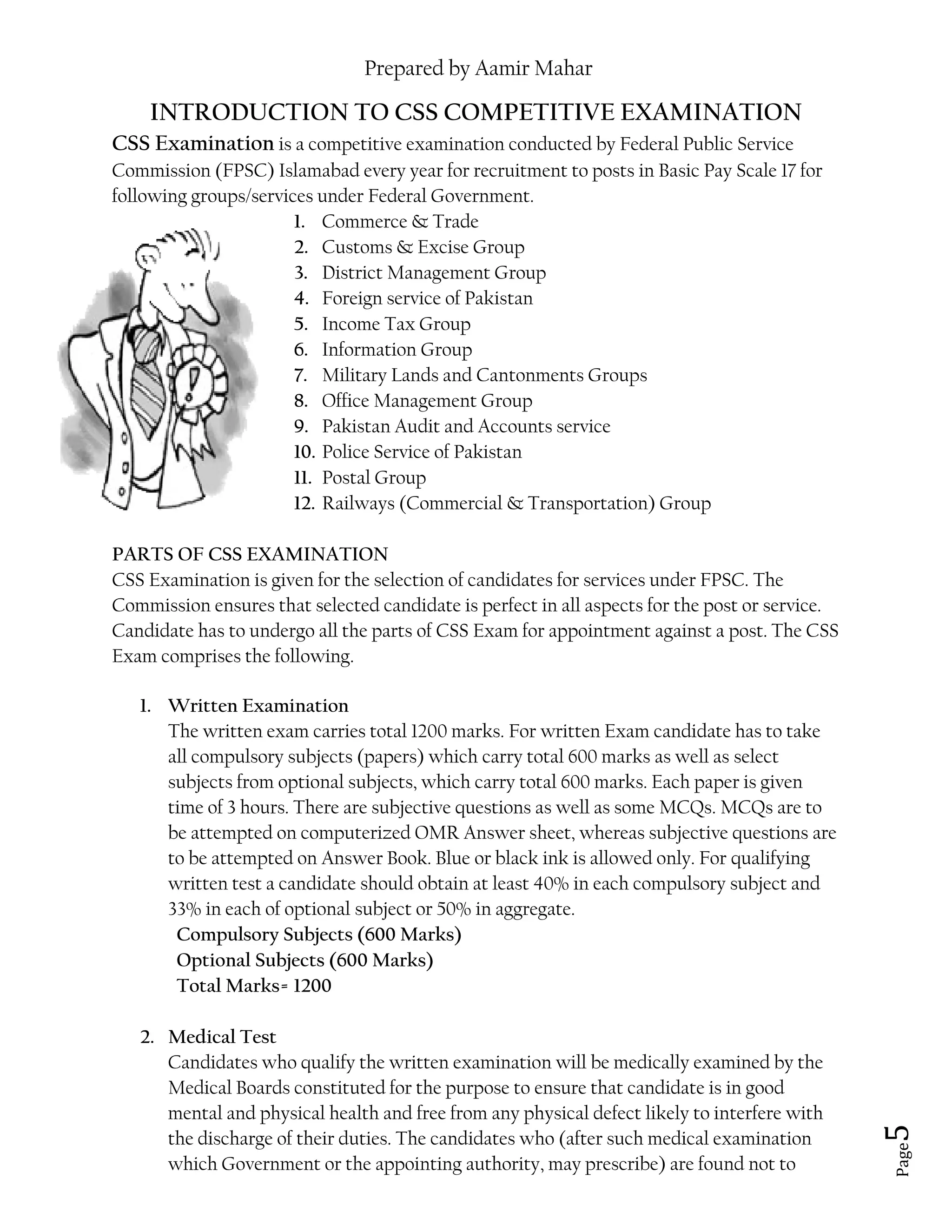 Prepared by Aamir Mahar
Page 5
INTRODUCTION TO CSS COMPETITIVE EXAMINATION
CSS Examination is a competitive examination conducted by Federal Public Service
Commission (FPSC) Islamabad every year for recruitment to posts in Basic Pay Scale 17 for
following groups/services under Federal Government.
1. Commerce & Trade
2. Customs & Excise Group
3. District Management Group
4. Foreign service of Pakistan
5. Income Tax Group
6. Information Group
7. Military Lands and Cantonments Groups
8. Office Management Group
9. Pakistan Audit and Accounts service
10. Police Service of Pakistan
11. Postal Group
12. Railways (Commercial & Transportation) Group
PARTS OF CSS EXAMINATION
CSS Examination is given for the selection of candidates for services under FPSC. The
Commission ensures that selected candidate is perfect in all aspects for the post or service.
Candidate has to undergo all the parts of CSS Exam for appointment against a post. The CSS
Exam comprises the following.
1. Written Examination
The written exam carries total 1200 marks. For written Exam candidate has to take
all compulsory subjects (papers) which carry total 600 marks as well as select
subjects from optional subjects, which carry total 600 marks. Each paper is given
time of 3 hours. There are subjective questions as well as some MCQs. MCQs are to
be attempted on computerized OMR Answer sheet, whereas subjective questions are
to be attempted on Answer Book. Blue or black ink is allowed only. For qualifying
written test a candidate should obtain at least 40% in each compulsory subject and
33% in each of optional subject or 50% in aggregate.
Compulsory Subjects (600 Marks)
Optional Subjects (600 Marks)
Total Marks= 1200
2. Medical Test
Candidates who qualify the written examination will be medically examined by the
Medical Boards constituted for the purpose to ensure that candidate is in good
mental and physical health and free from any physical defect likely to interfere with
the discharge of their duties. The candidates who (after such medical examination
which Government or the appointing authority, may prescribe) are found not to
 