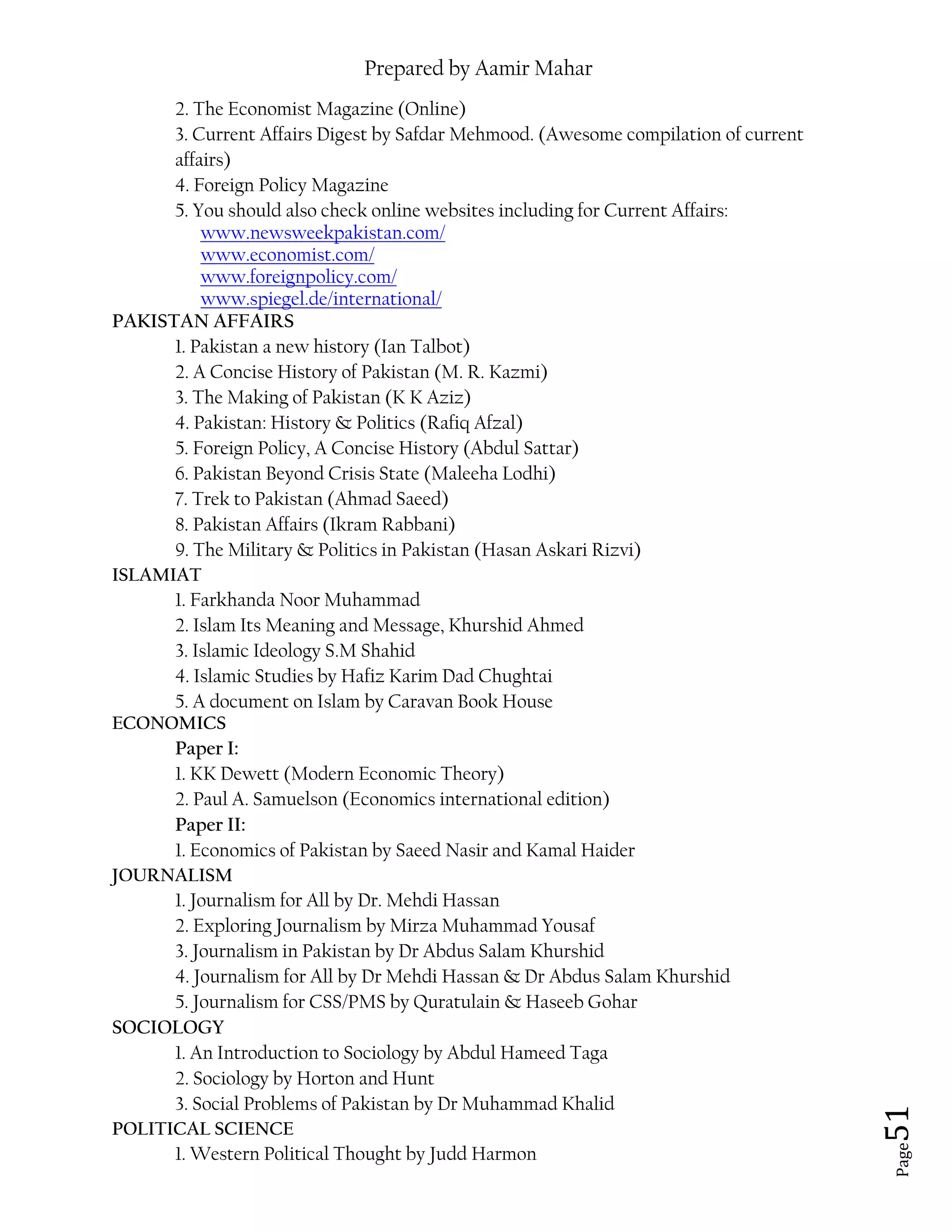 Prepared by Aamir Mahar
Page 51
2. The Economist Magazine (Online)
3. Current Affairs Digest by Safdar Mehmood. (Awesome compilation of current
affairs)
4. Foreign Policy Magazine
5. You should also check online websites including for Current Affairs:
www.newsweekpakistan.com/
www.economist.com/
www.foreignpolicy.com/
www.spiegel.de/international/
PAKISTAN AFFAIRS
1. Pakistan a new history (Ian Talbot)
2. A Concise History of Pakistan (M. R. Kazmi)
3. The Making of Pakistan (K K Aziz)
4. Pakistan: History & Politics (Rafiq Afzal)
5. Foreign Policy, A Concise History (Abdul Sattar)
6. Pakistan Beyond Crisis State (Maleeha Lodhi)
7. Trek to Pakistan (Ahmad Saeed)
8. Pakistan Affairs (Ikram Rabbani)
9. The Military & Politics in Pakistan (Hasan Askari Rizvi)
ISLAMIAT
1. Farkhanda Noor Muhammad
2. Islam Its Meaning and Message, Khurshid Ahmed
3. Islamic Ideology S.M Shahid
4. Islamic Studies by Hafiz Karim Dad Chughtai
5. A document on Islam by Caravan Book House
ECONOMICS
Paper I:
1. KK Dewett (Modern Economic Theory)
2. Paul A. Samuelson (Economics international edition)
Paper II:
1. Economics of Pakistan by Saeed Nasir and Kamal Haider
JOURNALISM
1. Journalism for All by Dr. Mehdi Hassan
2. Exploring Journalism by Mirza Muhammad Yousaf
3. Journalism in Pakistan by Dr Abdus Salam Khurshid
4. Journalism for All by Dr Mehdi Hassan & Dr Abdus Salam Khurshid
5. Journalism for CSS/PMS by Quratulain & Haseeb Gohar
SOCIOLOGY
1. An Introduction to Sociology by Abdul Hameed Taga
2. Sociology by Horton and Hunt
3. Social Problems of Pakistan by Dr Muhammad Khalid
POLITICAL SCIENCE
1. Western Political Thought by Judd Harmon
 