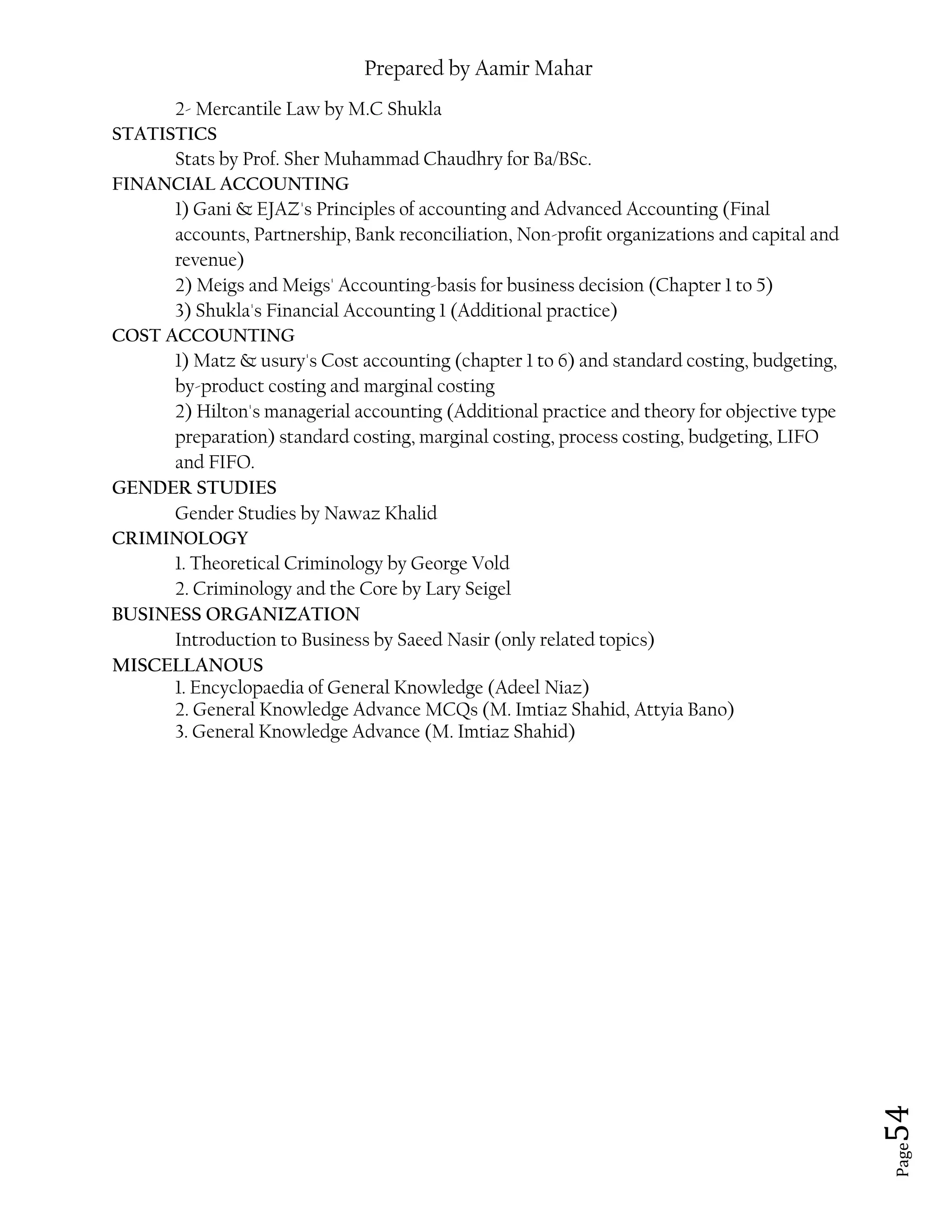 Prepared by Aamir Mahar
Page 54
2- Mercantile Law by M.C Shukla
STATISTICS
Stats by Prof. Sher Muhammad Chaudhry for Ba/BSc.
FINANCIAL ACCOUNTING
1) Gani & EJAZ's Principles of accounting and Advanced Accounting (Final
accounts, Partnership, Bank reconciliation, Non-profit organizations and capital and
revenue)
2) Meigs and Meigs' Accounting-basis for business decision (Chapter 1 to 5)
3) Shukla's Financial Accounting 1 (Additional practice)
COST ACCOUNTING
1) Matz & usury's Cost accounting (chapter 1 to 6) and standard costing, budgeting,
by-product costing and marginal costing
2) Hilton's managerial accounting (Additional practice and theory for objective type
preparation) standard costing, marginal costing, process costing, budgeting, LIFO
and FIFO.
GENDER STUDIES
Gender Studies by Nawaz Khalid
CRIMINOLOGY
1. Theoretical Criminology by George Vold
2. Criminology and the Core by Lary Seigel
BUSINESS ORGANIZATION
Introduction to Business by Saeed Nasir (only related topics)
MISCELLANOUS
1. Encyclopaedia of General Knowledge (Adeel Niaz)
2. General Knowledge Advance MCQs (M. Imtiaz Shahid, Attyia Bano)
3. General Knowledge Advance (M. Imtiaz Shahid)
 