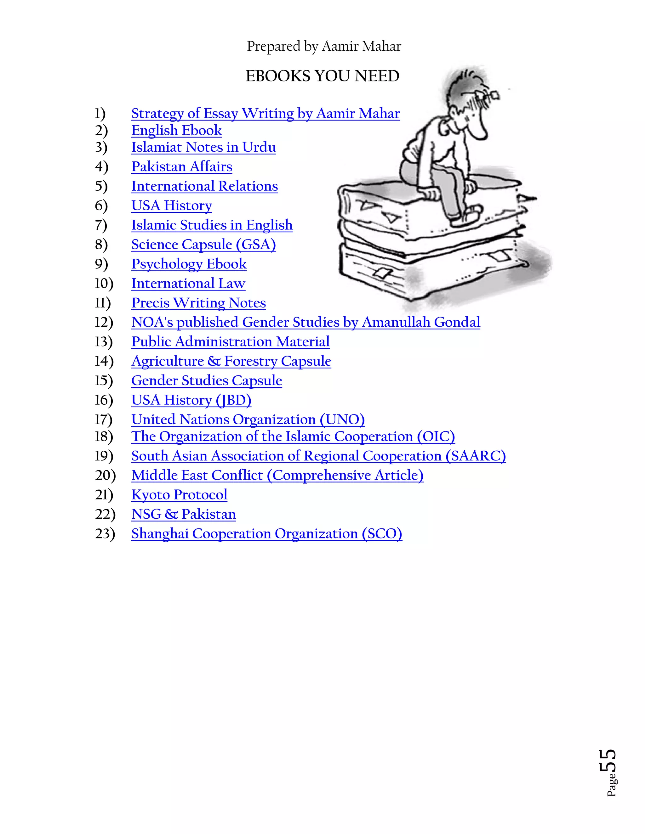 Prepared by Aamir Mahar
Page 55
EBOOKS YOU NEED
1) Strategy of Essay Writing by Aamir Mahar
2) English Ebook
3) Islamiat Notes in Urdu
4) Pakistan Affairs
5) International Relations
6) USA History
7) Islamic Studies in English
8) Science Capsule (GSA)
9) Psychology Ebook
10) International Law
11) Precis Writing Notes
12) NOA's published Gender Studies by Amanullah Gondal
13) Public Administration Material
14) Agriculture & Forestry Capsule
15) Gender Studies Capsule
16) USA History (JBD)
17) United Nations Organization (UNO)
18) The Organization of the Islamic Cooperation (OIC)
19) South Asian Association of Regional Cooperation (SAARC)
20) Middle East Conflict (Comprehensive Article)
21) Kyoto Protocol
22) NSG & Pakistan
23) Shanghai Cooperation Organization (SCO)
 