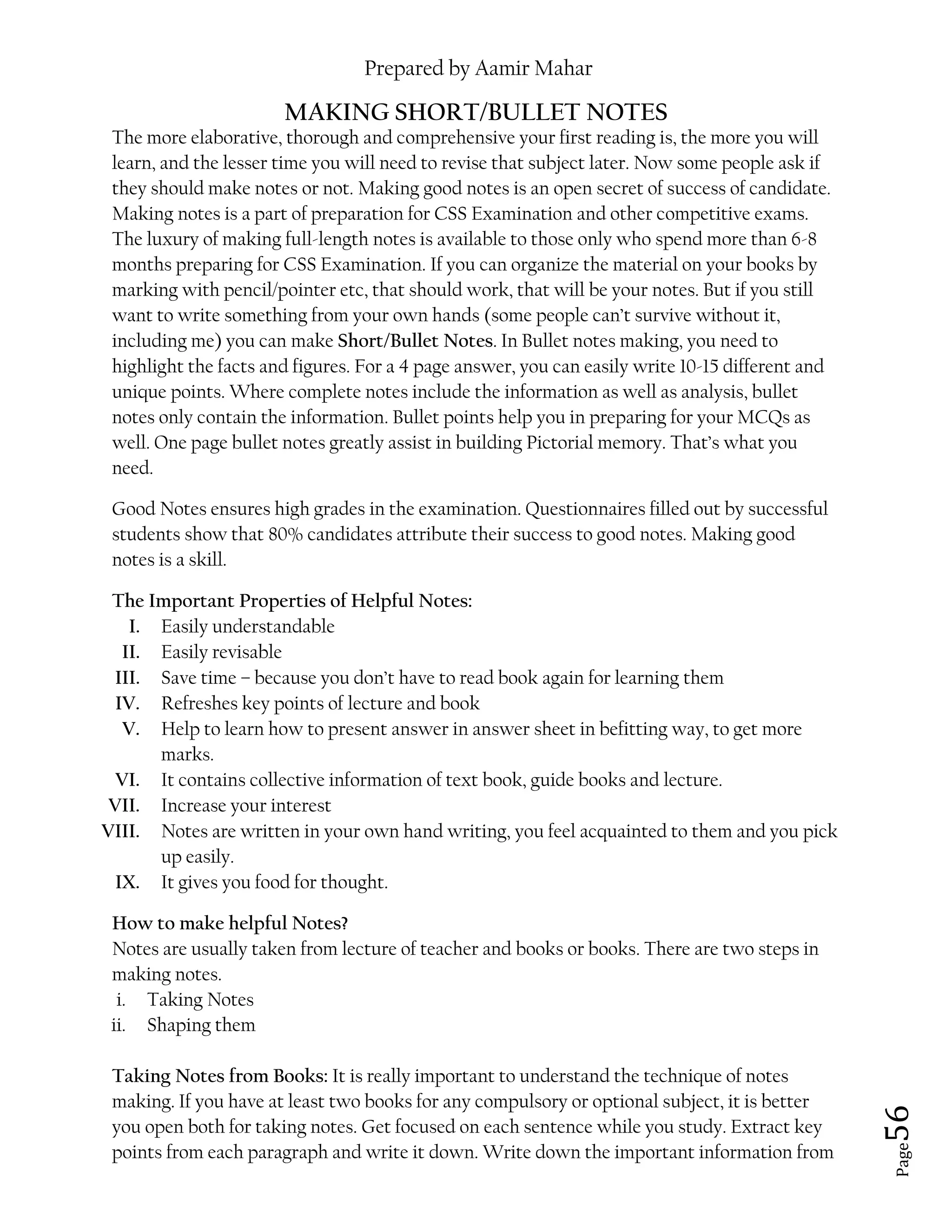 Prepared by Aamir Mahar
Page 56
MAKING SHORT/BULLET NOTES
The more elaborative, thorough and comprehensive your first reading is, the more you will
learn, and the lesser time you will need to revise that subject later. Now some people ask if
they should make notes or not. Making good notes is an open secret of success of candidate.
Making notes is a part of preparation for CSS Examination and other competitive exams.
The luxury of making full-length notes is available to those only who spend more than 6-8
months preparing for CSS Examination. If you can organize the material on your books by
marking with pencil/pointer etc, that should work, that will be your notes. But if you still
want to write something from your own hands (some people can’t survive without it,
including me) you can make Short/Bullet Notes. In Bullet notes making, you need to
highlight the facts and figures. For a 4 page answer, you can easily write 10-15 different and
unique points. Where complete notes include the information as well as analysis, bullet
notes only contain the information. Bullet points help you in preparing for your MCQs as
well. One page bullet notes greatly assist in building Pictorial memory. That’s what you
need.
Good Notes ensures high grades in the examination. Questionnaires filled out by successful
students show that 80% candidates attribute their success to good notes. Making good
notes is a skill.
The Important Properties of Helpful Notes:
I. Easily understandable
II. Easily revisable
III. Save time – because you don’t have to read book again for learning them
IV. Refreshes key points of lecture and book
V. Help to learn how to present answer in answer sheet in befitting way, to get more
marks.
VI. It contains collective information of text book, guide books and lecture.
VII. Increase your interest
VIII. Notes are written in your own hand writing, you feel acquainted to them and you pick
up easily.
IX. It gives you food for thought.
How to make helpful Notes?
Notes are usually taken from lecture of teacher and books or books. There are two steps in
making notes.
i. Taking Notes
ii. Shaping them
Taking Notes from Books: It is really important to understand the technique of notes
making. If you have at least two books for any compulsory or optional subject, it is better
you open both for taking notes. Get focused on each sentence while you study. Extract key
points from each paragraph and write it down. Write down the important information from
 