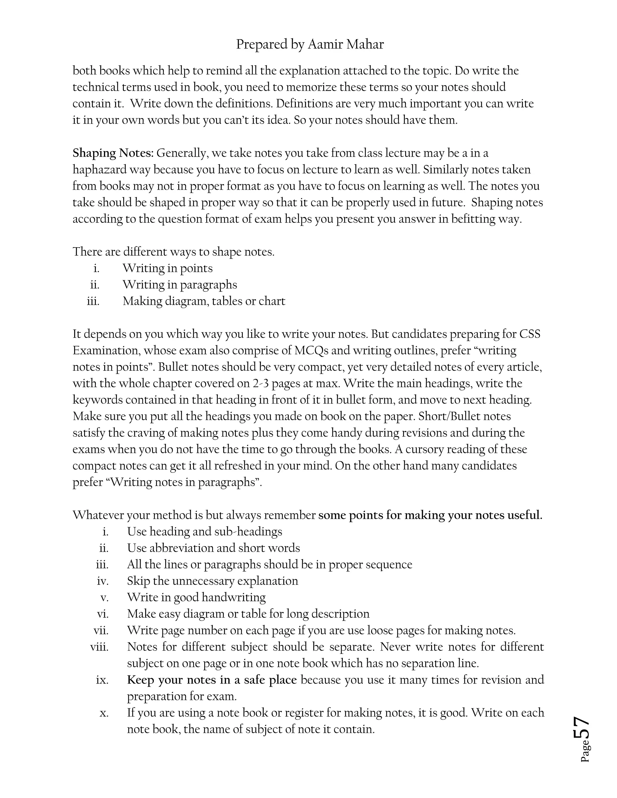 Prepared by Aamir Mahar
Page 57
both books which help to remind all the explanation attached to the topic. Do write the
technical terms used in book, you need to memorize these terms so your notes should
contain it. Write down the definitions. Definitions are very much important you can write
it in your own words but you can’t its idea. So your notes should have them.
Shaping Notes: Generally, we take notes you take from class lecture may be a in a
haphazard way because you have to focus on lecture to learn as well. Similarly notes taken
from books may not in proper format as you have to focus on learning as well. The notes you
take should be shaped in proper way so that it can be properly used in future. Shaping notes
according to the question format of exam helps you present you answer in befitting way.
There are different ways to shape notes.
i. Writing in points
ii. Writing in paragraphs
iii. Making diagram, tables or chart
It depends on you which way you like to write your notes. But candidates preparing for CSS
Examination, whose exam also comprise of MCQs and writing outlines, prefer “writing
notes in points”. Bullet notes should be very compact, yet very detailed notes of every article,
with the whole chapter covered on 2-3 pages at max. Write the main headings, write the
keywords contained in that heading in front of it in bullet form, and move to next heading.
Make sure you put all the headings you made on book on the paper. Short/Bullet notes
satisfy the craving of making notes plus they come handy during revisions and during the
exams when you do not have the time to go through the books. A cursory reading of these
compact notes can get it all refreshed in your mind. On the other hand many candidates
prefer “Writing notes in paragraphs”.
Whatever your method is but always remember some points for making your notes useful.
i. Use heading and sub-headings
ii. Use abbreviation and short words
iii. All the lines or paragraphs should be in proper sequence
iv. Skip the unnecessary explanation
v. Write in good handwriting
vi. Make easy diagram or table for long description
vii. Write page number on each page if you are use loose pages for making notes.
viii. Notes for different subject should be separate. Never write notes for different
subject on one page or in one note book which has no separation line.
ix. Keep your notes in a safe place because you use it many times for revision and
preparation for exam.
x. If you are using a note book or register for making notes, it is good. Write on each
note book, the name of subject of note it contain.
 