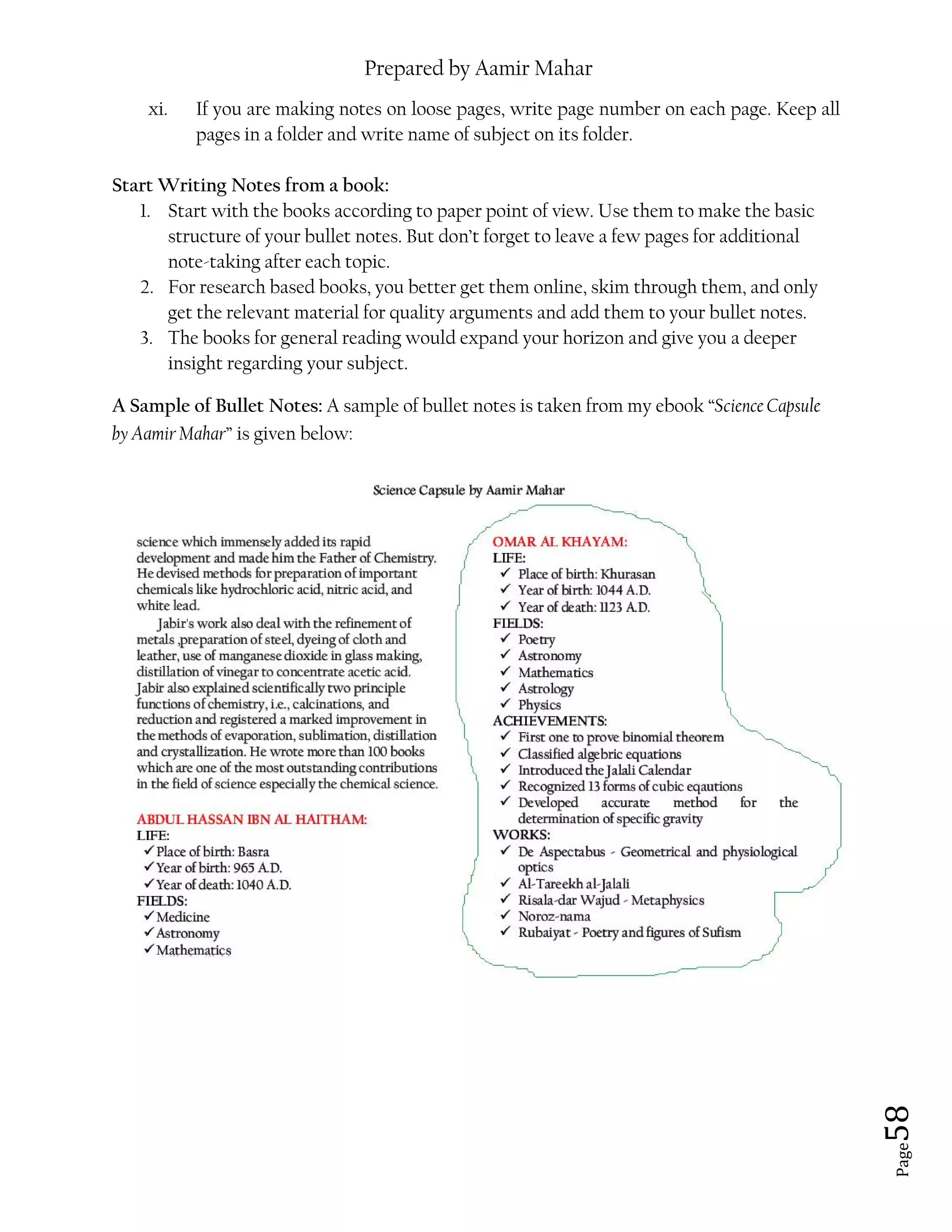 Prepared by Aamir Mahar
Page 58
xi. If you are making notes on loose pages, write page number on each page. Keep all
pages in a folder and write name of subject on its folder.
Start Writing Notes from a book:
1. Start with the books according to paper point of view. Use them to make the basic
structure of your bullet notes. But don’t forget to leave a few pages for additional
note-taking after each topic.
2. For research based books, you better get them online, skim through them, and only
get the relevant material for quality arguments and add them to your bullet notes.
3. The books for general reading would expand your horizon and give you a deeper
insight regarding your subject.
A Sample of Bullet Notes: A sample of bullet notes is taken from my ebook “Science Capsule
by Aamir Mahar” is given below:
 
