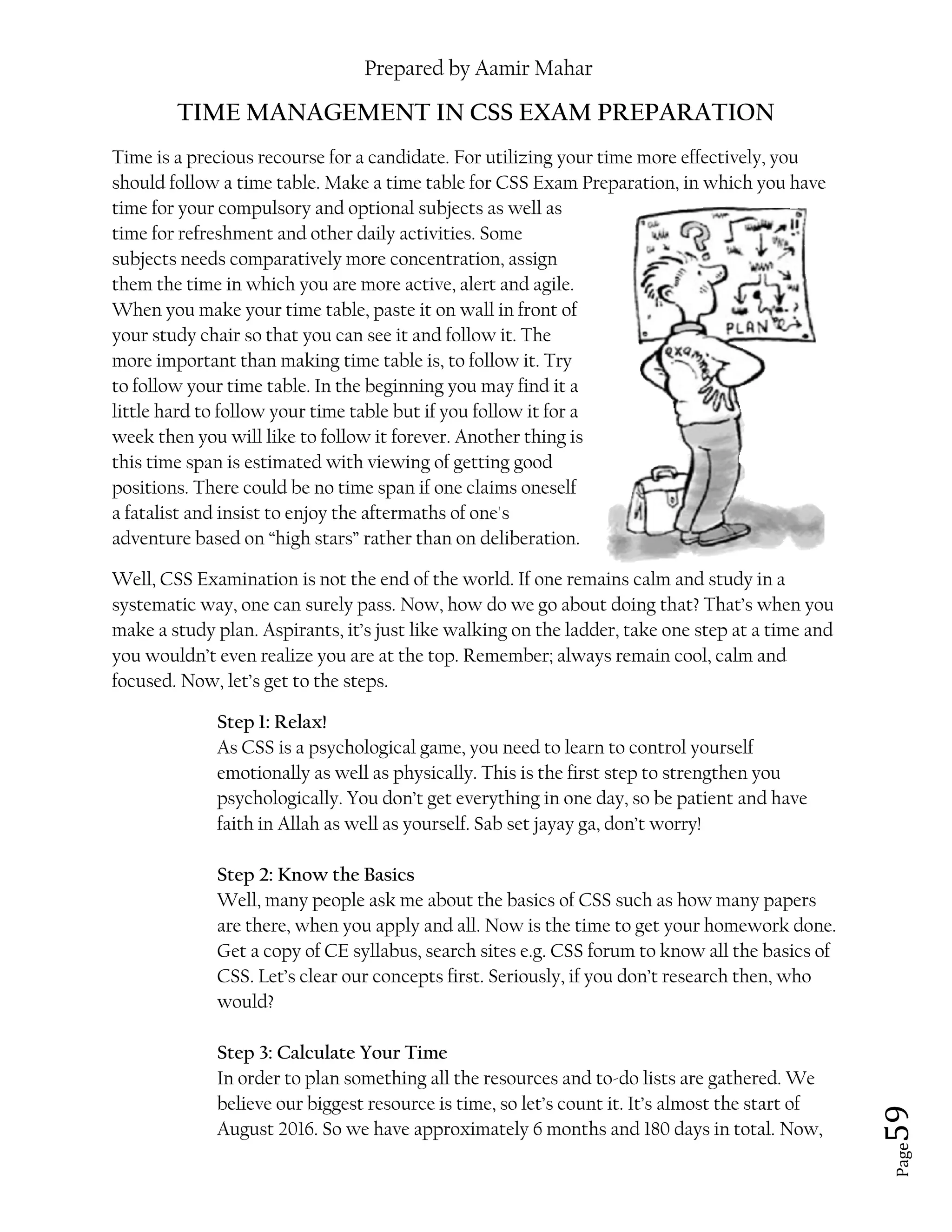 Prepared by Aamir Mahar
Page 59
TIME MANAGEMENT IN CSS EXAM PREPARATION
Time is a precious recourse for a candidate. For utilizing your time more effectively, you
should follow a time table. Make a time table for CSS Exam Preparation, in which you have
time for your compulsory and optional subjects as well as
time for refreshment and other daily activities. Some
subjects needs comparatively more concentration, assign
them the time in which you are more active, alert and agile.
When you make your time table, paste it on wall in front of
your study chair so that you can see it and follow it. The
more important than making time table is, to follow it. Try
to follow your time table. In the beginning you may find it a
little hard to follow your time table but if you follow it for a
week then you will like to follow it forever. Another thing is
this time span is estimated with viewing of getting good
positions. There could be no time span if one claims oneself
a fatalist and insist to enjoy the aftermaths of one's
adventure based on “high stars” rather than on deliberation.
Well, CSS Examination is not the end of the world. If one remains calm and study in a
systematic way, one can surely pass. Now, how do we go about doing that? That’s when you
make a study plan. Aspirants, it’s just like walking on the ladder, take one step at a time and
you wouldn’t even realize you are at the top. Remember; always remain cool, calm and
focused. Now, let’s get to the steps.
Step 1: Relax!
As CSS is a psychological game, you need to learn to control yourself
emotionally as well as physically. This is the first step to strengthen you
psychologically. You don’t get everything in one day, so be patient and have
faith in Allah as well as yourself. Sab set jayay ga, don’t worry!
Step 2: Know the Basics
Well, many people ask me about the basics of CSS such as how many papers
are there, when you apply and all. Now is the time to get your homework done.
Get a copy of CE syllabus, search sites e.g. CSS forum to know all the basics of
CSS. Let’s clear our concepts first. Seriously, if you don’t research then, who
would?
Step 3: Calculate Your Time
In order to plan something all the resources and to-do lists are gathered. We
believe our biggest resource is time, so let’s count it. It’s almost the start of
August 2016. So we have approximately 6 months and 180 days in total. Now,
 