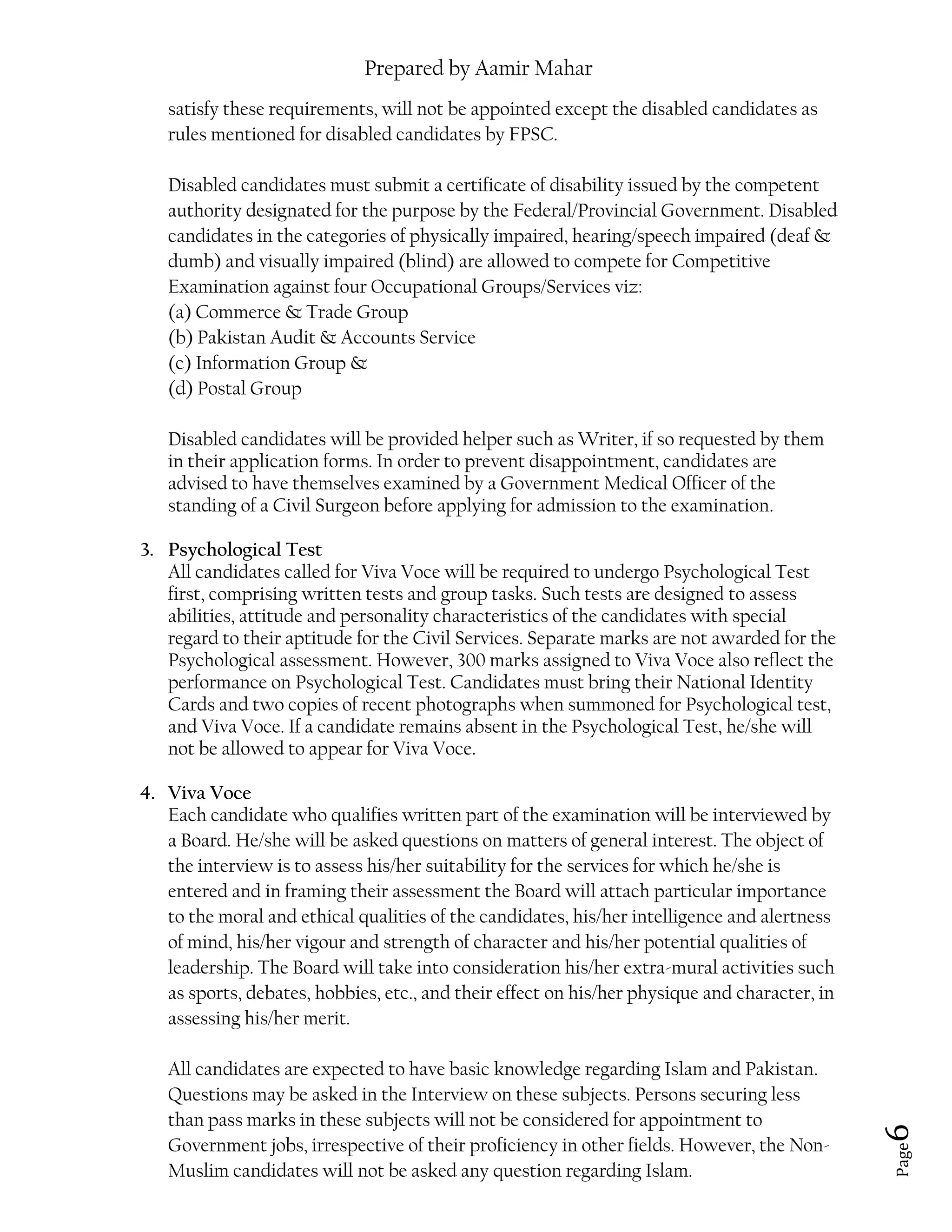 Prepared by Aamir Mahar
Page 6
satisfy these requirements, will not be appointed except the disabled candidates as
rules mentioned for disabled candidates by FPSC.
Disabled candidates must submit a certificate of disability issued by the competent
authority designated for the purpose by the Federal/Provincial Government. Disabled
candidates in the categories of physically impaired, hearing/speech impaired (deaf &
dumb) and visually impaired (blind) are allowed to compete for Competitive
Examination against four Occupational Groups/Services viz:
(a) Commerce & Trade Group
(b) Pakistan Audit & Accounts Service
(c) Information Group &
(d) Postal Group
Disabled candidates will be provided helper such as Writer, if so requested by them
in their application forms. In order to prevent disappointment, candidates are
advised to have themselves examined by a Government Medical Officer of the
standing of a Civil Surgeon before applying for admission to the examination.
3. Psychological Test
All candidates called for Viva Voce will be required to undergo Psychological Test
first, comprising written tests and group tasks. Such tests are designed to assess
abilities, attitude and personality characteristics of the candidates with special
regard to their aptitude for the Civil Services. Separate marks are not awarded for the
Psychological assessment. However, 300 marks assigned to Viva Voce also reflect the
performance on Psychological Test. Candidates must bring their National Identity
Cards and two copies of recent photographs when summoned for Psychological test,
and Viva Voce. If a candidate remains absent in the Psychological Test, he/she will
not be allowed to appear for Viva Voce.
4. Viva Voce
Each candidate who qualifies written part of the examination will be interviewed by
a Board. He/she will be asked questions on matters of general interest. The object of
the interview is to assess his/her suitability for the services for which he/she is
entered and in framing their assessment the Board will attach particular importance
to the moral and ethical qualities of the candidates, his/her intelligence and alertness
of mind, his/her vigour and strength of character and his/her potential qualities of
leadership. The Board will take into consideration his/her extra-mural activities such
as sports, debates, hobbies, etc., and their effect on his/her physique and character, in
assessing his/her merit.
All candidates are expected to have basic knowledge regarding Islam and Pakistan.
Questions may be asked in the Interview on these subjects. Persons securing less
than pass marks in these subjects will not be considered for appointment to
Government jobs, irrespective of their proficiency in other fields. However, the Non-
Muslim candidates will not be asked any question regarding Islam.
 