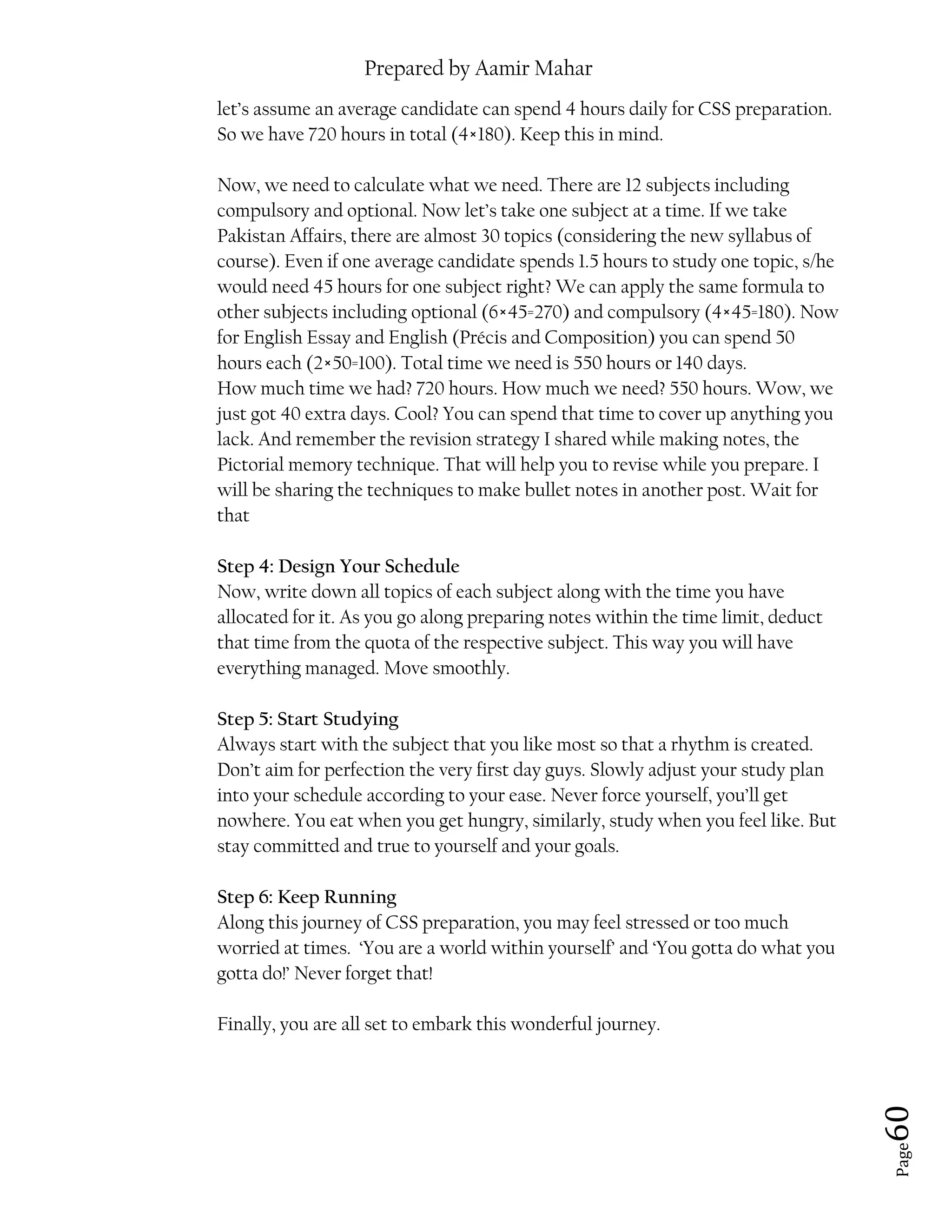 Prepared by Aamir Mahar
Page 60
let’s assume an average candidate can spend 4 hours daily for CSS preparation.
So we have 720 hours in total (4×180). Keep this in mind.
Now, we need to calculate what we need. There are 12 subjects including
compulsory and optional. Now let’s take one subject at a time. If we take
Pakistan Affairs, there are almost 30 topics (considering the new syllabus of
course). Even if one average candidate spends 1.5 hours to study one topic, s/he
would need 45 hours for one subject right? We can apply the same formula to
other subjects including optional (6×45=270) and compulsory (4×45=180). Now
for English Essay and English (Précis and Composition) you can spend 50
hours each (2×50=100). Total time we need is 550 hours or 140 days.
How much time we had? 720 hours. How much we need? 550 hours. Wow, we
just got 40 extra days. Cool? You can spend that time to cover up anything you
lack. And remember the revision strategy I shared while making notes, the
Pictorial memory technique. That will help you to revise while you prepare. I
will be sharing the techniques to make bullet notes in another post. Wait for
that
Step 4: Design Your Schedule
Now, write down all topics of each subject along with the time you have
allocated for it. As you go along preparing notes within the time limit, deduct
that time from the quota of the respective subject. This way you will have
everything managed. Move smoothly.
Step 5: Start Studying
Always start with the subject that you like most so that a rhythm is created.
Don’t aim for perfection the very first day guys. Slowly adjust your study plan
into your schedule according to your ease. Never force yourself, you’ll get
nowhere. You eat when you get hungry, similarly, study when you feel like. But
stay committed and true to yourself and your goals.
Step 6: Keep Running
Along this journey of CSS preparation, you may feel stressed or too much
worried at times. ‘You are a world within yourself’ and ‘You gotta do what you
gotta do!’ Never forget that!
Finally, you are all set to embark this wonderful journey.
 