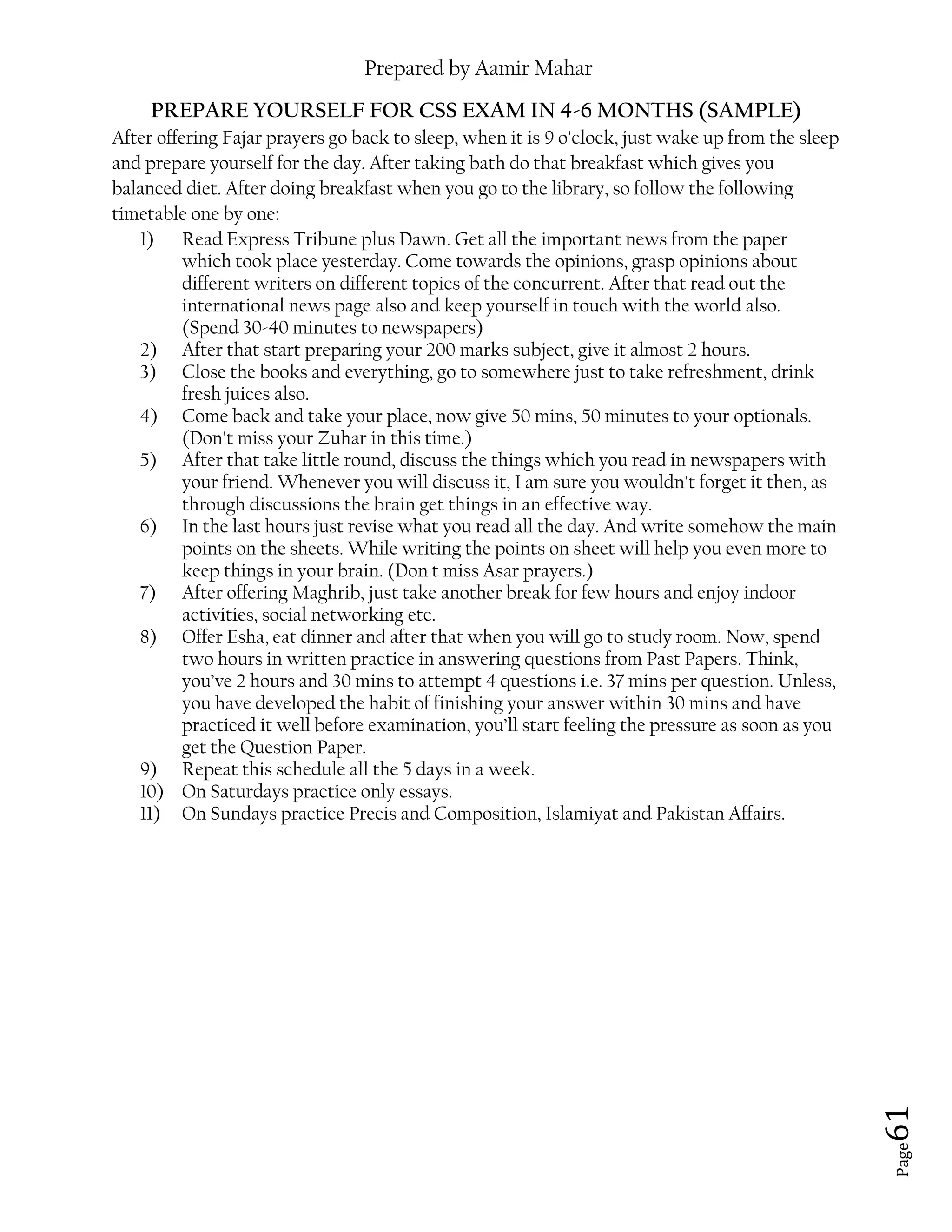 Prepared by Aamir Mahar
Page 61
PREPARE YOURSELF FOR CSS EXAM IN 4-6 MONTHS (SAMPLE)
After offering Fajar prayers go back to sleep, when it is 9 o'clock, just wake up from the sleep
and prepare yourself for the day. After taking bath do that breakfast which gives you
balanced diet. After doing breakfast when you go to the library, so follow the following
timetable one by one:
1) Read Express Tribune plus Dawn. Get all the important news from the paper
which took place yesterday. Come towards the opinions, grasp opinions about
different writers on different topics of the concurrent. After that read out the
international news page also and keep yourself in touch with the world also.
(Spend 30-40 minutes to newspapers)
2) After that start preparing your 200 marks subject, give it almost 2 hours.
3) Close the books and everything, go to somewhere just to take refreshment, drink
fresh juices also.
4) Come back and take your place, now give 50 mins, 50 minutes to your optionals.
(Don't miss your Zuhar in this time.)
5) After that take little round, discuss the things which you read in newspapers with
your friend. Whenever you will discuss it, I am sure you wouldn't forget it then, as
through discussions the brain get things in an effective way.
6) In the last hours just revise what you read all the day. And write somehow the main
points on the sheets. While writing the points on sheet will help you even more to
keep things in your brain. (Don't miss Asar prayers.)
7) After offering Maghrib, just take another break for few hours and enjoy indoor
activities, social networking etc.
8) Offer Esha, eat dinner and after that when you will go to study room. Now, spend
two hours in written practice in answering questions from Past Papers. Think,
you’ve 2 hours and 30 mins to attempt 4 questions i.e. 37 mins per question. Unless,
you have developed the habit of finishing your answer within 30 mins and have
practiced it well before examination, you’ll start feeling the pressure as soon as you
get the Question Paper.
9) Repeat this schedule all the 5 days in a week.
10) On Saturdays practice only essays.
11) On Sundays practice Precis and Composition, Islamiyat and Pakistan Affairs.
 