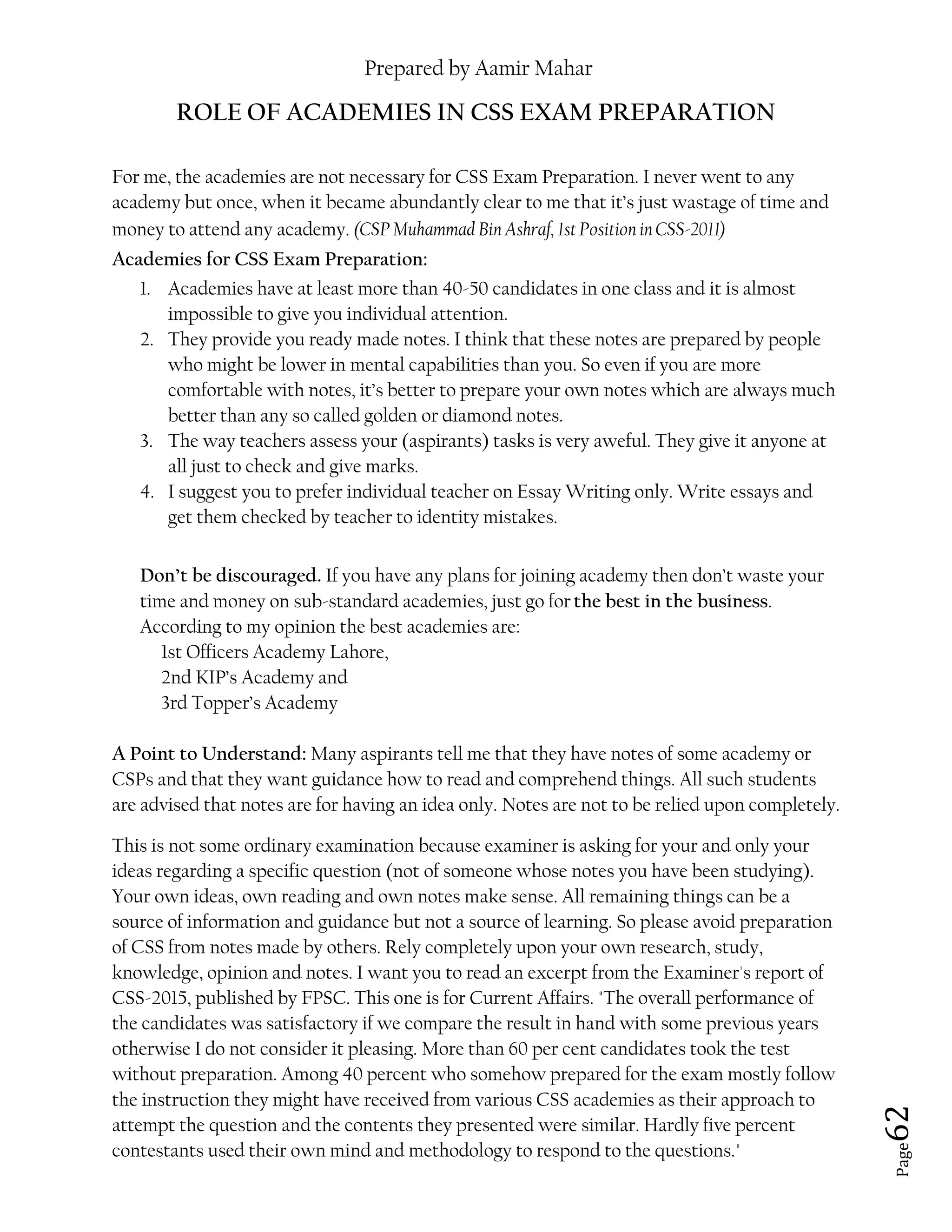 Prepared by Aamir Mahar
Page 62
ROLE OF ACADEMIES IN CSS EXAM PREPARATION
For me, the academies are not necessary for CSS Exam Preparation. I never went to any
academy but once, when it became abundantly clear to me that it’s just wastage of time and
money to attend any academy. (CSP Muhammad Bin Ashraf, 1st Position in CSS-2011)
Academies for CSS Exam Preparation:
1. Academies have at least more than 40-50 candidates in one class and it is almost
impossible to give you individual attention.
2. They provide you ready made notes. I think that these notes are prepared by people
who might be lower in mental capabilities than you. So even if you are more
comfortable with notes, it’s better to prepare your own notes which are always much
better than any so called golden or diamond notes.
3. The way teachers assess your (aspirants) tasks is very aweful. They give it anyone at
all just to check and give marks.
4. I suggest you to prefer individual teacher on Essay Writing only. Write essays and
get them checked by teacher to identity mistakes.
Don’t be discouraged. If you have any plans for joining academy then don’t waste your
time and money on sub-standard academies, just go for the best in the business.
According to my opinion the best academies are:
1st Officers Academy Lahore,
2nd KIP’s Academy and
3rd Topper’s Academy
A Point to Understand: Many aspirants tell me that they have notes of some academy or
CSPs and that they want guidance how to read and comprehend things. All such students
are advised that notes are for having an idea only. Notes are not to be relied upon completely.
This is not some ordinary examination because examiner is asking for your and only your
ideas regarding a specific question (not of someone whose notes you have been studying).
Your own ideas, own reading and own notes make sense. All remaining things can be a
source of information and guidance but not a source of learning. So please avoid preparation
of CSS from notes made by others. Rely completely upon your own research, study,
knowledge, opinion and notes. I want you to read an excerpt from the Examiner's report of
CSS-2015, published by FPSC. This one is for Current Affairs. "The overall performance of
the candidates was satisfactory if we compare the result in hand with some previous years
otherwise I do not consider it pleasing. More than 60 per cent candidates took the test
without preparation. Among 40 percent who somehow prepared for the exam mostly follow
the instruction they might have received from various CSS academies as their approach to
attempt the question and the contents they presented were similar. Hardly five percent
contestants used their own mind and methodology to respond to the questions."
 