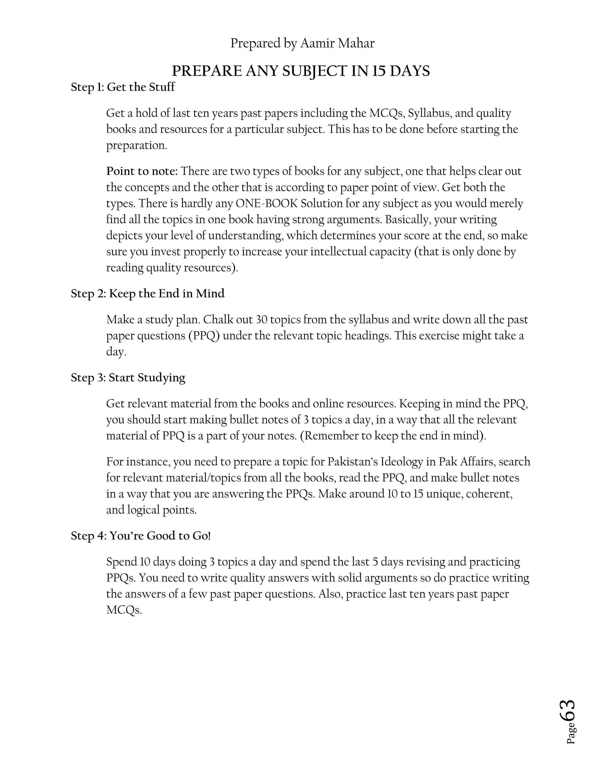 Prepared by Aamir Mahar
Page 63
PREPARE ANY SUBJECT IN 15 DAYS
Step 1: Get the Stuff
Get a hold of last ten years past papers including the MCQs, Syllabus, and quality
books and resources for a particular subject. This has to be done before starting the
preparation.
Point to note: There are two types of books for any subject, one that helps clear out
the concepts and the other that is according to paper point of view. Get both the
types. There is hardly any ONE-BOOK Solution for any subject as you would merely
find all the topics in one book having strong arguments. Basically, your writing
depicts your level of understanding, which determines your score at the end, so make
sure you invest properly to increase your intellectual capacity (that is only done by
reading quality resources).
Step 2: Keep the End in Mind
Make a study plan. Chalk out 30 topics from the syllabus and write down all the past
paper questions (PPQ) under the relevant topic headings. This exercise might take a
day.
Step 3: Start Studying
Get relevant material from the books and online resources. Keeping in mind the PPQ,
you should start making bullet notes of 3 topics a day, in a way that all the relevant
material of PPQ is a part of your notes. (Remember to keep the end in mind).
For instance, you need to prepare a topic for Pakistan’s Ideology in Pak Affairs, search
for relevant material/topics from all the books, read the PPQ, and make bullet notes
in a way that you are answering the PPQs. Make around 10 to 15 unique, coherent,
and logical points.
Step 4: You’re Good to Go!
Spend 10 days doing 3 topics a day and spend the last 5 days revising and practicing
PPQs. You need to write quality answers with solid arguments so do practice writing
the answers of a few past paper questions. Also, practice last ten years past paper
MCQs.
 