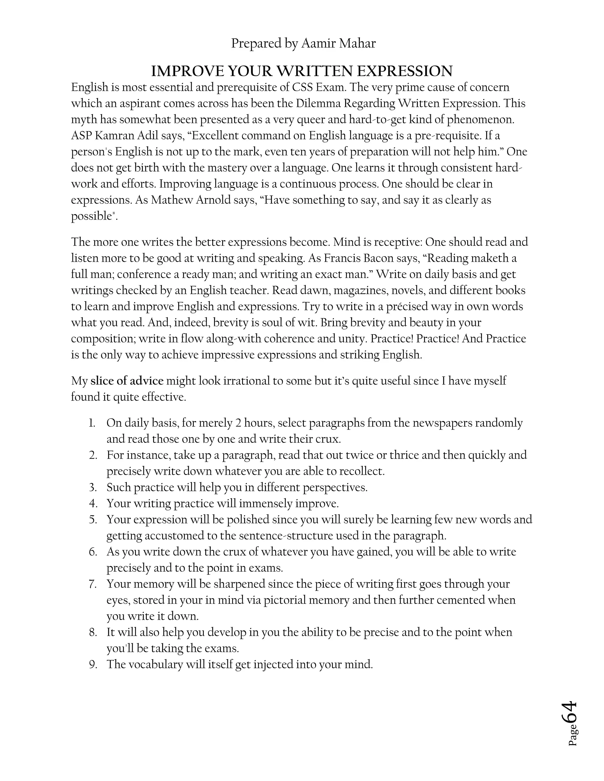 Prepared by Aamir Mahar
Page 64
IMPROVE YOUR WRITTEN EXPRESSION
English is most essential and prerequisite of CSS Exam. The very prime cause of concern
which an aspirant comes across has been the Dilemma Regarding Written Expression. This
myth has somewhat been presented as a very queer and hard-to-get kind of phenomenon.
ASP Kamran Adil says, “Excellent command on English language is a pre-requisite. If a
person's English is not up to the mark, even ten years of preparation will not help him.” One
does not get birth with the mastery over a language. One learns it through consistent hard-
work and efforts. Improving language is a continuous process. One should be clear in
expressions. As Mathew Arnold says, “Have something to say, and say it as clearly as
possible".
The more one writes the better expressions become. Mind is receptive: One should read and
listen more to be good at writing and speaking. As Francis Bacon says, “Reading maketh a
full man; conference a ready man; and writing an exact man.” Write on daily basis and get
writings checked by an English teacher. Read dawn, magazines, novels, and different books
to learn and improve English and expressions. Try to write in a précised way in own words
what you read. And, indeed, brevity is soul of wit. Bring brevity and beauty in your
composition; write in flow along-with coherence and unity. Practice! Practice! And Practice
is the only way to achieve impressive expressions and striking English.
My slice of advice might look irrational to some but it’s quite useful since I have myself
found it quite effective.
1. On daily basis, for merely 2 hours, select paragraphs from the newspapers randomly
and read those one by one and write their crux.
2. For instance, take up a paragraph, read that out twice or thrice and then quickly and
precisely write down whatever you are able to recollect.
3. Such practice will help you in different perspectives.
4. Your writing practice will immensely improve.
5. Your expression will be polished since you will surely be learning few new words and
getting accustomed to the sentence-structure used in the paragraph.
6. As you write down the crux of whatever you have gained, you will be able to write
precisely and to the point in exams.
7. Your memory will be sharpened since the piece of writing first goes through your
eyes, stored in your in mind via pictorial memory and then further cemented when
you write it down.
8. It will also help you develop in you the ability to be precise and to the point when
you'll be taking the exams.
9. The vocabulary will itself get injected into your mind.
 