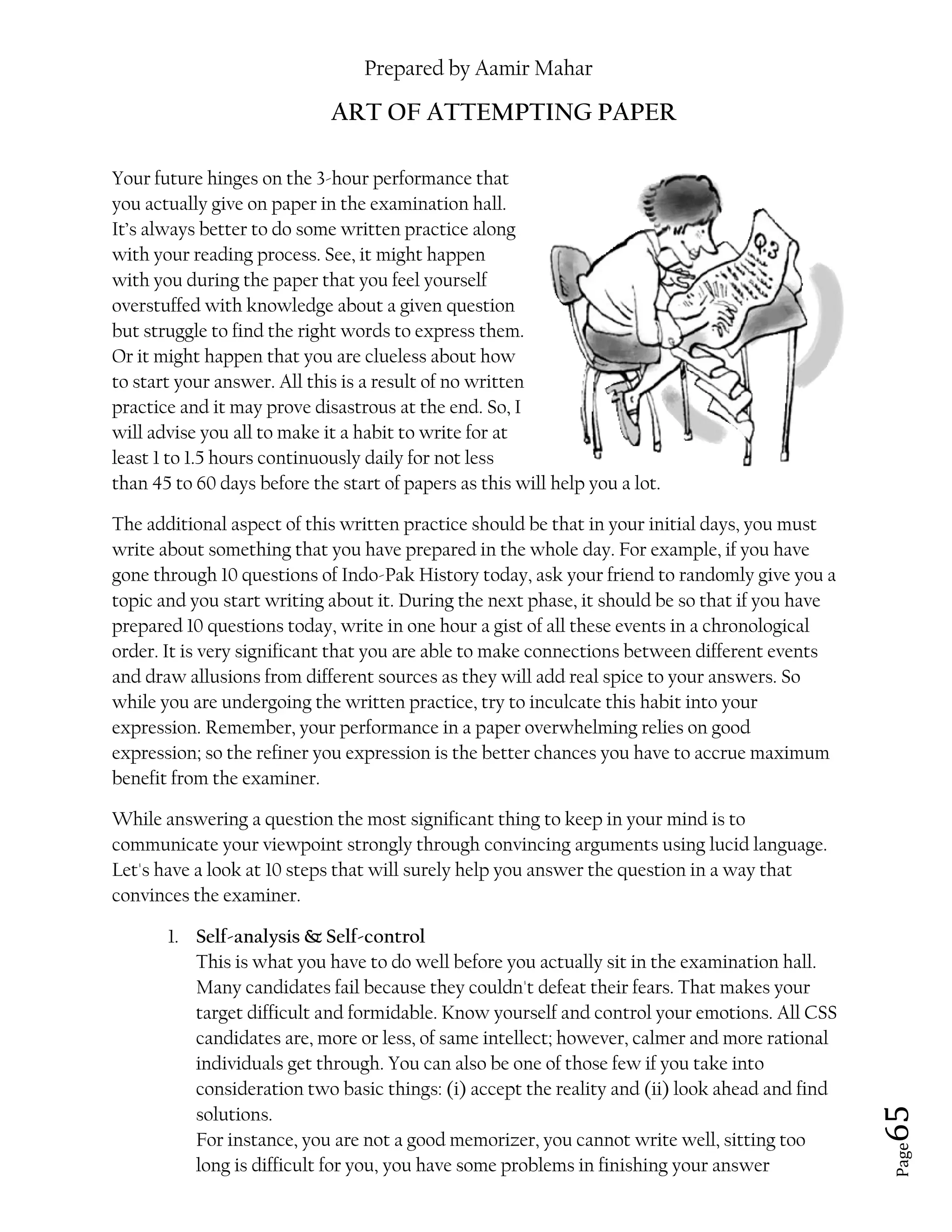 Prepared by Aamir Mahar
Page 65
ART OF ATTEMPTING PAPER
Your future hinges on the 3-hour performance that
you actually give on paper in the examination hall.
It’s always better to do some written practice along
with your reading process. See, it might happen
with you during the paper that you feel yourself
overstuffed with knowledge about a given question
but struggle to find the right words to express them.
Or it might happen that you are clueless about how
to start your answer. All this is a result of no written
practice and it may prove disastrous at the end. So, I
will advise you all to make it a habit to write for at
least 1 to 1.5 hours continuously daily for not less
than 45 to 60 days before the start of papers as this will help you a lot.
The additional aspect of this written practice should be that in your initial days, you must
write about something that you have prepared in the whole day. For example, if you have
gone through 10 questions of Indo-Pak History today, ask your friend to randomly give you a
topic and you start writing about it. During the next phase, it should be so that if you have
prepared 10 questions today, write in one hour a gist of all these events in a chronological
order. It is very significant that you are able to make connections between different events
and draw allusions from different sources as they will add real spice to your answers. So
while you are undergoing the written practice, try to inculcate this habit into your
expression. Remember, your performance in a paper overwhelming relies on good
expression; so the refiner you expression is the better chances you have to accrue maximum
benefit from the examiner.
While answering a question the most significant thing to keep in your mind is to
communicate your viewpoint strongly through convincing arguments using lucid language.
Let's have a look at 10 steps that will surely help you answer the question in a way that
convinces the examiner.
1. Self-analysis & Self-control
This is what you have to do well before you actually sit in the examination hall.
Many candidates fail because they couldn't defeat their fears. That makes your
target difficult and formidable. Know yourself and control your emotions. All CSS
candidates are, more or less, of same intellect; however, calmer and more rational
individuals get through. You can also be one of those few if you take into
consideration two basic things: (i) accept the reality and (ii) look ahead and find
solutions.
For instance, you are not a good memorizer, you cannot write well, sitting too
long is difficult for you, you have some problems in finishing your answer
 