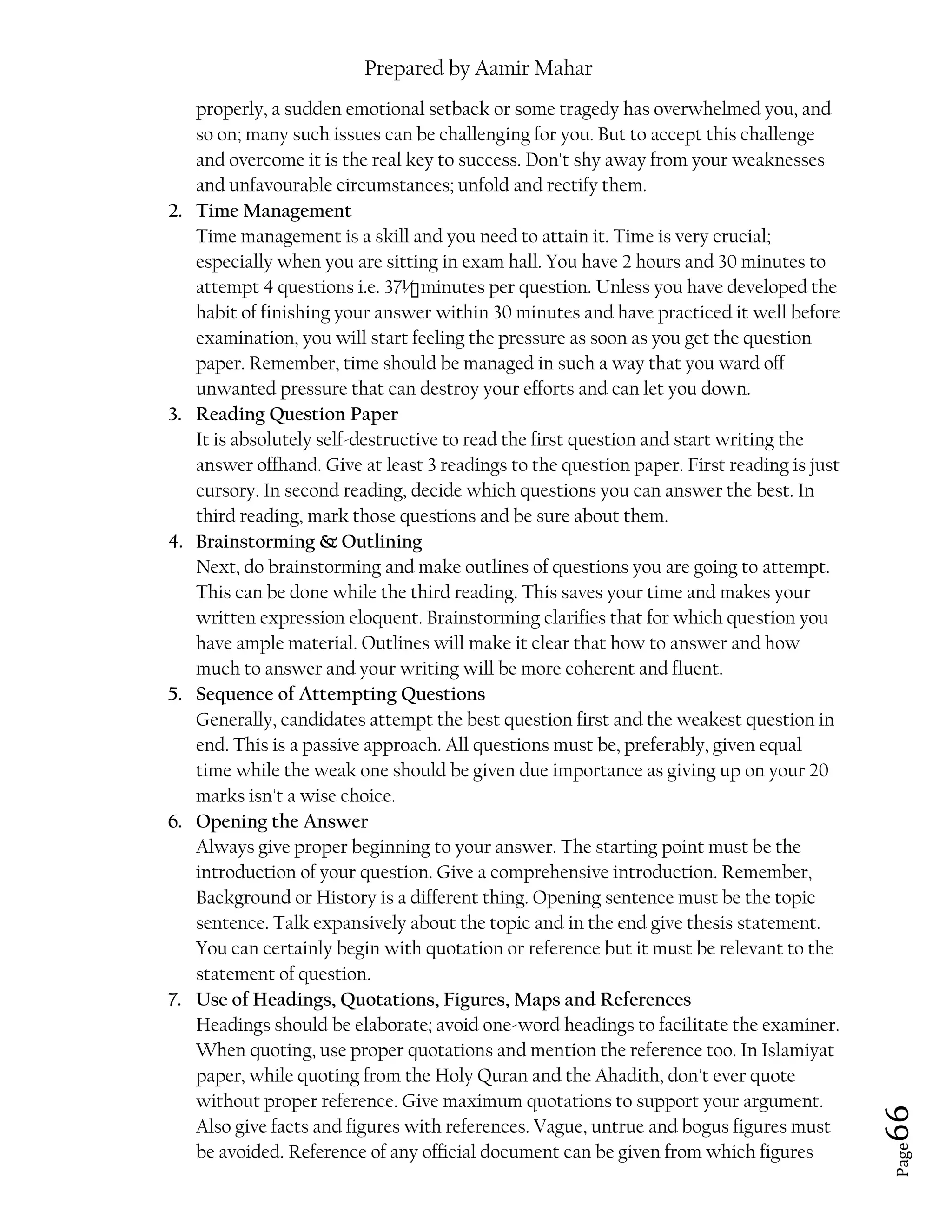 Prepared by Aamir Mahar
Page 66
properly, a sudden emotional setback or some tragedy has overwhelmed you, and
so on; many such issues can be challenging for you. But to accept this challenge
and overcome it is the real key to success. Don't shy away from your weaknesses
and unfavourable circumstances; unfold and rectify them.
2. Time Management
Time management is a skill and you need to attain it. Time is very crucial;
especially when you are sitting in exam hall. You have 2 hours and 30 minutes to
attempt 4 questions i.e. 37½ minutes per question. Unless you have developed the
habit of finishing your answer within 30 minutes and have practiced it well before
examination, you will start feeling the pressure as soon as you get the question
paper. Remember, time should be managed in such a way that you ward off
unwanted pressure that can destroy your efforts and can let you down.
3. Reading Question Paper
It is absolutely self-destructive to read the first question and start writing the
answer offhand. Give at least 3 readings to the question paper. First reading is just
cursory. In second reading, decide which questions you can answer the best. In
third reading, mark those questions and be sure about them.
4. Brainstorming & Outlining
Next, do brainstorming and make outlines of questions you are going to attempt.
This can be done while the third reading. This saves your time and makes your
written expression eloquent. Brainstorming clarifies that for which question you
have ample material. Outlines will make it clear that how to answer and how
much to answer and your writing will be more coherent and fluent.
5. Sequence of Attempting Questions
Generally, candidates attempt the best question first and the weakest question in
end. This is a passive approach. All questions must be, preferably, given equal
time while the weak one should be given due importance as giving up on your 20
marks isn't a wise choice.
6. Opening the Answer
Always give proper beginning to your answer. The starting point must be the
introduction of your question. Give a comprehensive introduction. Remember,
Background or History is a different thing. Opening sentence must be the topic
sentence. Talk expansively about the topic and in the end give thesis statement.
You can certainly begin with quotation or reference but it must be relevant to the
statement of question.
7. Use of Headings, Quotations, Figures, Maps and References
Headings should be elaborate; avoid one-word headings to facilitate the examiner.
When quoting, use proper quotations and mention the reference too. In Islamiyat
paper, while quoting from the Holy Quran and the Ahadith, don't ever quote
without proper reference. Give maximum quotations to support your argument.
Also give facts and figures with references. Vague, untrue and bogus figures must
be avoided. Reference of any official document can be given from which figures
 