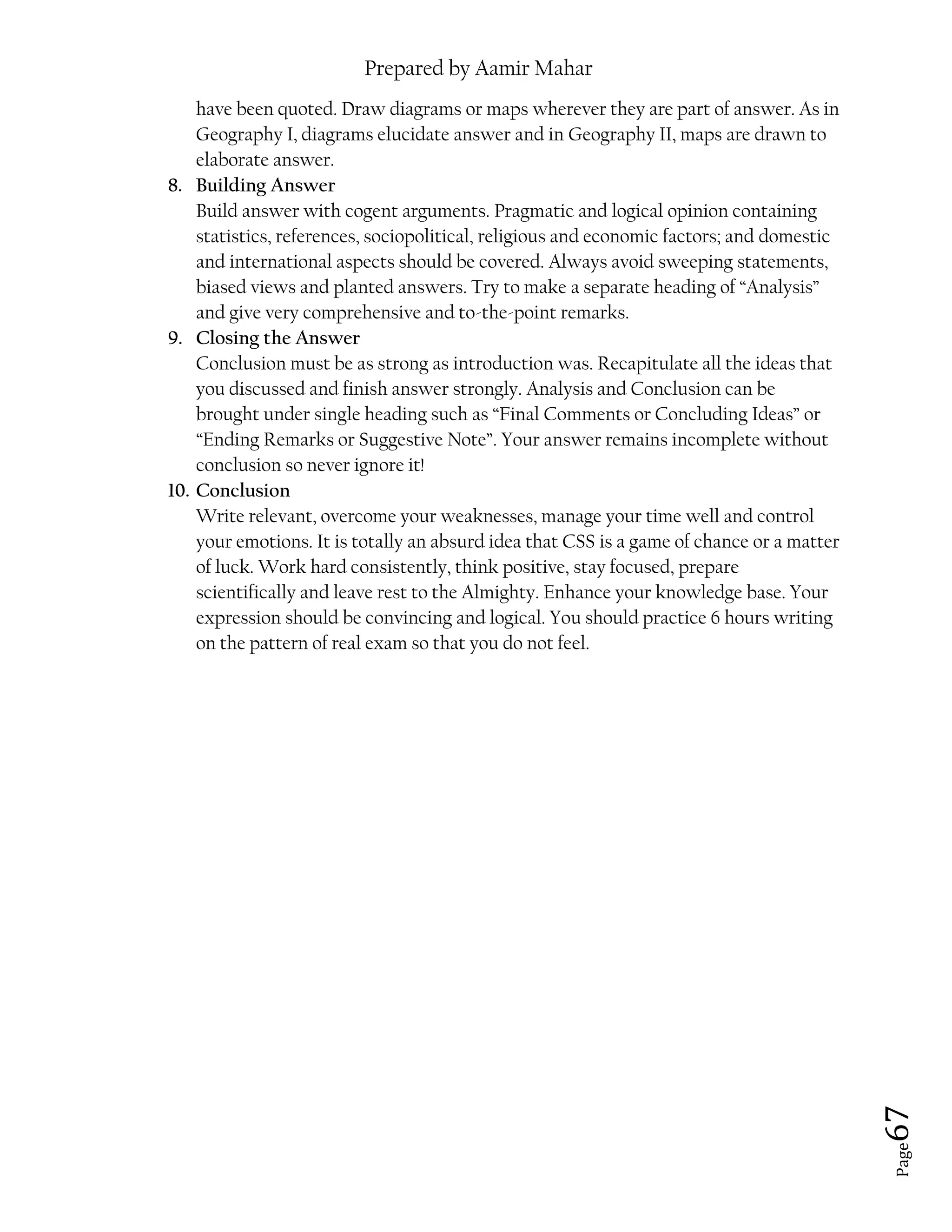Prepared by Aamir Mahar
Page 67
have been quoted. Draw diagrams or maps wherever they are part of answer. As in
Geography I, diagrams elucidate answer and in Geography II, maps are drawn to
elaborate answer.
8. Building Answer
Build answer with cogent arguments. Pragmatic and logical opinion containing
statistics, references, sociopolitical, religious and economic factors; and domestic
and international aspects should be covered. Always avoid sweeping statements,
biased views and planted answers. Try to make a separate heading of “Analysis”
and give very comprehensive and to-the-point remarks.
9. Closing the Answer
Conclusion must be as strong as introduction was. Recapitulate all the ideas that
you discussed and finish answer strongly. Analysis and Conclusion can be
brought under single heading such as “Final Comments or Concluding Ideas” or
“Ending Remarks or Suggestive Note”. Your answer remains incomplete without
conclusion so never ignore it!
10. Conclusion
Write relevant, overcome your weaknesses, manage your time well and control
your emotions. It is totally an absurd idea that CSS is a game of chance or a matter
of luck. Work hard consistently, think positive, stay focused, prepare
scientifically and leave rest to the Almighty. Enhance your knowledge base. Your
expression should be convincing and logical. You should practice 6 hours writing
on the pattern of real exam so that you do not feel.
 