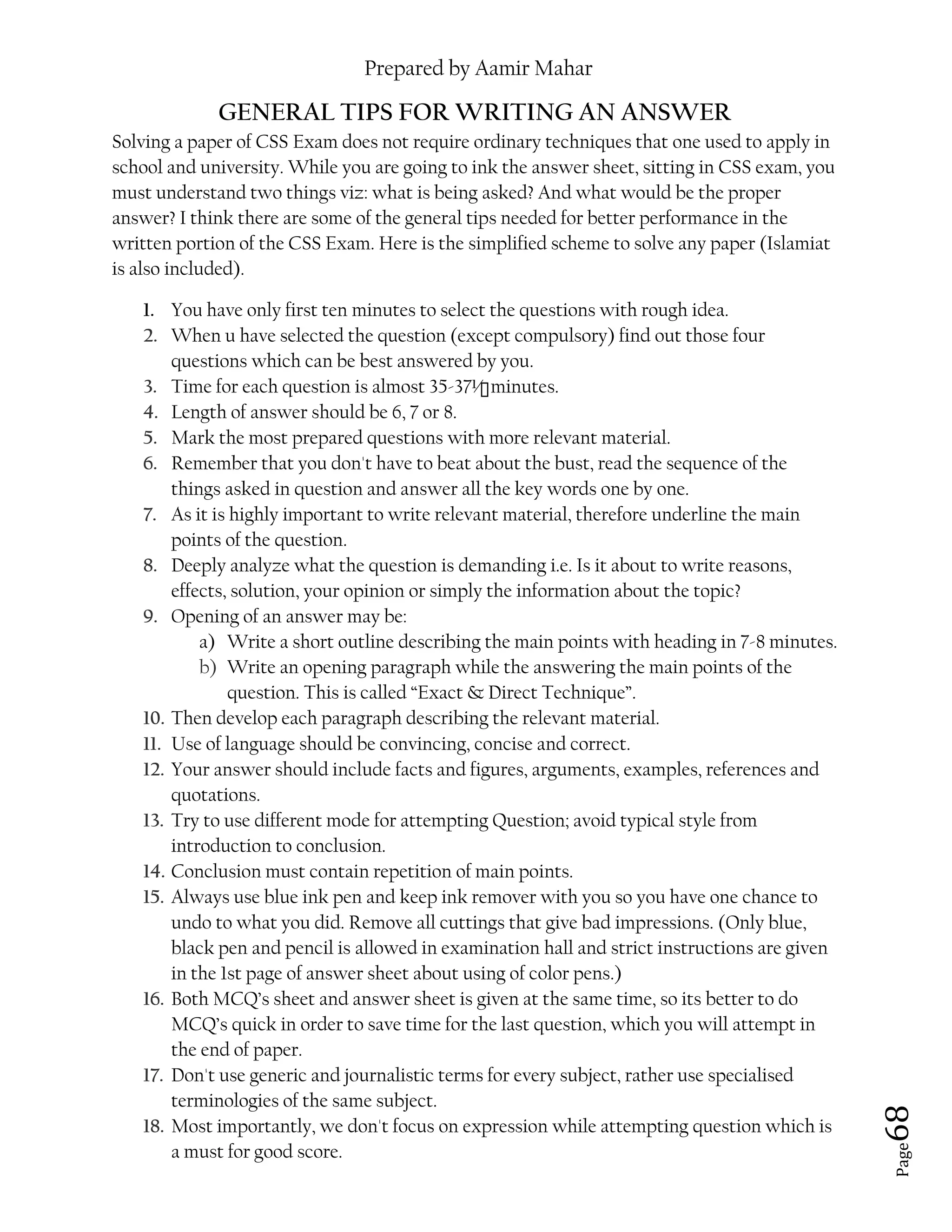 Prepared by Aamir Mahar
Page 68
GENERAL TIPS FOR WRITING AN ANSWER
Solving a paper of CSS Exam does not require ordinary techniques that one used to apply in
school and university. While you are going to ink the answer sheet, sitting in CSS exam, you
must understand two things viz: what is being asked? And what would be the proper
answer? I think there are some of the general tips needed for better performance in the
written portion of the CSS Exam. Here is the simplified scheme to solve any paper (Islamiat
is also included).
1. You have only first ten minutes to select the questions with rough idea.
2. When u have selected the question (except compulsory) find out those four
questions which can be best answered by you.
3. Time for each question is almost 35-37½ minutes.
4. Length of answer should be 6, 7 or 8.
5. Mark the most prepared questions with more relevant material.
6. Remember that you don't have to beat about the bust, read the sequence of the
things asked in question and answer all the key words one by one.
7. As it is highly important to write relevant material, therefore underline the main
points of the question.
8. Deeply analyze what the question is demanding i.e. Is it about to write reasons,
effects, solution, your opinion or simply the information about the topic?
9. Opening of an answer may be:
a) Write a short outline describing the main points with heading in 7-8 minutes.
b) Write an opening paragraph while the answering the main points of the
question. This is called “Exact & Direct Technique”.
10. Then develop each paragraph describing the relevant material.
11. Use of language should be convincing, concise and correct.
12. Your answer should include facts and figures, arguments, examples, references and
quotations.
13. Try to use different mode for attempting Question; avoid typical style from
introduction to conclusion.
14. Conclusion must contain repetition of main points.
15. Always use blue ink pen and keep ink remover with you so you have one chance to
undo to what you did. Remove all cuttings that give bad impressions. (Only blue,
black pen and pencil is allowed in examination hall and strict instructions are given
in the 1st page of answer sheet about using of color pens.)
16. Both MCQ’s sheet and answer sheet is given at the same time, so its better to do
MCQ’s quick in order to save time for the last question, which you will attempt in
the end of paper.
17. Don't use generic and journalistic terms for every subject, rather use specialised
terminologies of the same subject.
18. Most importantly, we don't focus on expression while attempting question which is
a must for good score.
 