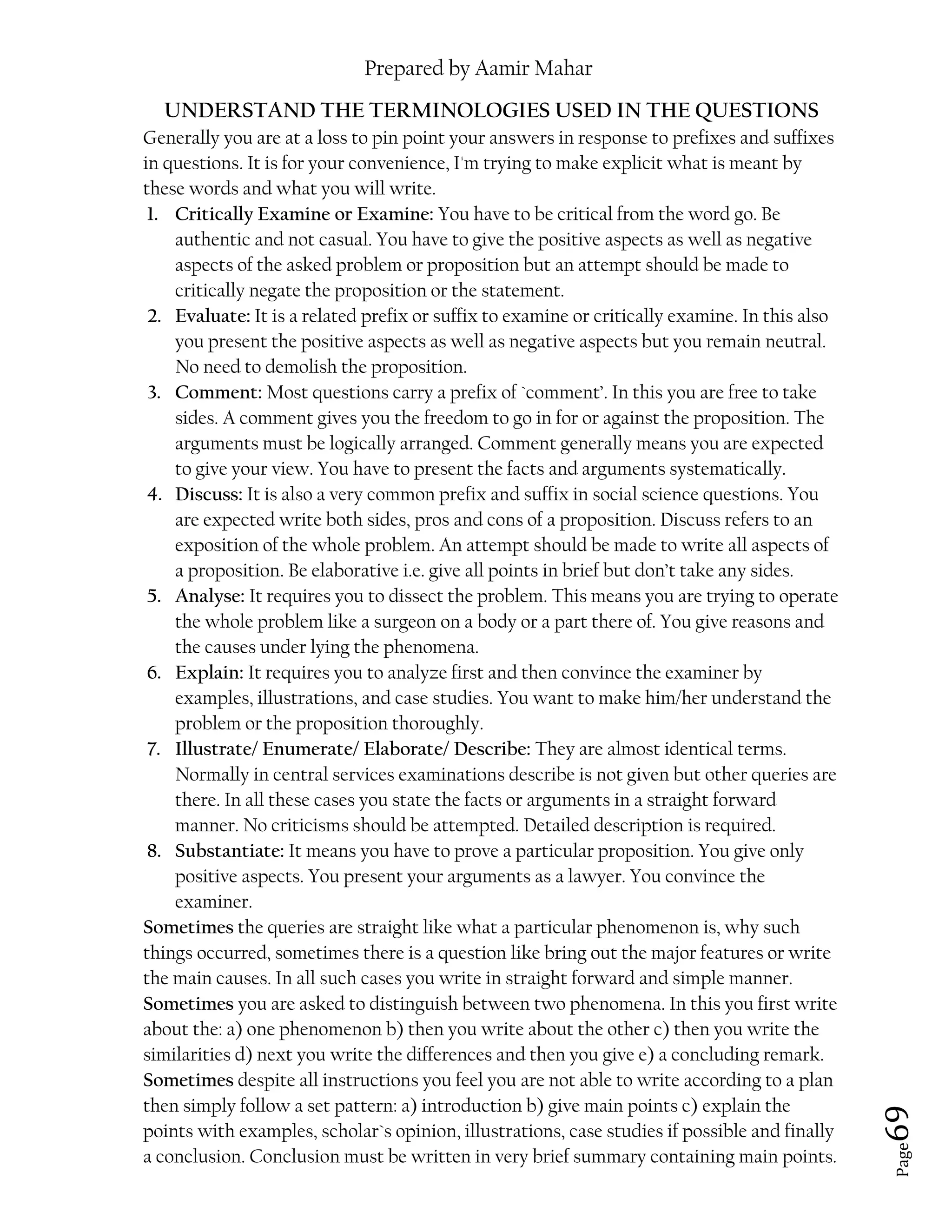 Prepared by Aamir Mahar
Page 69
UNDERSTAND THE TERMINOLOGIES USED IN THE QUESTIONS
Generally you are at a loss to pin point your answers in response to prefixes and suffixes
in questions. It is for your convenience, I'm trying to make explicit what is meant by
these words and what you will write.
1. Critically Examine or Examine: You have to be critical from the word go. Be
authentic and not casual. You have to give the positive aspects as well as negative
aspects of the asked problem or proposition but an attempt should be made to
critically negate the proposition or the statement.
2. Evaluate: It is a related prefix or suffix to examine or critically examine. In this also
you present the positive aspects as well as negative aspects but you remain neutral.
No need to demolish the proposition.
3. Comment: Most questions carry a prefix of `comment’. In this you are free to take
sides. A comment gives you the freedom to go in for or against the proposition. The
arguments must be logically arranged. Comment generally means you are expected
to give your view. You have to present the facts and arguments systematically.
4. Discuss: It is also a very common prefix and suffix in social science questions. You
are expected write both sides, pros and cons of a proposition. Discuss refers to an
exposition of the whole problem. An attempt should be made to write all aspects of
a proposition. Be elaborative i.e. give all points in brief but don’t take any sides.
5. Analyse: It requires you to dissect the problem. This means you are trying to operate
the whole problem like a surgeon on a body or a part there of. You give reasons and
the causes under lying the phenomena.
6. Explain: It requires you to analyze first and then convince the examiner by
examples, illustrations, and case studies. You want to make him/her understand the
problem or the proposition thoroughly.
7. Illustrate/ Enumerate/ Elaborate/ Describe: They are almost identical terms.
Normally in central services examinations describe is not given but other queries are
there. In all these cases you state the facts or arguments in a straight forward
manner. No criticisms should be attempted. Detailed description is required.
8. Substantiate: It means you have to prove a particular proposition. You give only
positive aspects. You present your arguments as a lawyer. You convince the
examiner.
Sometimes the queries are straight like what a particular phenomenon is, why such
things occurred, sometimes there is a question like bring out the major features or write
the main causes. In all such cases you write in straight forward and simple manner.
Sometimes you are asked to distinguish between two phenomena. In this you first write
about the: a) one phenomenon b) then you write about the other c) then you write the
similarities d) next you write the differences and then you give e) a concluding remark.
Sometimes despite all instructions you feel you are not able to write according to a plan
then simply follow a set pattern: a) introduction b) give main points c) explain the
points with examples, scholar`s opinion, illustrations, case studies if possible and finally
a conclusion. Conclusion must be written in very brief summary containing main points.
 