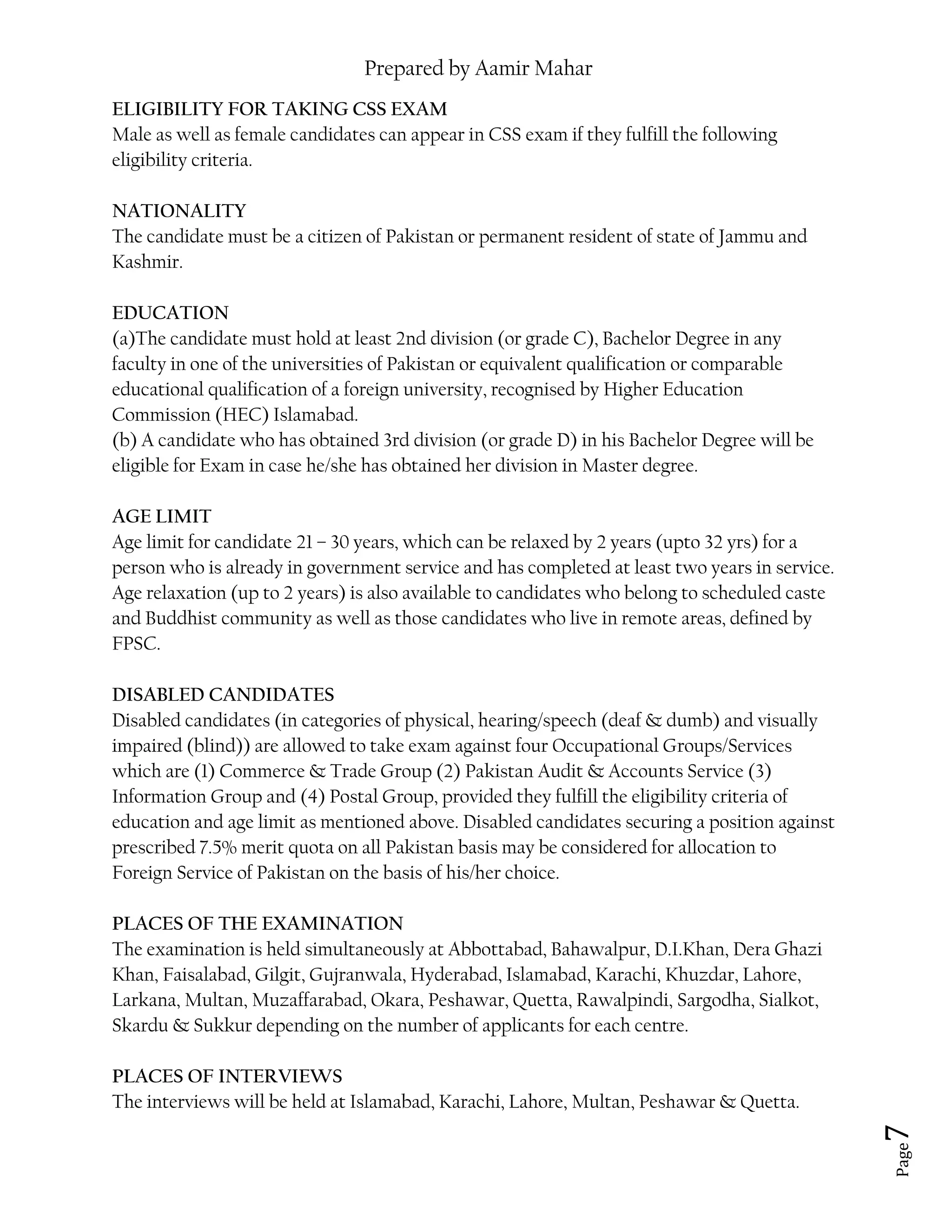 Prepared by Aamir Mahar
Page 7
ELIGIBILITY FOR TAKING CSS EXAM
Male as well as female candidates can appear in CSS exam if they fulfill the following
eligibility criteria.
NATIONALITY
The candidate must be a citizen of Pakistan or permanent resident of state of Jammu and
Kashmir.
EDUCATION
(a)The candidate must hold at least 2nd division (or grade C), Bachelor Degree in any
faculty in one of the universities of Pakistan or equivalent qualification or comparable
educational qualification of a foreign university, recognised by Higher Education
Commission (HEC) Islamabad.
(b) A candidate who has obtained 3rd division (or grade D) in his Bachelor Degree will be
eligible for Exam in case he/she has obtained her division in Master degree.
AGE LIMIT
Age limit for candidate 21 – 30 years, which can be relaxed by 2 years (upto 32 yrs) for a
person who is already in government service and has completed at least two years in service.
Age relaxation (up to 2 years) is also available to candidates who belong to scheduled caste
and Buddhist community as well as those candidates who live in remote areas, defined by
FPSC.
DISABLED CANDIDATES
Disabled candidates (in categories of physical, hearing/speech (deaf & dumb) and visually
impaired (blind)) are allowed to take exam against four Occupational Groups/Services
which are (1) Commerce & Trade Group (2) Pakistan Audit & Accounts Service (3)
Information Group and (4) Postal Group, provided they fulfill the eligibility criteria of
education and age limit as mentioned above. Disabled candidates securing a position against
prescribed 7.5% merit quota on all Pakistan basis may be considered for allocation to
Foreign Service of Pakistan on the basis of his/her choice.
PLACES OF THE EXAMINATION
The examination is held simultaneously at Abbottabad, Bahawalpur, D.I.Khan, Dera Ghazi
Khan, Faisalabad, Gilgit, Gujranwala, Hyderabad, Islamabad, Karachi, Khuzdar, Lahore,
Larkana, Multan, Muzaffarabad, Okara, Peshawar, Quetta, Rawalpindi, Sargodha, Sialkot,
Skardu & Sukkur depending on the number of applicants for each centre.
PLACES OF INTERVIEWS
The interviews will be held at Islamabad, Karachi, Lahore, Multan, Peshawar & Quetta.
 