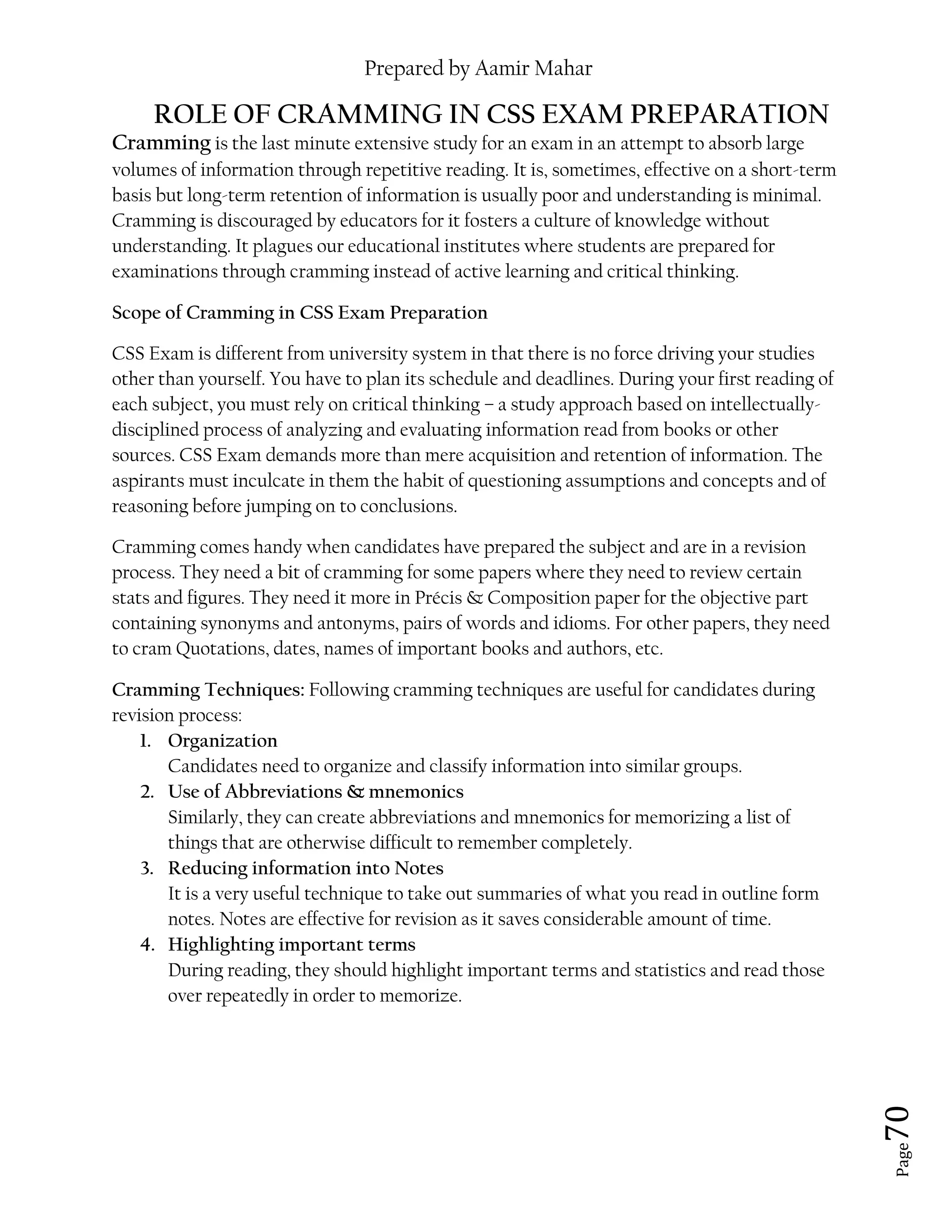 Prepared by Aamir Mahar
Page 70
ROLE OF CRAMMING IN CSS EXAM PREPARATION
Cramming is the last minute extensive study for an exam in an attempt to absorb large
volumes of information through repetitive reading. It is, sometimes, effective on a short-term
basis but long-term retention of information is usually poor and understanding is minimal.
Cramming is discouraged by educators for it fosters a culture of knowledge without
understanding. It plagues our educational institutes where students are prepared for
examinations through cramming instead of active learning and critical thinking.
Scope of Cramming in CSS Exam Preparation
CSS Exam is different from university system in that there is no force driving your studies
other than yourself. You have to plan its schedule and deadlines. During your first reading of
each subject, you must rely on critical thinking – a study approach based on intellectually-
disciplined process of analyzing and evaluating information read from books or other
sources. CSS Exam demands more than mere acquisition and retention of information. The
aspirants must inculcate in them the habit of questioning assumptions and concepts and of
reasoning before jumping on to conclusions.
Cramming comes handy when candidates have prepared the subject and are in a revision
process. They need a bit of cramming for some papers where they need to review certain
stats and figures. They need it more in Précis & Composition paper for the objective part
containing synonyms and antonyms, pairs of words and idioms. For other papers, they need
to cram Quotations, dates, names of important books and authors, etc.
Cramming Techniques: Following cramming techniques are useful for candidates during
revision process:
1. Organization
Candidates need to organize and classify information into similar groups.
2. Use of Abbreviations & mnemonics
Similarly, they can create abbreviations and mnemonics for memorizing a list of
things that are otherwise difficult to remember completely.
3. Reducing information into Notes
It is a very useful technique to take out summaries of what you read in outline form
notes. Notes are effective for revision as it saves considerable amount of time.
4. Highlighting important terms
During reading, they should highlight important terms and statistics and read those
over repeatedly in order to memorize.
 