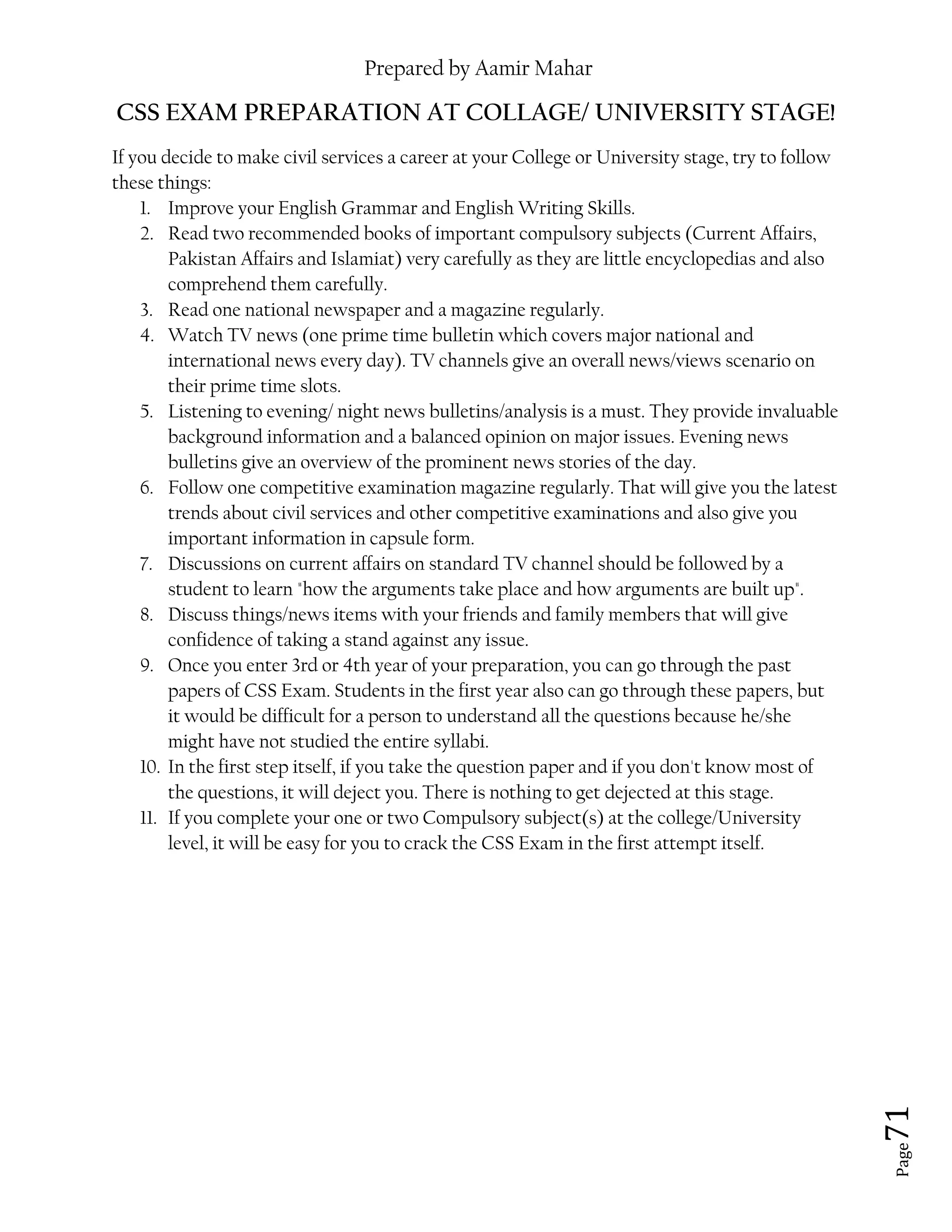 Prepared by Aamir Mahar
Page 71
CSS EXAM PREPARATION AT COLLAGE/ UNIVERSITY STAGE!
If you decide to make civil services a career at your College or University stage, try to follow
these things:
1. Improve your English Grammar and English Writing Skills.
2. Read two recommended books of important compulsory subjects (Current Affairs,
Pakistan Affairs and Islamiat) very carefully as they are little encyclopedias and also
comprehend them carefully.
3. Read one national newspaper and a magazine regularly.
4. Watch TV news (one prime time bulletin which covers major national and
international news every day). TV channels give an overall news/views scenario on
their prime time slots.
5. Listening to evening/ night news bulletins/analysis is a must. They provide invaluable
background information and a balanced opinion on major issues. Evening news
bulletins give an overview of the prominent news stories of the day.
6. Follow one competitive examination magazine regularly. That will give you the latest
trends about civil services and other competitive examinations and also give you
important information in capsule form.
7. Discussions on current affairs on standard TV channel should be followed by a
student to learn "how the arguments take place and how arguments are built up".
8. Discuss things/news items with your friends and family members that will give
confidence of taking a stand against any issue.
9. Once you enter 3rd or 4th year of your preparation, you can go through the past
papers of CSS Exam. Students in the first year also can go through these papers, but
it would be difficult for a person to understand all the questions because he/she
might have not studied the entire syllabi.
10. In the first step itself, if you take the question paper and if you don't know most of
the questions, it will deject you. There is nothing to get dejected at this stage.
11. If you complete your one or two Compulsory subject(s) at the college/University
level, it will be easy for you to crack the CSS Exam in the first attempt itself.
 
