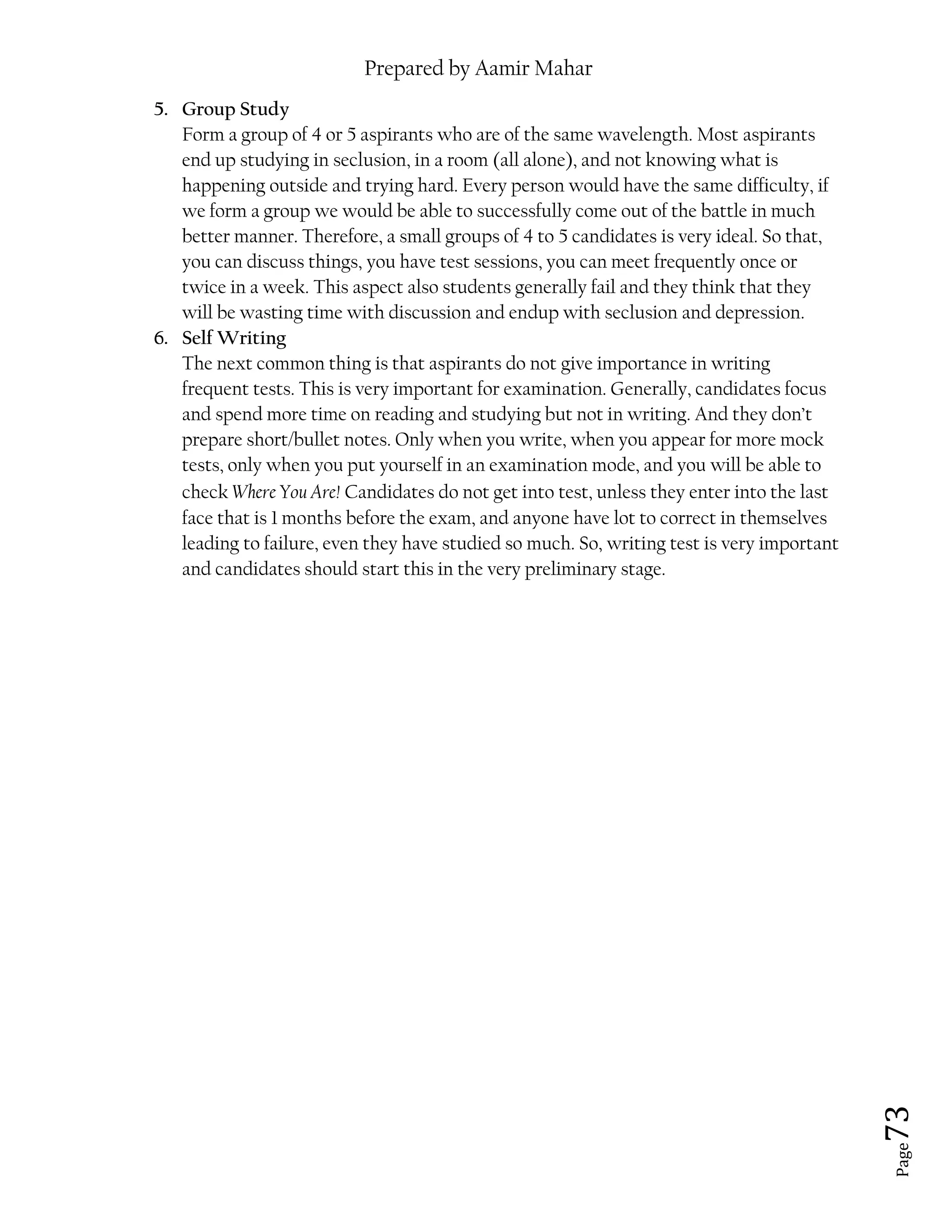 Prepared by Aamir Mahar
Page 73
5. Group Study
Form a group of 4 or 5 aspirants who are of the same wavelength. Most aspirants
end up studying in seclusion, in a room (all alone), and not knowing what is
happening outside and trying hard. Every person would have the same difficulty, if
we form a group we would be able to successfully come out of the battle in much
better manner. Therefore, a small groups of 4 to 5 candidates is very ideal. So that,
you can discuss things, you have test sessions, you can meet frequently once or
twice in a week. This aspect also students generally fail and they think that they
will be wasting time with discussion and endup with seclusion and depression.
6. Self Writing
The next common thing is that aspirants do not give importance in writing
frequent tests. This is very important for examination. Generally, candidates focus
and spend more time on reading and studying but not in writing. And they don’t
prepare short/bullet notes. Only when you write, when you appear for more mock
tests, only when you put yourself in an examination mode, and you will be able to
check Where You Are! Candidates do not get into test, unless they enter into the last
face that is 1 months before the exam, and anyone have lot to correct in themselves
leading to failure, even they have studied so much. So, writing test is very important
and candidates should start this in the very preliminary stage.
 