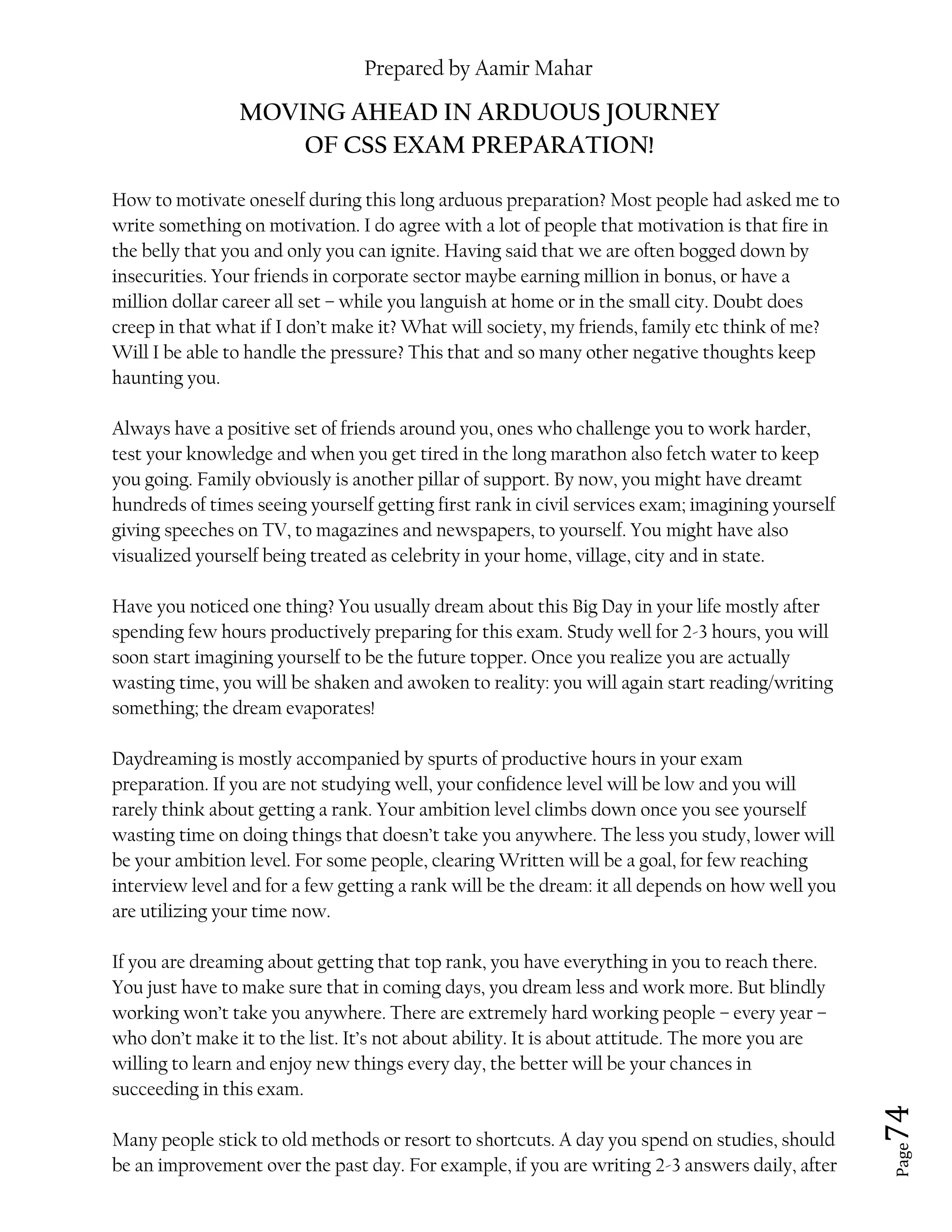 Prepared by Aamir Mahar
Page 74
MOVING AHEAD IN ARDUOUS JOURNEY
OF CSS EXAM PREPARATION!
How to motivate oneself during this long arduous preparation? Most people had asked me to
write something on motivation. I do agree with a lot of people that motivation is that fire in
the belly that you and only you can ignite. Having said that we are often bogged down by
insecurities. Your friends in corporate sector maybe earning million in bonus, or have a
million dollar career all set – while you languish at home or in the small city. Doubt does
creep in that what if I don’t make it? What will society, my friends, family etc think of me?
Will I be able to handle the pressure? This that and so many other negative thoughts keep
haunting you.
Always have a positive set of friends around you, ones who challenge you to work harder,
test your knowledge and when you get tired in the long marathon also fetch water to keep
you going. Family obviously is another pillar of support. By now, you might have dreamt
hundreds of times seeing yourself getting first rank in civil services exam; imagining yourself
giving speeches on TV, to magazines and newspapers, to yourself. You might have also
visualized yourself being treated as celebrity in your home, village, city and in state.
Have you noticed one thing? You usually dream about this Big Day in your life mostly after
spending few hours productively preparing for this exam. Study well for 2-3 hours, you will
soon start imagining yourself to be the future topper. Once you realize you are actually
wasting time, you will be shaken and awoken to reality: you will again start reading/writing
something; the dream evaporates!
Daydreaming is mostly accompanied by spurts of productive hours in your exam
preparation. If you are not studying well, your confidence level will be low and you will
rarely think about getting a rank. Your ambition level climbs down once you see yourself
wasting time on doing things that doesn’t take you anywhere. The less you study, lower will
be your ambition level. For some people, clearing Written will be a goal, for few reaching
interview level and for a few getting a rank will be the dream: it all depends on how well you
are utilizing your time now.
If you are dreaming about getting that top rank, you have everything in you to reach there.
You just have to make sure that in coming days, you dream less and work more. But blindly
working won’t take you anywhere. There are extremely hard working people – every year –
who don’t make it to the list. It’s not about ability. It is about attitude. The more you are
willing to learn and enjoy new things every day, the better will be your chances in
succeeding in this exam.
Many people stick to old methods or resort to shortcuts. A day you spend on studies, should
be an improvement over the past day. For example, if you are writing 2-3 answers daily, after
 