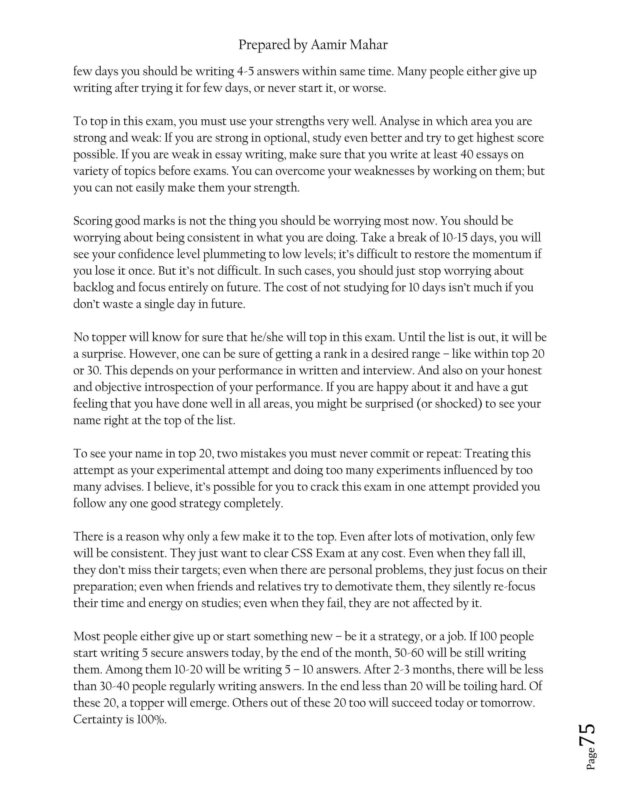 Prepared by Aamir Mahar
Page 75
few days you should be writing 4-5 answers within same time. Many people either give up
writing after trying it for few days, or never start it, or worse.
To top in this exam, you must use your strengths very well. Analyse in which area you are
strong and weak: If you are strong in optional, study even better and try to get highest score
possible. If you are weak in essay writing, make sure that you write at least 40 essays on
variety of topics before exams. You can overcome your weaknesses by working on them; but
you can not easily make them your strength.
Scoring good marks is not the thing you should be worrying most now. You should be
worrying about being consistent in what you are doing. Take a break of 10-15 days, you will
see your confidence level plummeting to low levels; it’s difficult to restore the momentum if
you lose it once. But it’s not difficult. In such cases, you should just stop worrying about
backlog and focus entirely on future. The cost of not studying for 10 days isn’t much if you
don’t waste a single day in future.
No topper will know for sure that he/she will top in this exam. Until the list is out, it will be
a surprise. However, one can be sure of getting a rank in a desired range – like within top 20
or 30. This depends on your performance in written and interview. And also on your honest
and objective introspection of your performance. If you are happy about it and have a gut
feeling that you have done well in all areas, you might be surprised (or shocked) to see your
name right at the top of the list.
To see your name in top 20, two mistakes you must never commit or repeat: Treating this
attempt as your experimental attempt and doing too many experiments influenced by too
many advises. I believe, it’s possible for you to crack this exam in one attempt provided you
follow any one good strategy completely.
There is a reason why only a few make it to the top. Even after lots of motivation, only few
will be consistent. They just want to clear CSS Exam at any cost. Even when they fall ill,
they don’t miss their targets; even when there are personal problems, they just focus on their
preparation; even when friends and relatives try to demotivate them, they silently re-focus
their time and energy on studies; even when they fail, they are not affected by it.
Most people either give up or start something new – be it a strategy, or a job. If 100 people
start writing 5 secure answers today, by the end of the month, 50-60 will be still writing
them. Among them 10-20 will be writing 5 – 10 answers. After 2-3 months, there will be less
than 30-40 people regularly writing answers. In the end less than 20 will be toiling hard. Of
these 20, a topper will emerge. Others out of these 20 too will succeed today or tomorrow.
Certainty is 100%.
 