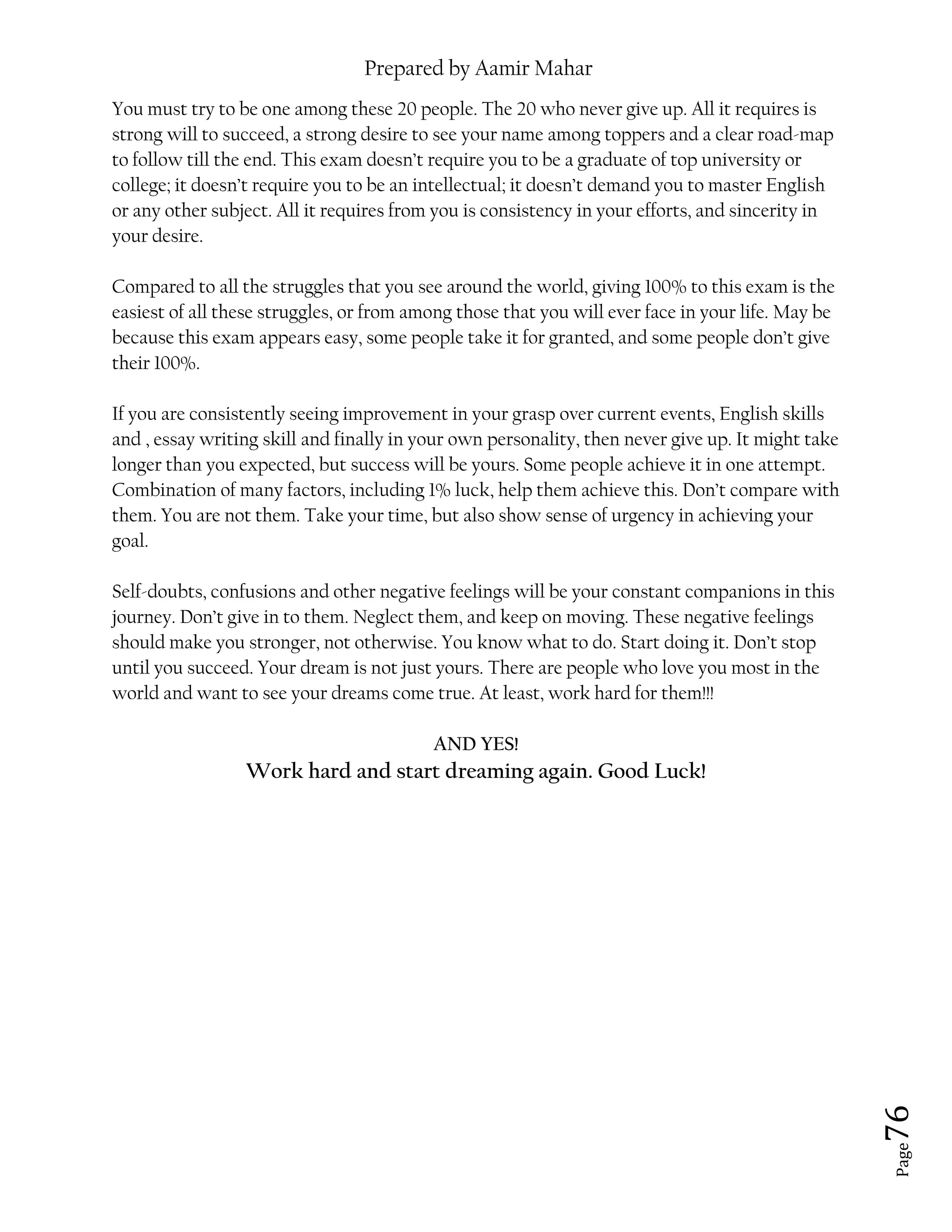 Prepared by Aamir Mahar
Page 76
You must try to be one among these 20 people. The 20 who never give up. All it requires is
strong will to succeed, a strong desire to see your name among toppers and a clear road-map
to follow till the end. This exam doesn’t require you to be a graduate of top university or
college; it doesn’t require you to be an intellectual; it doesn’t demand you to master English
or any other subject. All it requires from you is consistency in your efforts, and sincerity in
your desire.
Compared to all the struggles that you see around the world, giving 100% to this exam is the
easiest of all these struggles, or from among those that you will ever face in your life. May be
because this exam appears easy, some people take it for granted, and some people don’t give
their 100%.
If you are consistently seeing improvement in your grasp over current events, English skills
and , essay writing skill and finally in your own personality, then never give up. It might take
longer than you expected, but success will be yours. Some people achieve it in one attempt.
Combination of many factors, including 1% luck, help them achieve this. Don’t compare with
them. You are not them. Take your time, but also show sense of urgency in achieving your
goal.
Self-doubts, confusions and other negative feelings will be your constant companions in this
journey. Don’t give in to them. Neglect them, and keep on moving. These negative feelings
should make you stronger, not otherwise. You know what to do. Start doing it. Don’t stop
until you succeed. Your dream is not just yours. There are people who love you most in the
world and want to see your dreams come true. At least, work hard for them!!!
AND YES!
Work hard and start dreaming again. Good Luck!
 