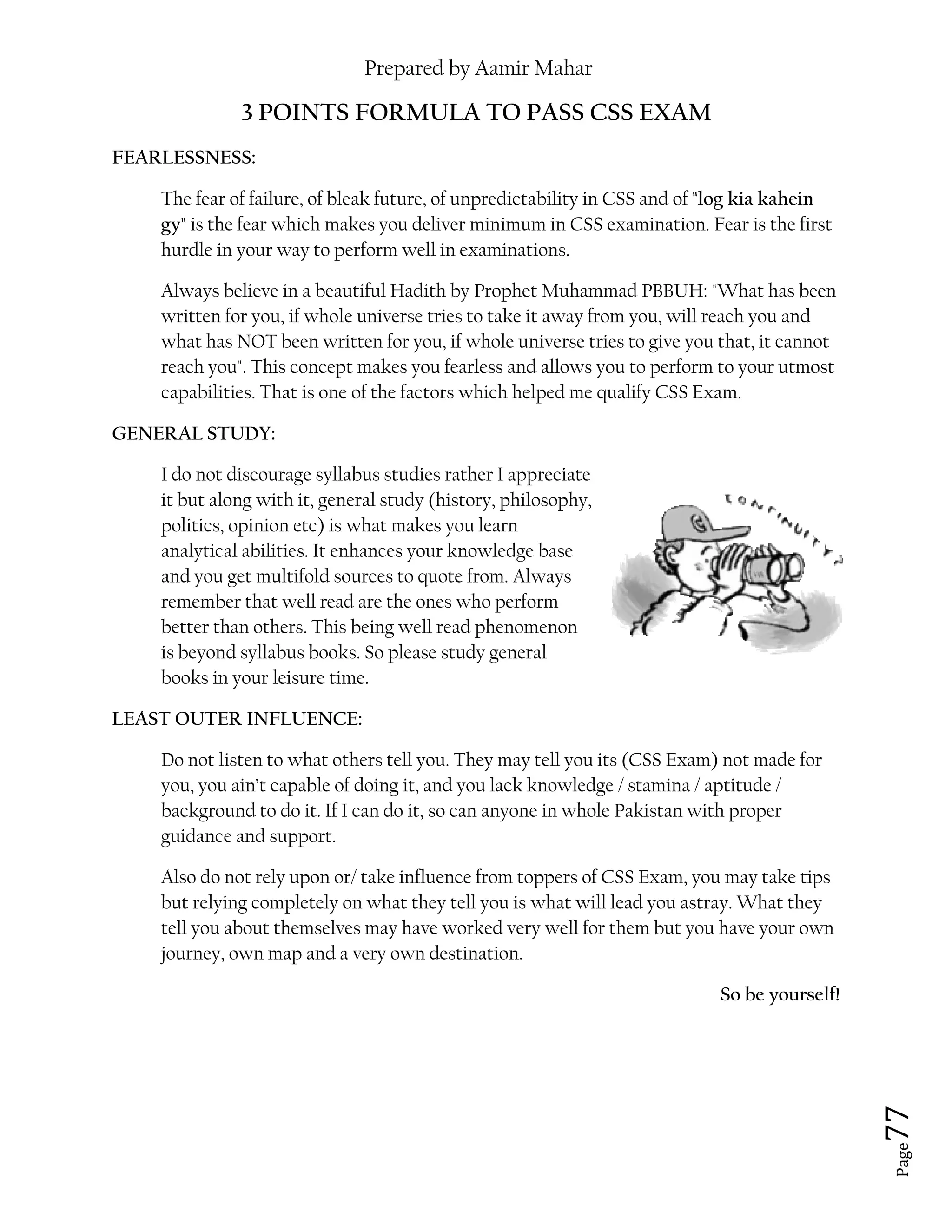 Prepared by Aamir Mahar
Page 77
3 POINTS FORMULA TO PASS CSS EXAM
FEARLESSNESS:
The fear of failure, of bleak future, of unpredictability in CSS and of "log kia kahein
gy" is the fear which makes you deliver minimum in CSS examination. Fear is the first
hurdle in your way to perform well in examinations.
Always believe in a beautiful Hadith by Prophet Muhammad PBBUH: "What has been
written for you, if whole universe tries to take it away from you, will reach you and
what has NOT been written for you, if whole universe tries to give you that, it cannot
reach you". This concept makes you fearless and allows you to perform to your utmost
capabilities. That is one of the factors which helped me qualify CSS Exam.
GENERAL STUDY:
I do not discourage syllabus studies rather I appreciate
it but along with it, general study (history, philosophy,
politics, opinion etc) is what makes you learn
analytical abilities. It enhances your knowledge base
and you get multifold sources to quote from. Always
remember that well read are the ones who perform
better than others. This being well read phenomenon
is beyond syllabus books. So please study general
books in your leisure time.
LEAST OUTER INFLUENCE:
Do not listen to what others tell you. They may tell you its (CSS Exam) not made for
you, you ain’t capable of doing it, and you lack knowledge / stamina / aptitude /
background to do it. If I can do it, so can anyone in whole Pakistan with proper
guidance and support.
Also do not rely upon or/ take influence from toppers of CSS Exam, you may take tips
but relying completely on what they tell you is what will lead you astray. What they
tell you about themselves may have worked very well for them but you have your own
journey, own map and a very own destination.
So be yourself!
 