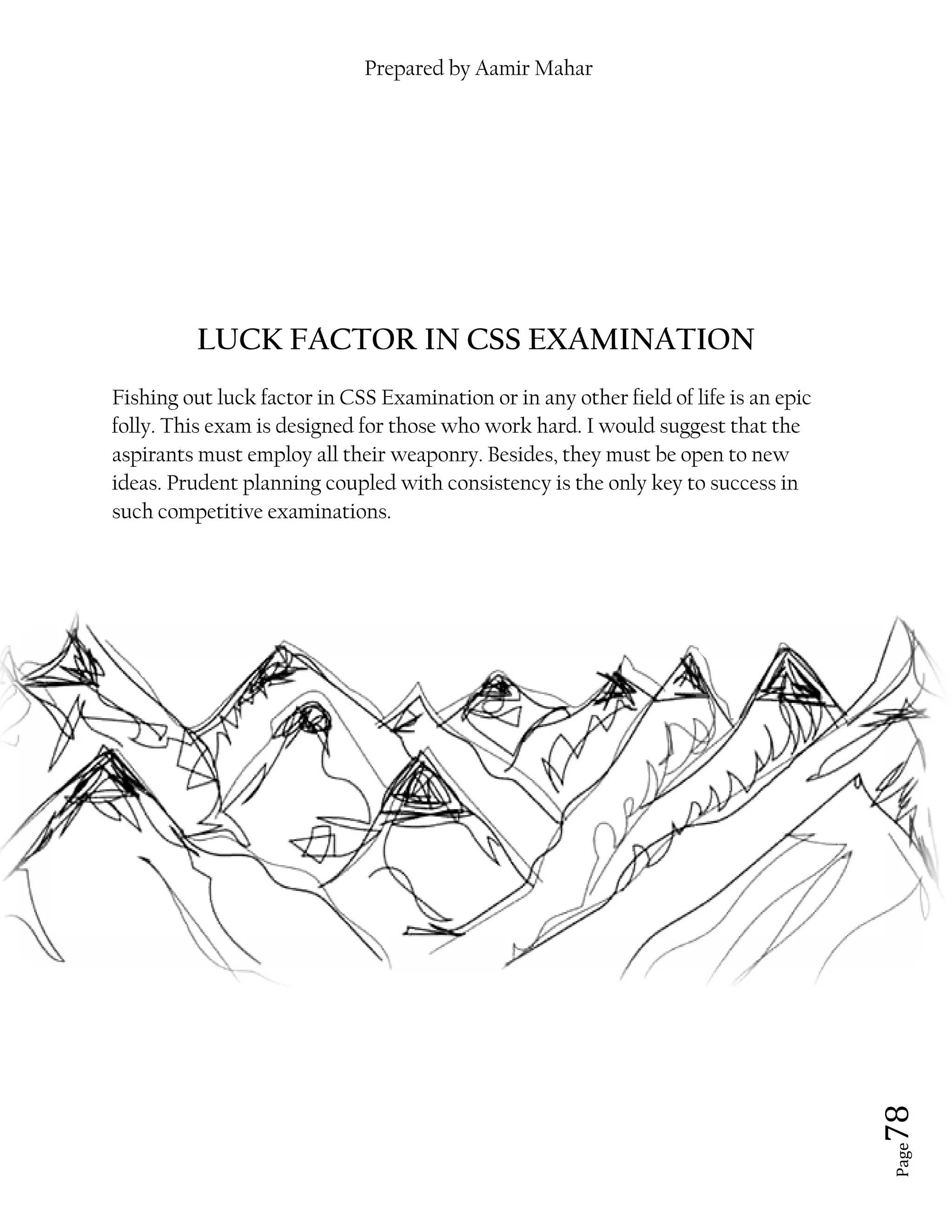 LUCK FACTOR IN CSS EXAMINATION
Fishing out luck factor in CSS
folly. This exam is designed for those who work hard. I would suggest that the
aspirants must employ all their weaponry. Besides, they must
ideas. Prudent planning coupled with consistency is the
such competitive examinations
Prepared by Aamir Mahar
LUCK FACTOR IN CSS EXAMINATION
Fishing out luck factor in CSS Examination or in any other field of life is an epic
folly. This exam is designed for those who work hard. I would suggest that the
aspirants must employ all their weaponry. Besides, they must be open to new
ideas. Prudent planning coupled with consistency is the only key to success in
such competitive examinations.
Page 78
LUCK FACTOR IN CSS EXAMINATION
or in any other field of life is an epic
folly. This exam is designed for those who work hard. I would suggest that the
be open to new
only key to success in
 