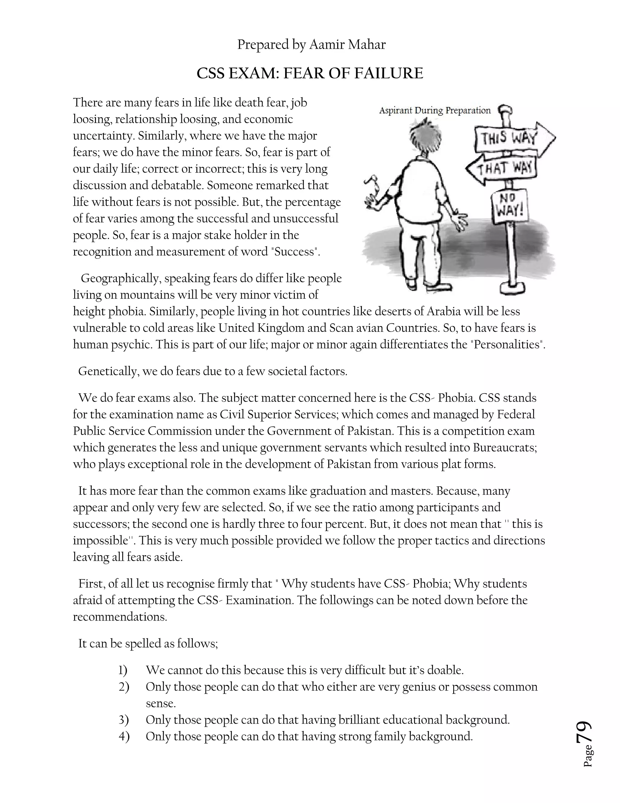 Prepared by Aamir Mahar
Page 79
CSS EXAM: FEAR OF FAILURE
There are many fears in life like death fear, job
loosing, relationship loosing, and economic
uncertainty. Similarly, where we have the major
fears; we do have the minor fears. So, fear is part of
our daily life; correct or incorrect; this is very long
discussion and debatable. Someone remarked that
life without fears is not possible. But, the percentage
of fear varies among the successful and unsuccessful
people. So, fear is a major stake holder in the
recognition and measurement of word "Success".
Geographically, speaking fears do differ like people
living on mountains will be very minor victim of
height phobia. Similarly, people living in hot countries like deserts of Arabia will be less
vulnerable to cold areas like United Kingdom and Scan avian Countries. So, to have fears is
human psychic. This is part of our life; major or minor again differentiates the "Personalities".
Genetically, we do fears due to a few societal factors.
We do fear exams also. The subject matter concerned here is the CSS- Phobia. CSS stands
for the examination name as Civil Superior Services; which comes and managed by Federal
Public Service Commission under the Government of Pakistan. This is a competition exam
which generates the less and unique government servants which resulted into Bureaucrats;
who plays exceptional role in the development of Pakistan from various plat forms.
It has more fear than the common exams like graduation and masters. Because, many
appear and only very few are selected. So, if we see the ratio among participants and
successors; the second one is hardly three to four percent. But, it does not mean that '' this is
impossible''. This is very much possible provided we follow the proper tactics and directions
leaving all fears aside.
First, of all let us recognise firmly that " Why students have CSS- Phobia; Why students
afraid of attempting the CSS- Examination. The followings can be noted down before the
recommendations.
It can be spelled as follows;
1) We cannot do this because this is very difficult but it’s doable.
2) Only those people can do that who either are very genius or possess common
sense.
3) Only those people can do that having brilliant educational background.
4) Only those people can do that having strong family background.
 