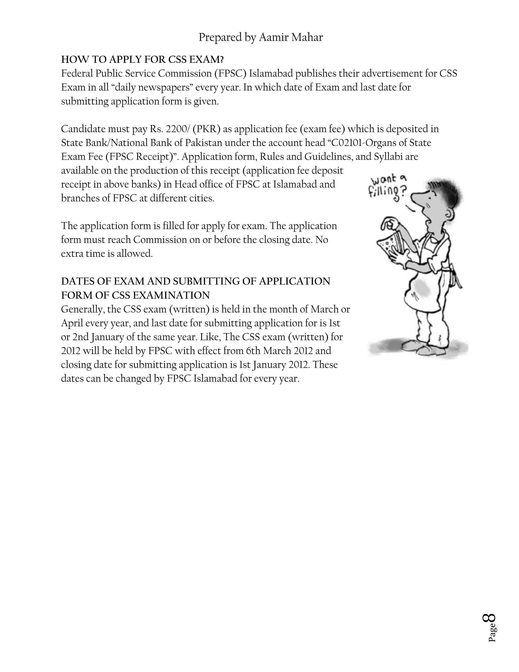 Prepared by Aamir Mahar
Page 8
HOW TO APPLY FOR CSS EXAM?
Federal Public Service Commission (FPSC) Islamabad publishes their advertisement for CSS
Exam in all “daily newspapers” every year. In which date of Exam and last date for
submitting application form is given.
Candidate must pay Rs. 2200/ (PKR) as application fee (exam fee) which is deposited in
State Bank/National Bank of Pakistan under the account head “C02101-Organs of State
Exam Fee (FPSC Receipt)”. Application form, Rules and Guidelines, and Syllabi are
available on the production of this receipt (application fee deposit
receipt in above banks) in Head office of FPSC at Islamabad and
branches of FPSC at different cities.
The application form is filled for apply for exam. The application
form must reach Commission on or before the closing date. No
extra time is allowed.
DATES OF EXAM AND SUBMITTING OF APPLICATION
FORM OF CSS EXAMINATION
Generally, the CSS exam (written) is held in the month of March or
April every year, and last date for submitting application for is 1st
or 2nd January of the same year. Like, The CSS exam (written) for
2012 will be held by FPSC with effect from 6th March 2012 and
closing date for submitting application is 1st January 2012. These
dates can be changed by FPSC Islamabad for every year.
 