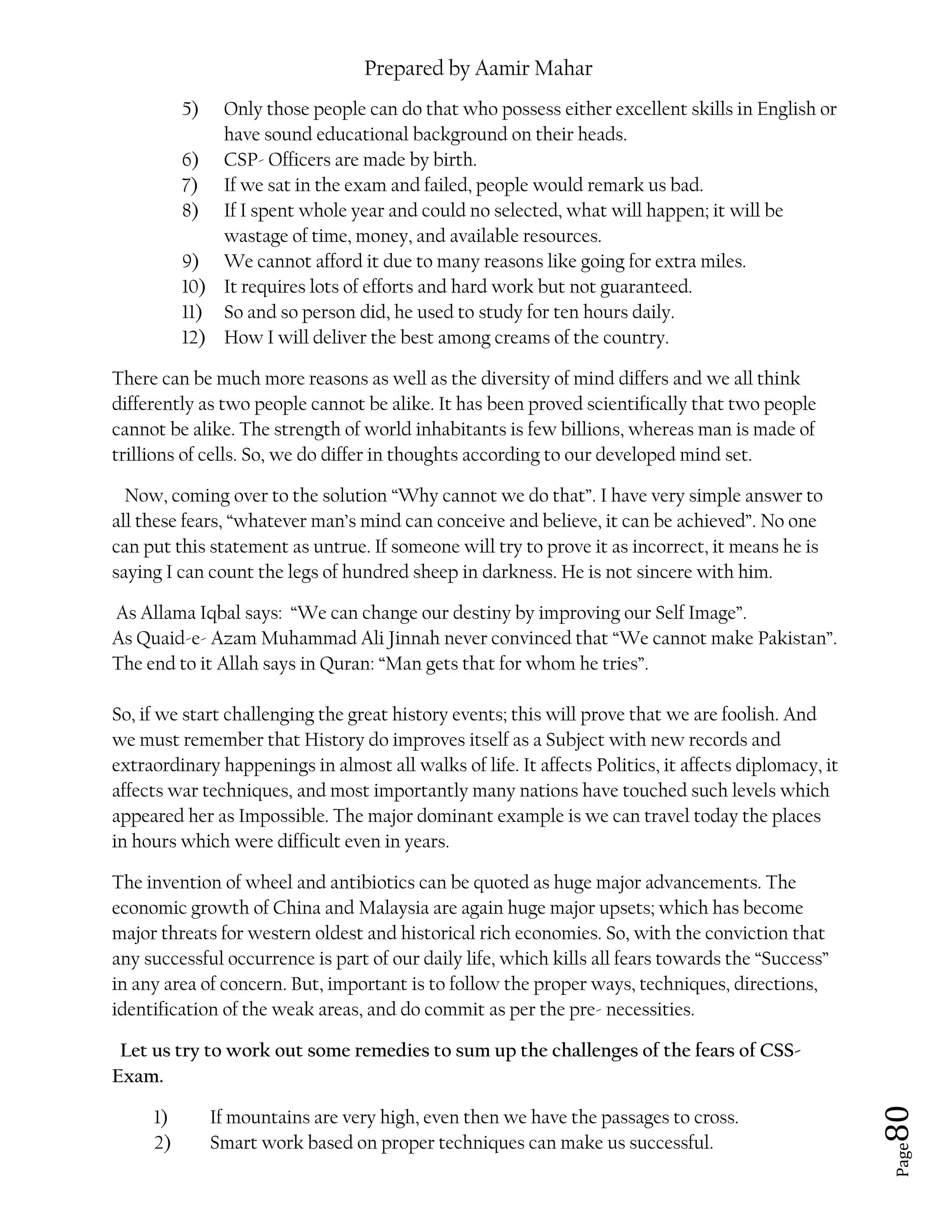 Prepared by Aamir Mahar
Page 80
5) Only those people can do that who possess either excellent skills in English or
have sound educational background on their heads.
6) CSP- Officers are made by birth.
7) If we sat in the exam and failed, people would remark us bad.
8) If I spent whole year and could no selected, what will happen; it will be
wastage of time, money, and available resources.
9) We cannot afford it due to many reasons like going for extra miles.
10) It requires lots of efforts and hard work but not guaranteed.
11) So and so person did, he used to study for ten hours daily.
12) How I will deliver the best among creams of the country.
There can be much more reasons as well as the diversity of mind differs and we all think
differently as two people cannot be alike. It has been proved scientifically that two people
cannot be alike. The strength of world inhabitants is few billions, whereas man is made of
trillions of cells. So, we do differ in thoughts according to our developed mind set.
Now, coming over to the solution “Why cannot we do that”. I have very simple answer to
all these fears, “whatever man’s mind can conceive and believe, it can be achieved”. No one
can put this statement as untrue. If someone will try to prove it as incorrect, it means he is
saying I can count the legs of hundred sheep in darkness. He is not sincere with him.
As Allama Iqbal says: “We can change our destiny by improving our Self Image”.
As Quaid-e- Azam Muhammad Ali Jinnah never convinced that “We cannot make Pakistan”.
The end to it Allah says in Quran: “Man gets that for whom he tries”.
So, if we start challenging the great history events; this will prove that we are foolish. And
we must remember that History do improves itself as a Subject with new records and
extraordinary happenings in almost all walks of life. It affects Politics, it affects diplomacy, it
affects war techniques, and most importantly many nations have touched such levels which
appeared her as Impossible. The major dominant example is we can travel today the places
in hours which were difficult even in years.
The invention of wheel and antibiotics can be quoted as huge major advancements. The
economic growth of China and Malaysia are again huge major upsets; which has become
major threats for western oldest and historical rich economies. So, with the conviction that
any successful occurrence is part of our daily life, which kills all fears towards the “Success”
in any area of concern. But, important is to follow the proper ways, techniques, directions,
identification of the weak areas, and do commit as per the pre- necessities.
Let us try to work out some remedies to sum up the challenges of the fears of CSS-
Exam.
1) If mountains are very high, even then we have the passages to cross.
2) Smart work based on proper techniques can make us successful.
 