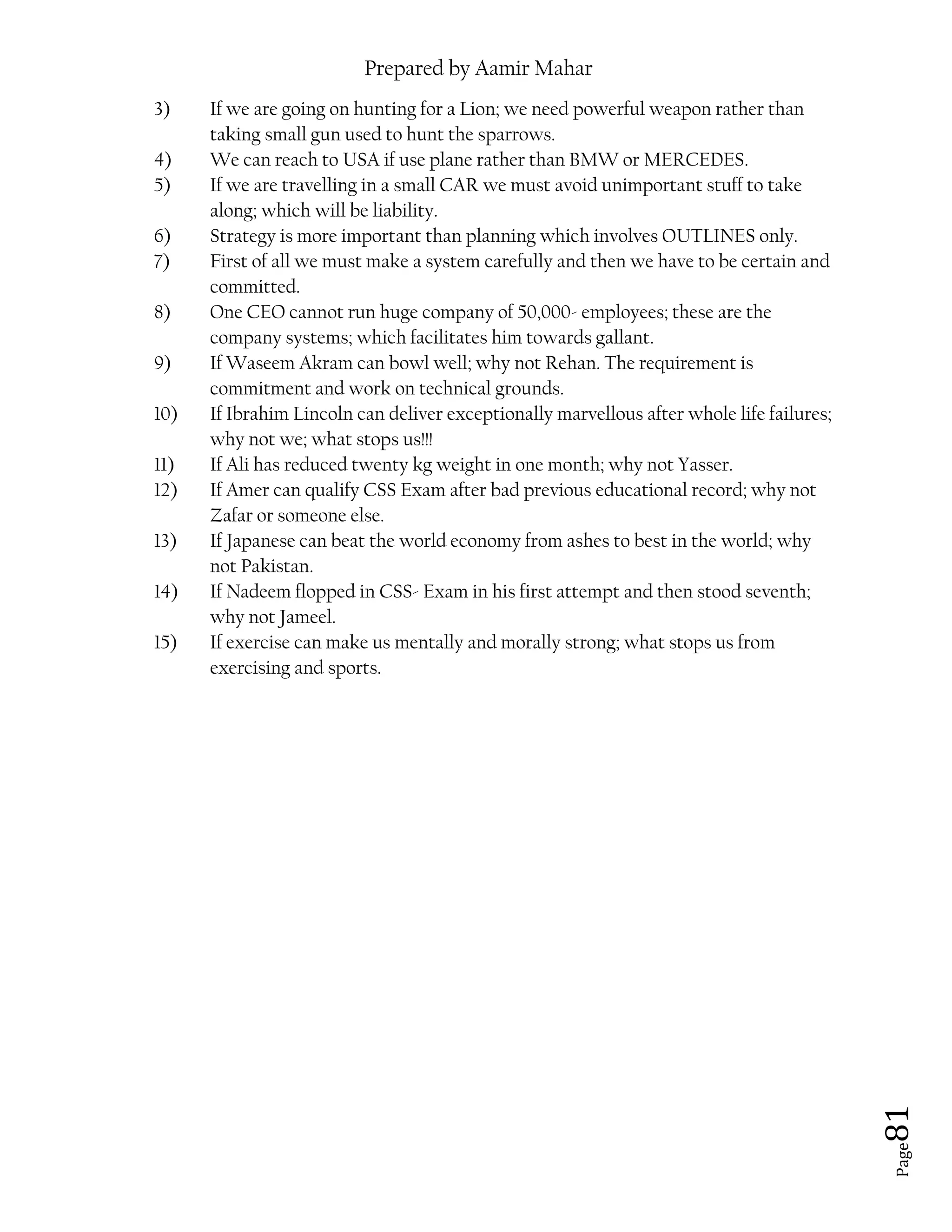 Prepared by Aamir Mahar
Page 81
3) If we are going on hunting for a Lion; we need powerful weapon rather than
taking small gun used to hunt the sparrows.
4) We can reach to USA if use plane rather than BMW or MERCEDES.
5) If we are travelling in a small CAR we must avoid unimportant stuff to take
along; which will be liability.
6) Strategy is more important than planning which involves OUTLINES only.
7) First of all we must make a system carefully and then we have to be certain and
committed.
8) One CEO cannot run huge company of 50,000- employees; these are the
company systems; which facilitates him towards gallant.
9) If Waseem Akram can bowl well; why not Rehan. The requirement is
commitment and work on technical grounds.
10) If Ibrahim Lincoln can deliver exceptionally marvellous after whole life failures;
why not we; what stops us!!!
11) If Ali has reduced twenty kg weight in one month; why not Yasser.
12) If Amer can qualify CSS Exam after bad previous educational record; why not
Zafar or someone else.
13) If Japanese can beat the world economy from ashes to best in the world; why
not Pakistan.
14) If Nadeem flopped in CSS- Exam in his first attempt and then stood seventh;
why not Jameel.
15) If exercise can make us mentally and morally strong; what stops us from
exercising and sports.
 