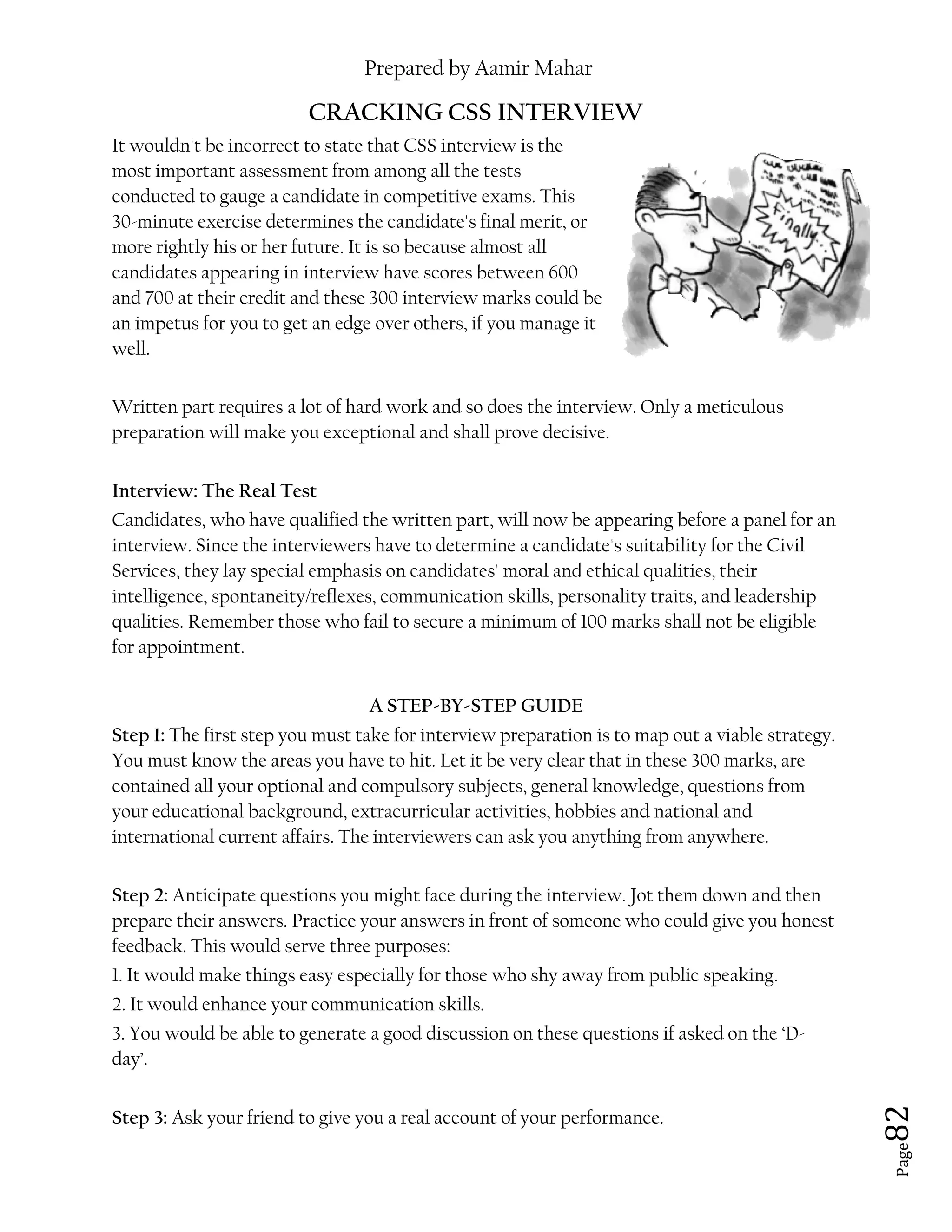 Prepared by Aamir Mahar
Page 82
CRACKING CSS INTERVIEW
It wouldn't be incorrect to state that CSS interview is the
most important assessment from among all the tests
conducted to gauge a candidate in competitive exams. This
30-minute exercise determines the candidate's final merit, or
more rightly his or her future. It is so because almost all
candidates appearing in interview have scores between 600
and 700 at their credit and these 300 interview marks could be
an impetus for you to get an edge over others, if you manage it
well.
Written part requires a lot of hard work and so does the interview. Only a meticulous
preparation will make you exceptional and shall prove decisive.
Interview: The Real Test
Candidates, who have qualified the written part, will now be appearing before a panel for an
interview. Since the interviewers have to determine a candidate's suitability for the Civil
Services, they lay special emphasis on candidates' moral and ethical qualities, their
intelligence, spontaneity/reflexes, communication skills, personality traits, and leadership
qualities. Remember those who fail to secure a minimum of 100 marks shall not be eligible
for appointment.
A STEP-BY-STEP GUIDE
Step 1: The first step you must take for interview preparation is to map out a viable strategy.
You must know the areas you have to hit. Let it be very clear that in these 300 marks, are
contained all your optional and compulsory subjects, general knowledge, questions from
your educational background, extracurricular activities, hobbies and national and
international current affairs. The interviewers can ask you anything from anywhere.
Step 2: Anticipate questions you might face during the interview. Jot them down and then
prepare their answers. Practice your answers in front of someone who could give you honest
feedback. This would serve three purposes:
1. It would make things easy especially for those who shy away from public speaking.
2. It would enhance your communication skills.
3. You would be able to generate a good discussion on these questions if asked on the ‘D-
day’.
Step 3: Ask your friend to give you a real account of your performance.
 