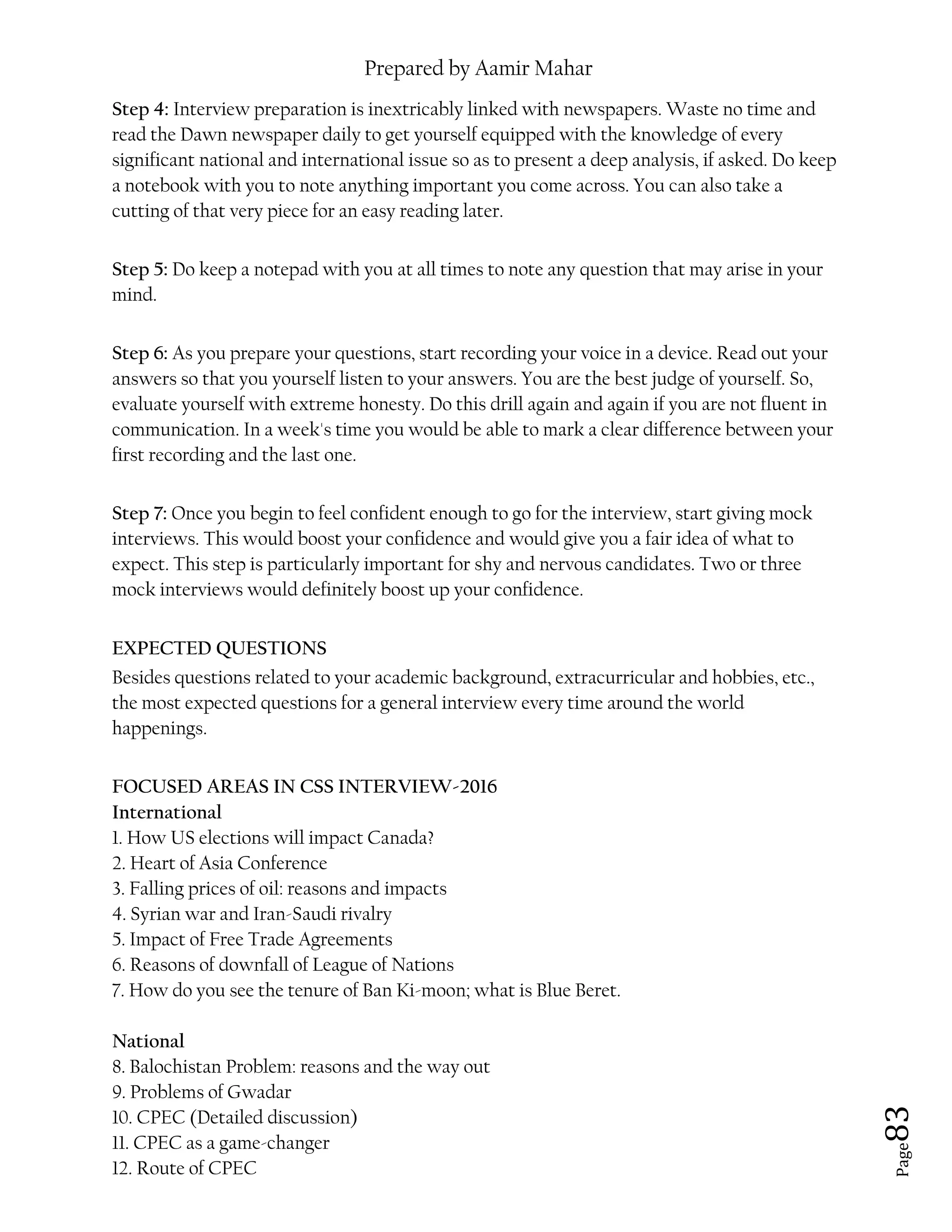 Prepared by Aamir Mahar
Page 83
Step 4: Interview preparation is inextricably linked with newspapers. Waste no time and
read the Dawn newspaper daily to get yourself equipped with the knowledge of every
significant national and international issue so as to present a deep analysis, if asked. Do keep
a notebook with you to note anything important you come across. You can also take a
cutting of that very piece for an easy reading later.
Step 5: Do keep a notepad with you at all times to note any question that may arise in your
mind.
Step 6: As you prepare your questions, start recording your voice in a device. Read out your
answers so that you yourself listen to your answers. You are the best judge of yourself. So,
evaluate yourself with extreme honesty. Do this drill again and again if you are not fluent in
communication. In a week's time you would be able to mark a clear difference between your
first recording and the last one.
Step 7: Once you begin to feel confident enough to go for the interview, start giving mock
interviews. This would boost your confidence and would give you a fair idea of what to
expect. This step is particularly important for shy and nervous candidates. Two or three
mock interviews would definitely boost up your confidence.
EXPECTED QUESTIONS
Besides questions related to your academic background, extracurricular and hobbies, etc.,
the most expected questions for a general interview every time around the world
happenings.
FOCUSED AREAS IN CSS INTERVIEW-2016
International
1. How US elections will impact Canada?
2. Heart of Asia Conference
3. Falling prices of oil: reasons and impacts
4. Syrian war and Iran-Saudi rivalry
5. Impact of Free Trade Agreements
6. Reasons of downfall of League of Nations
7. How do you see the tenure of Ban Ki-moon; what is Blue Beret.
National
8. Balochistan Problem: reasons and the way out
9. Problems of Gwadar
10. CPEC (Detailed discussion)
11. CPEC as a game-changer
12. Route of CPEC
 