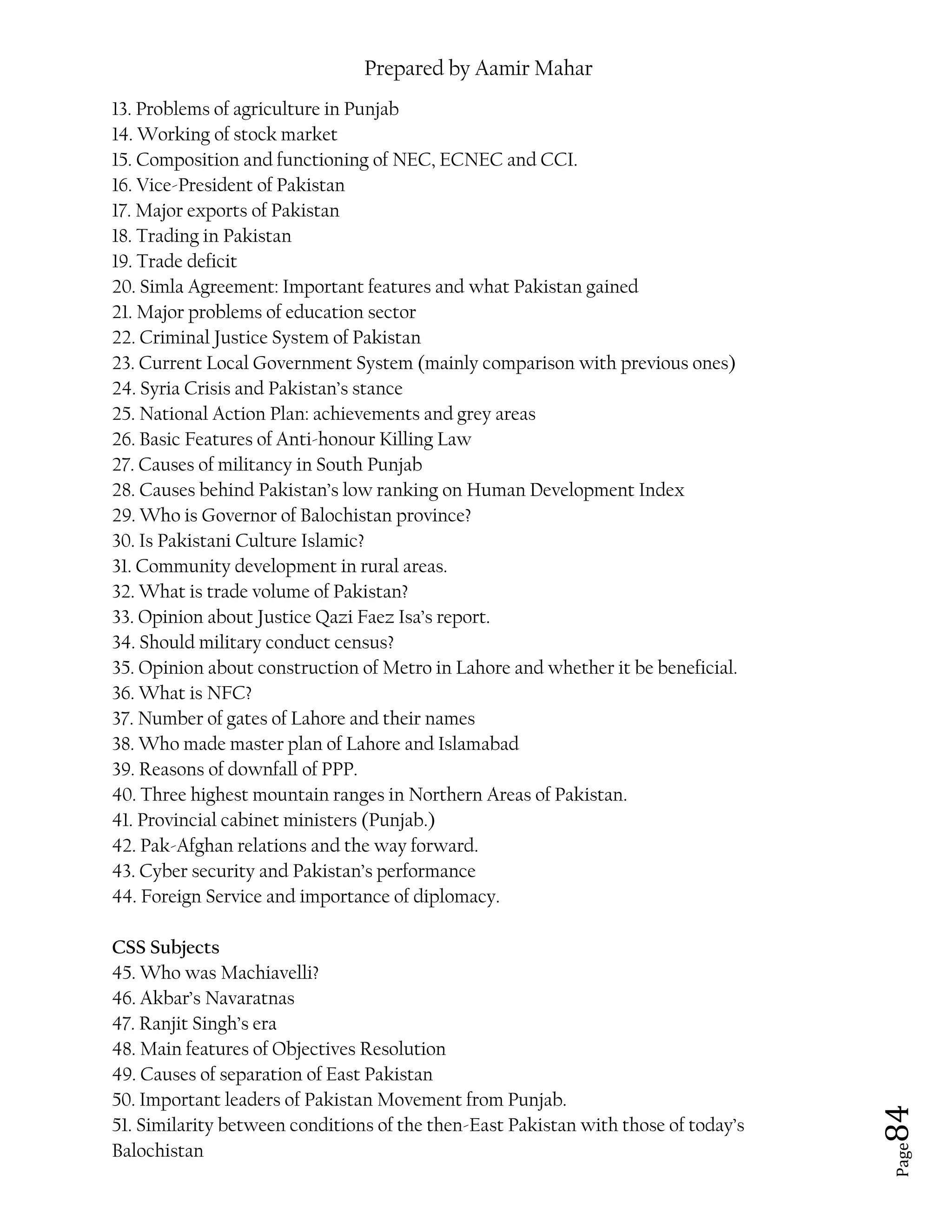 Prepared by Aamir Mahar
Page 84
13. Problems of agriculture in Punjab
14. Working of stock market
15. Composition and functioning of NEC, ECNEC and CCI.
16. Vice-President of Pakistan
17. Major exports of Pakistan
18. Trading in Pakistan
19. Trade deficit
20. Simla Agreement: Important features and what Pakistan gained
21. Major problems of education sector
22. Criminal Justice System of Pakistan
23. Current Local Government System (mainly comparison with previous ones)
24. Syria Crisis and Pakistan’s stance
25. National Action Plan: achievements and grey areas
26. Basic Features of Anti-honour Killing Law
27. Causes of militancy in South Punjab
28. Causes behind Pakistan’s low ranking on Human Development Index
29. Who is Governor of Balochistan province?
30. Is Pakistani Culture Islamic?
31. Community development in rural areas.
32. What is trade volume of Pakistan?
33. Opinion about Justice Qazi Faez Isa’s report.
34. Should military conduct census?
35. Opinion about construction of Metro in Lahore and whether it be beneficial.
36. What is NFC?
37. Number of gates of Lahore and their names
38. Who made master plan of Lahore and Islamabad
39. Reasons of downfall of PPP.
40. Three highest mountain ranges in Northern Areas of Pakistan.
41. Provincial cabinet ministers (Punjab.)
42. Pak-Afghan relations and the way forward.
43. Cyber security and Pakistan’s performance
44. Foreign Service and importance of diplomacy.
CSS Subjects
45. Who was Machiavelli?
46. Akbar’s Navaratnas
47. Ranjit Singh’s era
48. Main features of Objectives Resolution
49. Causes of separation of East Pakistan
50. Important leaders of Pakistan Movement from Punjab.
51. Similarity between conditions of the then-East Pakistan with those of today’s
Balochistan
 