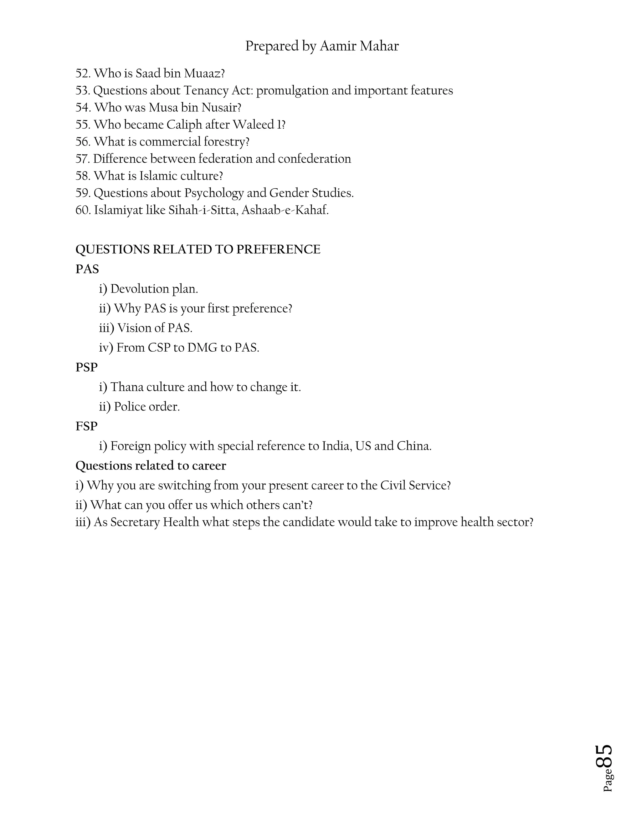 Prepared by Aamir Mahar
Page 85
52. Who is Saad bin Muaaz?
53. Questions about Tenancy Act: promulgation and important features
54. Who was Musa bin Nusair?
55. Who became Caliph after Waleed 1?
56. What is commercial forestry?
57. Difference between federation and confederation
58. What is Islamic culture?
59. Questions about Psychology and Gender Studies.
60. Islamiyat like Sihah-i-Sitta, Ashaab-e-Kahaf.
QUESTIONS RELATED TO PREFERENCE
PAS
i) Devolution plan.
ii) Why PAS is your first preference?
iii) Vision of PAS.
iv) From CSP to DMG to PAS.
PSP
i) Thana culture and how to change it.
ii) Police order.
FSP
i) Foreign policy with special reference to India, US and China.
Questions related to career
i) Why you are switching from your present career to the Civil Service?
ii) What can you offer us which others can’t?
iii) As Secretary Health what steps the candidate would take to improve health sector?
 