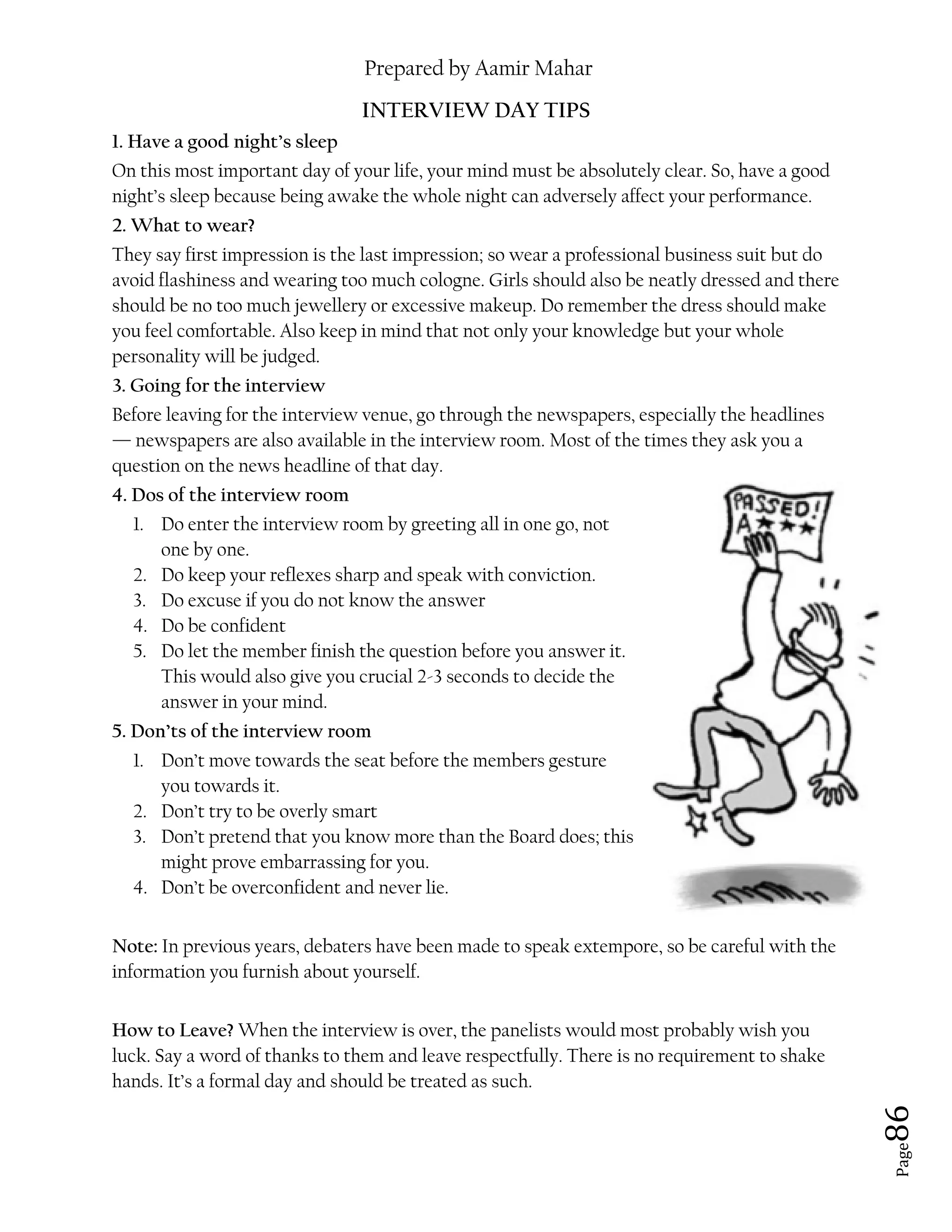 Prepared by Aamir Mahar
Page 86
INTERVIEW DAY TIPS
1. Have a good night’s sleep
On this most important day of your life, your mind must be absolutely clear. So, have a good
night’s sleep because being awake the whole night can adversely affect your performance.
2. What to wear?
They say first impression is the last impression; so wear a professional business suit but do
avoid flashiness and wearing too much cologne. Girls should also be neatly dressed and there
should be no too much jewellery or excessive makeup. Do remember the dress should make
you feel comfortable. Also keep in mind that not only your knowledge but your whole
personality will be judged.
3. Going for the interview
Before leaving for the interview venue, go through the newspapers, especially the headlines
— newspapers are also available in the interview room. Most of the times they ask you a
question on the news headline of that day.
4. Dos of the interview room
1. Do enter the interview room by greeting all in one go, not
one by one.
2. Do keep your reflexes sharp and speak with conviction.
3. Do excuse if you do not know the answer
4. Do be confident
5. Do let the member finish the question before you answer it.
This would also give you crucial 2-3 seconds to decide the
answer in your mind.
5. Don’ts of the interview room
1. Don’t move towards the seat before the members gesture
you towards it.
2. Don’t try to be overly smart
3. Don’t pretend that you know more than the Board does; this
might prove embarrassing for you.
4. Don’t be overconfident and never lie.
Note: In previous years, debaters have been made to speak extempore, so be careful with the
information you furnish about yourself.
How to Leave? When the interview is over, the panelists would most probably wish you
luck. Say a word of thanks to them and leave respectfully. There is no requirement to shake
hands. It’s a formal day and should be treated as such.
 