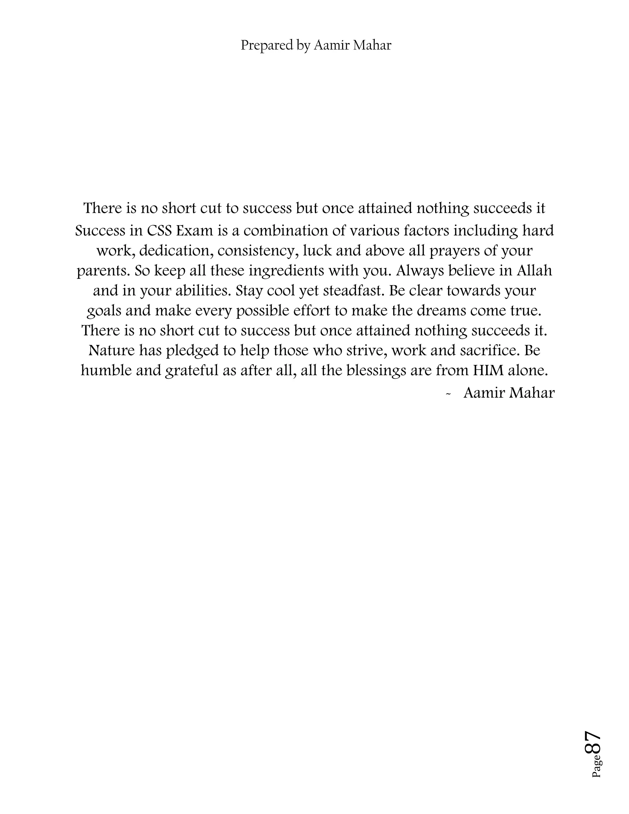 Prepared by Aamir Mahar
Page 87
There is no short cut to success but once attained nothing succeeds it
Success in CSS Exam is a combination of various factors including hard
work, dedication, consistency, luck and above all prayers of your
parents. So keep all these ingredients with you. Always believe in Allah
and in your abilities. Stay cool yet steadfast. Be clear towards your
goals and make every possible effort to make the dreams come true.
There is no short cut to success but once attained nothing succeeds it.
Nature has pledged to help those who strive, work and sacrifice. Be
humble and grateful as after all, all the blessings are from HIM alone.
- Aamir Mahar
 