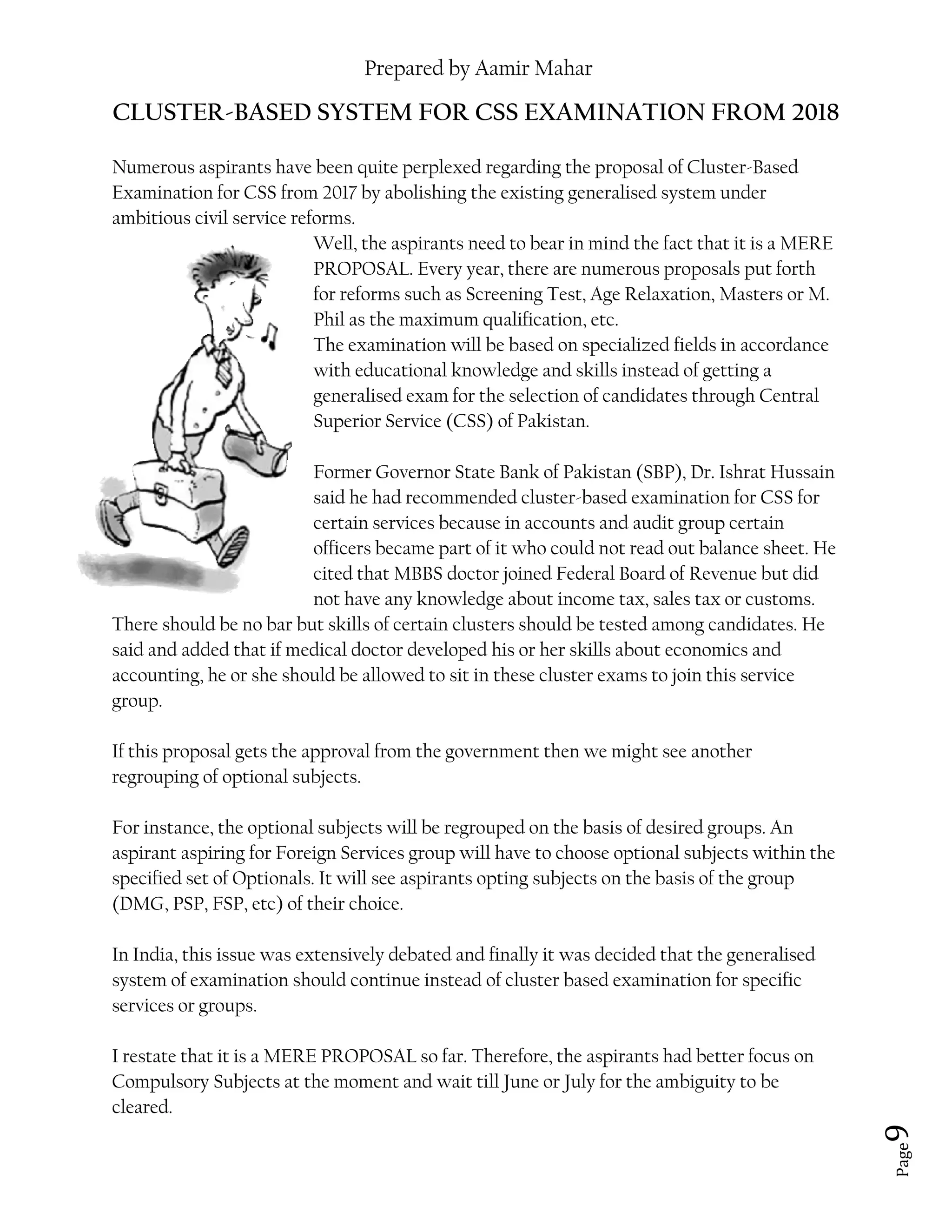 Prepared by Aamir Mahar
Page 9
CLUSTER-BASED SYSTEM FOR CSS EXAMINATION FROM 2018
Numerous aspirants have been quite perplexed regarding the proposal of Cluster-Based
Examination for CSS from 2017 by abolishing the existing generalised system under
ambitious civil service reforms.
Well, the aspirants need to bear in mind the fact that it is a MERE
PROPOSAL. Every year, there are numerous proposals put forth
for reforms such as Screening Test, Age Relaxation, Masters or M.
Phil as the maximum qualification, etc.
The examination will be based on specialized fields in accordance
with educational knowledge and skills instead of getting a
generalised exam for the selection of candidates through Central
Superior Service (CSS) of Pakistan.
Former Governor State Bank of Pakistan (SBP), Dr. Ishrat Hussain
said he had recommended cluster-based examination for CSS for
certain services because in accounts and audit group certain
officers became part of it who could not read out balance sheet. He
cited that MBBS doctor joined Federal Board of Revenue but did
not have any knowledge about income tax, sales tax or customs.
There should be no bar but skills of certain clusters should be tested among candidates. He
said and added that if medical doctor developed his or her skills about economics and
accounting, he or she should be allowed to sit in these cluster exams to join this service
group.
If this proposal gets the approval from the government then we might see another
regrouping of optional subjects.
For instance, the optional subjects will be regrouped on the basis of desired groups. An
aspirant aspiring for Foreign Services group will have to choose optional subjects within the
specified set of Optionals. It will see aspirants opting subjects on the basis of the group
(DMG, PSP, FSP, etc) of their choice.
In India, this issue was extensively debated and finally it was decided that the generalised
system of examination should continue instead of cluster based examination for specific
services or groups.
I restate that it is a MERE PROPOSAL so far. Therefore, the aspirants had better focus on
Compulsory Subjects at the moment and wait till June or July for the ambiguity to be
cleared.
 