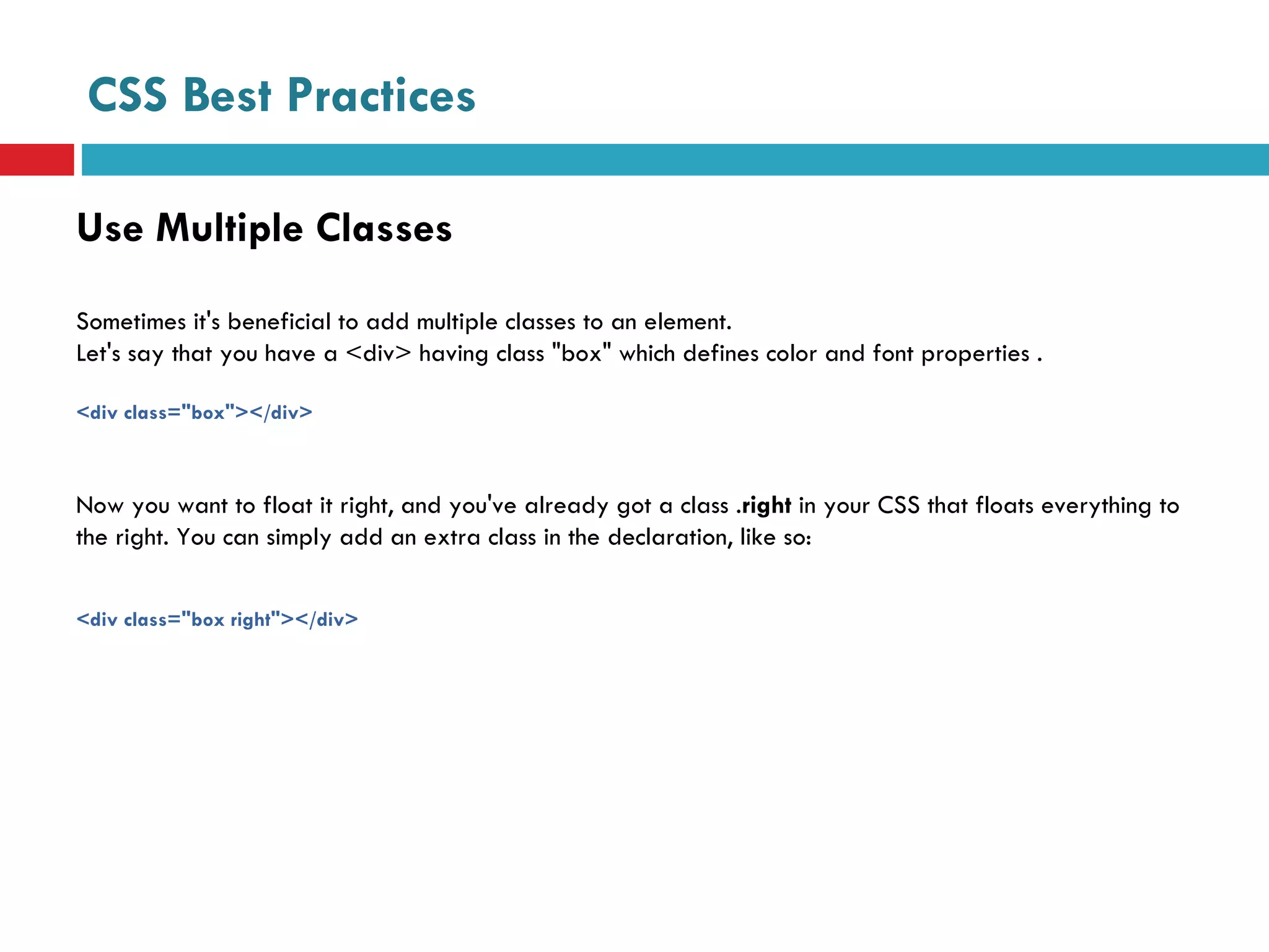 CSS Best Practices Use Multiple Classes Sometimes it's beneficial to add multiple classes to an element.  Let's say that you have a <div> having class "box" which defines color and font properties .  <div class="box"></div> Now you want to float it right, and you've already got a class . right  in your CSS that floats everything to the right. You can simply add an extra class in the declaration, like so: <div class="box right"></div>  