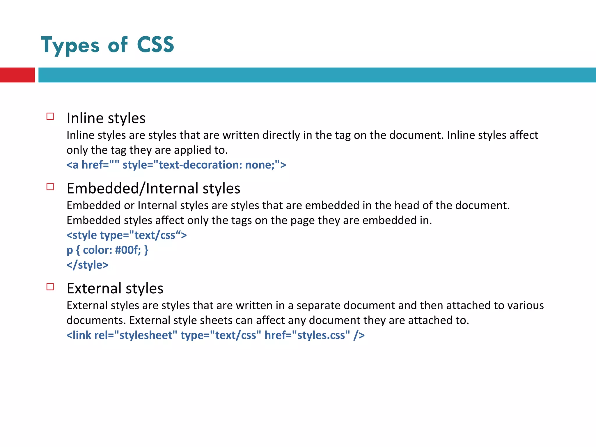 Types of CSS Inline styles Inline styles are styles that are written directly in the tag on the document. Inline styles affect only the tag they are applied to. <a href="" style="text-decoration: none;"> Embedded/Internal styles Embedded or Internal styles are styles that are embedded in the head of the document. Embedded styles affect only the tags on the page they are embedded in. <style type="text/css“> p { color: #00f; } </style> External styles External styles are styles that are written in a separate document and then attached to various documents. External style sheets can affect any document they are attached to. <link rel="stylesheet" type="text/css" href="styles.css" /> 