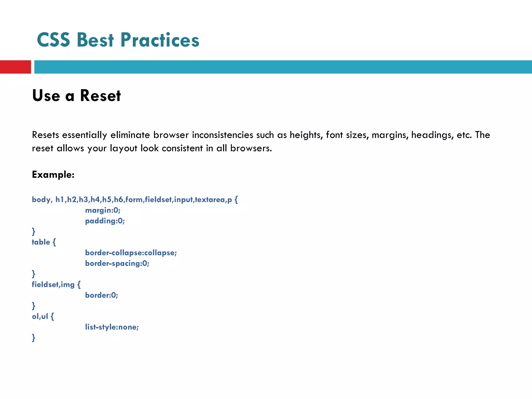CSS Best Practices Use a Reset Resets essentially eliminate browser inconsistencies such as heights, font sizes, margins, headings, etc. The reset allows your layout look consistent in all browsers.  Example: body, h1,h2,h3,h4,h5,h6,form,fieldset,input,textarea,p {  margin:0; padding:0; } table { border-collapse:collapse; border-spacing:0; } fieldset,img {  border:0; } ol,ul { list-style:none; } 